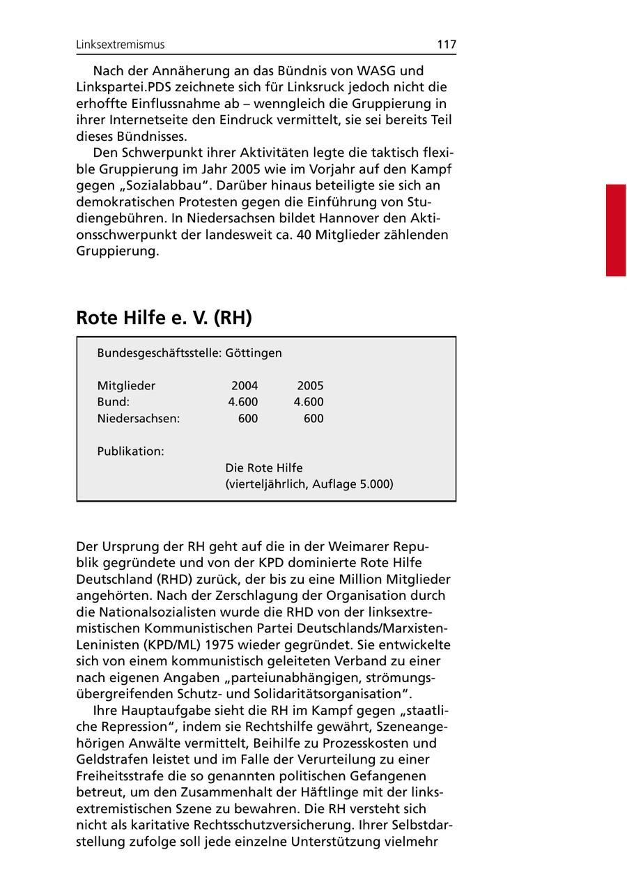 Linksextremismus 117 Nach der Annäherung an das Bündnis von WASG und Linkspartei.PDS zeichnete sich für Linksruck jedoch nicht die erhoffte Einflussnahme ab - wenngleich die Gruppierung in ihrer Internetseite den Eindruck vermittelt, sie sei bereits Teil dieses Bündnisses. Den Schwerpunkt ihrer Aktivitäten legte die taktisch flexible Gruppierung im Jahr 2005 wie im Vorjahr auf den Kampf gegen "Sozialabbau". Darüber hinaus beteiligte sie sich an demokratischen Protesten gegen die Einführung von Studiengebühren. In Niedersachsen bildet Hannover den Aktionsschwerpunkt der landesweit ca. 40 Mitglieder zählenden Gruppierung. Rote Hilfe e. V. (RH) Bundesgeschäftsstelle: Göttingen Mitglieder 2004 2005 Bund: 4.600 4.600 Niedersachsen: 600 600 Publikation: Die Rote Hilfe (vierteljährlich, Auflage 5.000) Der Ursprung der RH geht auf die in der Weimarer Republik gegründete und von der KPD dominierte Rote Hilfe Deutschland (RHD) zurück, der bis zu eine Million Mitglieder angehörten. Nach der Zerschlagung der Organisation durch die Nationalsozialisten wurde die RHD von der linksextremistischen Kommunistischen Partei Deutschlands/MarxistenLeninisten (KPD/ML) 1975 wieder gegründet. Sie entwickelte sich von einem kommunistisch geleiteten Verband zu einer nach eigenen Angaben "parteiunabhängigen, strömungsübergreifenden Schutzund Solidaritätsorganisation". Ihre Hauptaufgabe sieht die RH im Kampf gegen "staatliche Repression", indem sie Rechtshilfe gewährt, Szeneangehörigen Anwälte vermittelt, Beihilfe zu Prozesskosten und Geldstrafen leistet und im Falle der Verurteilung zu einer Freiheitsstrafe die so genannten politischen Gefangenen betreut, um den Zusammenhalt der Häftlinge mit der linksextremistischen Szene zu bewahren. Die RH versteht sich nicht als karitative Rechtsschutzversicherung. Ihrer Selbstdarstellung zufolge soll jede einzelne Unterstützung vielmehr