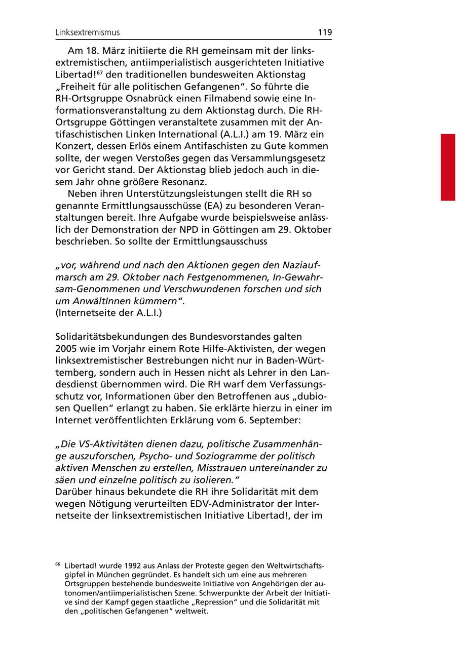 Linksextremismus 119 Am 18. März initiierte die RH gemeinsam mit der linksextremistischen, antiimperialistisch ausgerichteten Initiative Libertad!67 den traditionellen bundesweiten Aktionstag "Freiheit für alle politischen Gefangenen". So führte die RH-Ortsgruppe Osnabrück einen Filmabend sowie eine Informationsveranstaltung zu dem Aktionstag durch. Die RHOrtsgruppe Göttingen veranstaltete zusammen mit der Antifaschistischen Linken International (A.L.I.) am 19. März ein Konzert, dessen Erlös einem Antifaschisten zu Gute kommen sollte, der wegen Verstoßes gegen das Versammlungsgesetz vor Gericht stand. Der Aktionstag blieb jedoch auch in diesem Jahr ohne größere Resonanz. Neben ihren Unterstützungsleistungen stellt die RH so genannte Ermittlungsausschüsse (EA) zu besonderen Veranstaltungen bereit. Ihre Aufgabe wurde beispielsweise anlässlich der Demonstration der NPD in Göttingen am 29. Oktober beschrieben. So sollte der Ermittlungsausschuss "vor, während und nach den Aktionen gegen den Naziaufmarsch am 29. Oktober nach Festgenommenen, In-Gewahrsam-Genommenen und Verschwundenen forschen und sich um AnwältInnen kümmern". (Internetseite der A.L.I.) Solidaritätsbekundungen des Bundesvorstandes galten 2005 wie im Vorjahr einem Rote Hilfe-Aktivisten, der wegen linksextremistischer Bestrebungen nicht nur in Baden-Württemberg, sondern auch in Hessen nicht als Lehrer in den Landesdienst übernommen wird. Die RH warf dem Verfassungsschutz vor, Informationen über den Betroffenen aus "dubiosen Quellen" erlangt zu haben. Sie erklärte hierzu in einer im Internet veröffentlichten Erklärung vom 6. September: "Die VS-Aktivitäten dienen dazu, politische Zusammenhänge auszuforschen, Psychound Soziogramme der politisch aktiven Menschen zu erstellen, Misstrauen untereinander zu säen und einzelne politisch zu isolieren." Darüber hinaus bekundete die RH ihre Solidarität mit dem wegen Nötigung verurteilten EDV-Administrator der Internetseite der linksextremistischen Initiative Libertad!, der im 66 Libertad! wurde 1992 aus Anlass der Proteste gegen den Weltwirtschaftsgipfel in München gegründet. Es handelt sich um eine aus mehreren Ortsgruppen bestehende bundesweite Initiative von Angehörigen der autonomen/antiimperialistischen Szene. Schwerpunkte der Arbeit der Initiative sind der Kampf gegen staatliche "Repression" und die Solidarität mit den "politischen Gefangenen" weltweit.