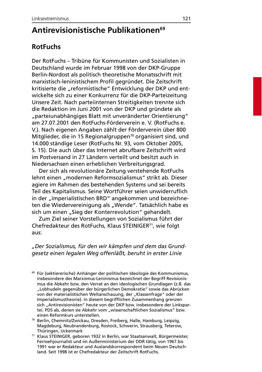 Linksextremismus 121 Antirevisionistische Publikationen69 RotFuchs Der RotFuchs - Tribüne für Kommunisten und Sozialisten in Deutschland wurde im Februar 1998 von der DKP-Gruppe Berlin-Nordost als politisch theoretische Monatsschrift mit marxistisch-leninistischem Profil gegründet. Die Zeitschrift kritisierte die "reformistische" Entwicklung der DKP und entwickelte sich zu einer Konkurrenz für die DKP-Parteizeitung Unsere Zeit. Nach parteiinternen Streitigkeiten trennte sich die Redaktion im Juni 2001 von der DKP und gründete als "parteiunabhängiges Blatt mit unveränderter Orientierung" am 27.07.2001 den RotFuchs-Förderverein e. V. (RotFuchs e. V.). Nach eigenen Angaben zählt der Förderverein über 800 Mitglieder, die in 15 Regionalgruppen70 organisiert sind, und 14.000 ständige Leser (RotFuchs Nr. 93, vom Oktober 2005, S. 15). Die auch über das Internet abrufbare Zeitschrift wird im Postversand in 27 Ländern verteilt und besitzt auch in Niedersachsen einen erheblichen Verbreitungsgrad. Der sich als revolutionäre Zeitung verstehende RotFuchs lehnt einen "modernen Reformsozialismus" strikt ab. Dieser agiere im Rahmen des bestehenden Systems und sei bereits Teil des Kapitalismus. Seine Wortführer seien unwiderruflich in der "imperialistischen BRD" angekommen und bezeichneten die Wiedervereinigung als "Wende". Tatsächlich habe es sich um einen "Sieg der Konterrevolution" gehandelt. Zum Ziel seiner Vorstellungen von Sozialismus führt der Chefredakteur des RotFuchs, Klaus STEINIGER71, wie folgt aus: "Der Sozialismus, für den wir kämpfen und dem das Grundgesetz einen legalen Weg offenläßt, beruht in erster Linie 69 Für (sektiererische) Anhänger der politischen Ideologie des Kommunismus, insbesondere des Marxismus-Leninismus bezeichnet der Begriff Revisionismus die Abkehr bzw. den Verrat an den ideologischen Grundlagen (z.B. das "Lobhudeln gegenüber der bürgerlichen Demokratie" sowie das Abrücken von der materialistischen Weltanschauung, der "Klassenfrage" oder der Imperialismustheorie). In diesem begrifflichen Zusammenhang grenzen sich "Antirevisionisten" heute von der DKP bzw. insbesondere der Linkspartei. PDS ab, denen sie Abkehr vom "wissenschaftlichen Sozialismus" bzw. einen Reformkurs unterstellen. 70 Berlin, Chemnitz/Zwickau, Dresden, Freiberg, Halle, Hamburg, Leipzig, Magdeburg, Neubrandenburg, Rostock, Schwerin, Strausberg, Teterow, Thüringen, Uckermark 71 Klaus STEINIGER, geboren 1932 in Berlin, war Staatsanwalt, Bürgermeister, Fernsehjournalist und im Außenministerium der DDR tätig, von 1967 bis 1991 war er Redakteur und Auslandskorrespondent beim Neuen Deutschland. Seit 1998 ist er Chefredakteur der Zeitschrift RotFuchs.