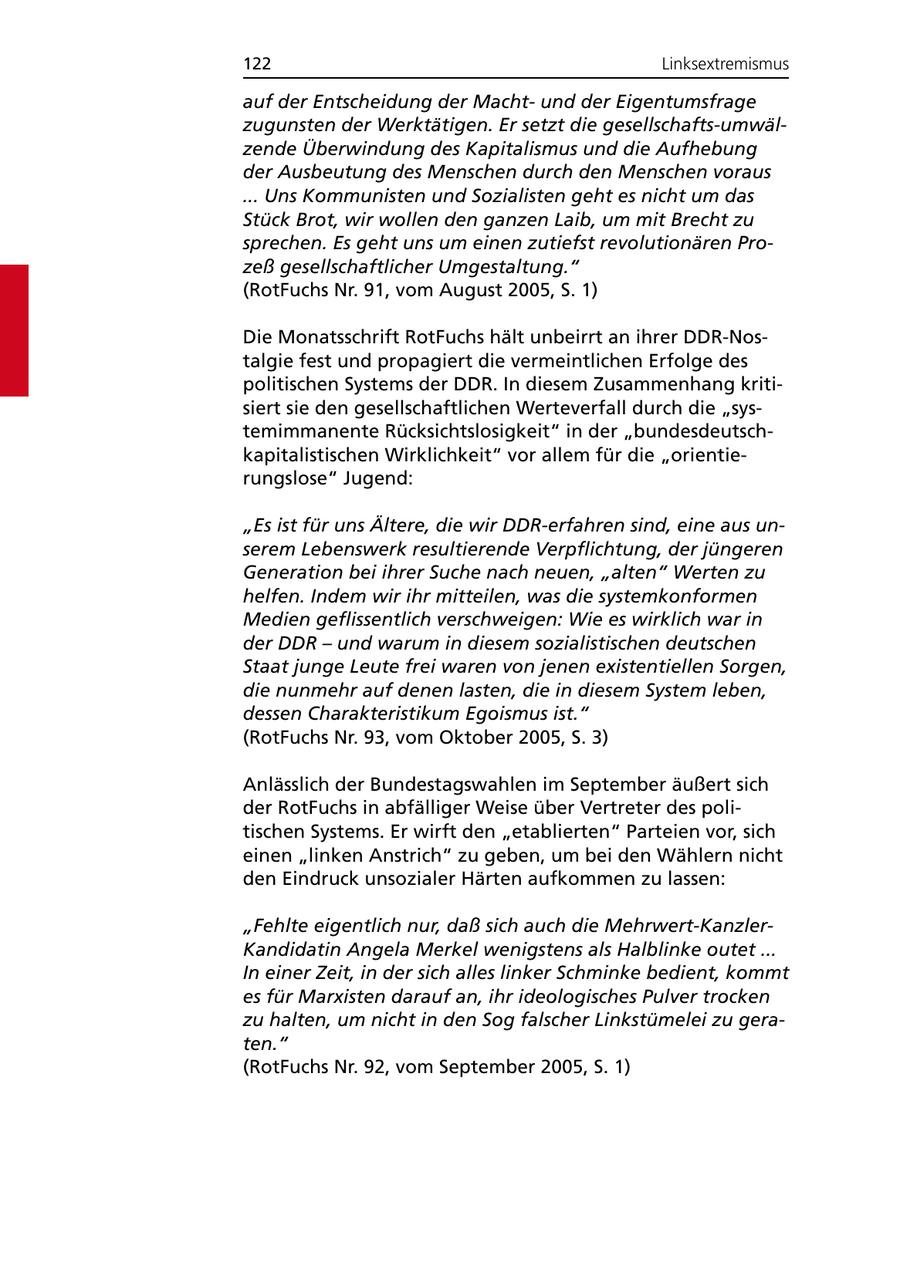 122 Linksextremismus auf der Entscheidung der Machtund der Eigentumsfrage zugunsten der Werktätigen. Er setzt die gesellschafts-umwälzende Überwindung des Kapitalismus und die Aufhebung der Ausbeutung des Menschen durch den Menschen voraus ... Uns Kommunisten und Sozialisten geht es nicht um das Stück Brot, wir wollen den ganzen Laib, um mit Brecht zu sprechen. Es geht uns um einen zutiefst revolutionären Prozeß gesellschaftlicher Umgestaltung." (RotFuchs Nr. 91, vom August 2005, S. 1) Die Monatsschrift RotFuchs hält unbeirrt an ihrer DDR-Nostalgie fest und propagiert die vermeintlichen Erfolge des politischen Systems der DDR. In diesem Zusammenhang kritisiert sie den gesellschaftlichen Werteverfall durch die "systemimmanente Rücksichtslosigkeit" in der "bundesdeutschkapitalistischen Wirklichkeit" vor allem für die "orientierungslose" Jugend: "Es ist für uns Ältere, die wir DDR-erfahren sind, eine aus unserem Lebenswerk resultierende Verpflichtung, der jüngeren Generation bei ihrer Suche nach neuen, "alten" Werten zu helfen. Indem wir ihr mitteilen, was die systemkonformen Medien geflissentlich verschweigen: Wie es wirklich war in der DDR - und warum in diesem sozialistischen deutschen Staat junge Leute frei waren von jenen existentiellen Sorgen, die nunmehr auf denen lasten, die in diesem System leben, dessen Charakteristikum Egoismus ist." (RotFuchs Nr. 93, vom Oktober 2005, S. 3) Anlässlich der Bundestagswahlen im September äußert sich der RotFuchs in abfälliger Weise über Vertreter des politischen Systems. Er wirft den "etablierten" Parteien vor, sich einen "linken Anstrich" zu geben, um bei den Wählern nicht den Eindruck unsozialer Härten aufkommen zu lassen: "Fehlte eigentlich nur, daß sich auch die Mehrwert-KanzlerKandidatin Angela Merkel wenigstens als Halblinke outet ... In einer Zeit, in der sich alles linker Schminke bedient, kommt es für Marxisten darauf an, ihr ideologisches Pulver trocken zu halten, um nicht in den Sog falscher Linkstümelei zu geraten." (RotFuchs Nr. 92, vom September 2005, S. 1)