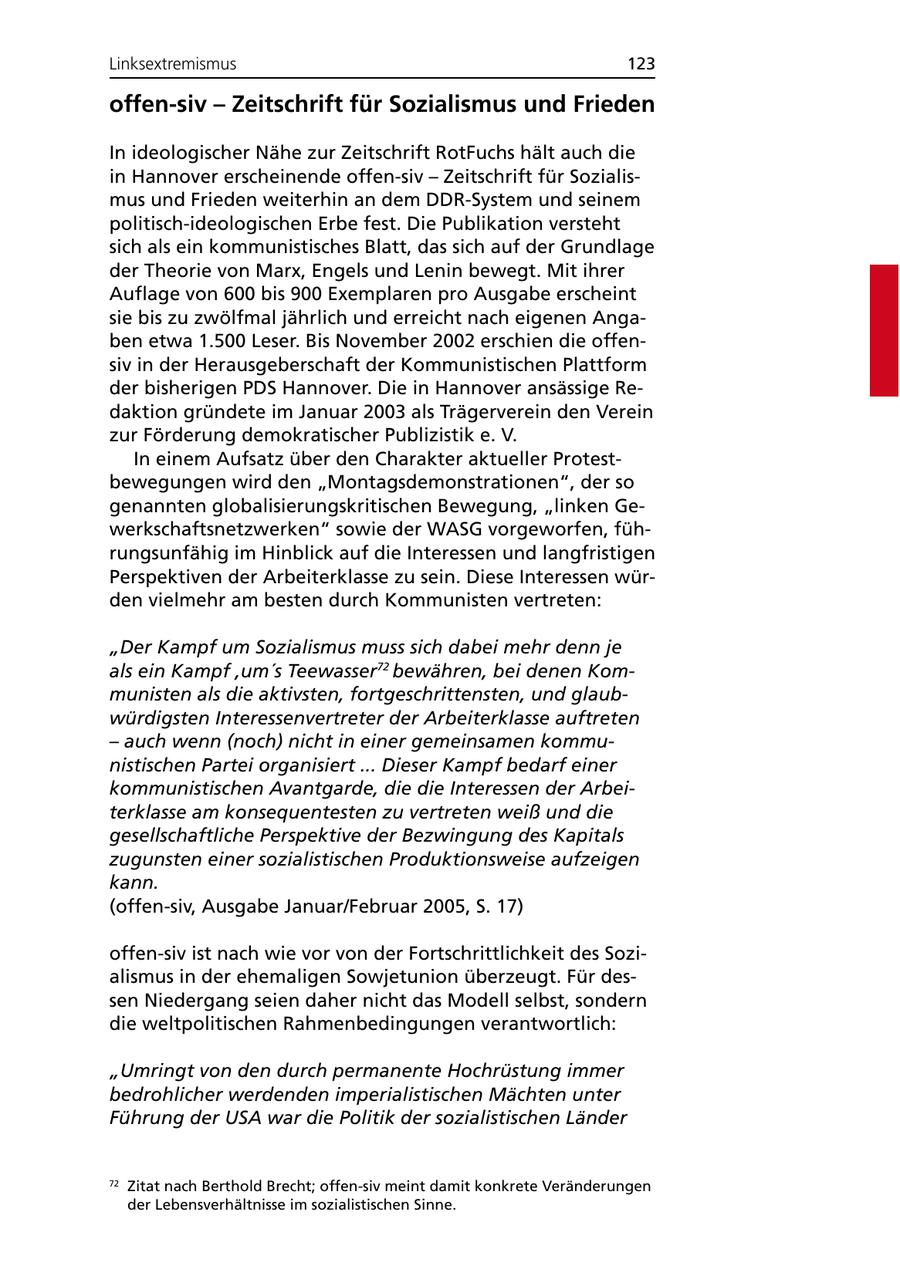 Linksextremismus 123 offen-siv - Zeitschrift für Sozialismus und Frieden In ideologischer Nähe zur Zeitschrift RotFuchs hält auch die in Hannover erscheinende offen-siv - Zeitschrift für Sozialismus und Frieden weiterhin an dem DDR-System und seinem politisch-ideologischen Erbe fest. Die Publikation versteht sich als ein kommunistisches Blatt, das sich auf der Grundlage der Theorie von Marx, Engels und Lenin bewegt. Mit ihrer Auflage von 600 bis 900 Exemplaren pro Ausgabe erscheint sie bis zu zwölfmal jährlich und erreicht nach eigenen Angaben etwa 1.500 Leser. Bis November 2002 erschien die offensiv in der Herausgeberschaft der Kommunistischen Plattform der bisherigen PDS Hannover. Die in Hannover ansässige Redaktion gründete im Januar 2003 als Trägerverein den Verein zur Förderung demokratischer Publizistik e. V. In einem Aufsatz über den Charakter aktueller Protestbewegungen wird den "Montagsdemonstrationen", der so genannten globalisierungskritischen Bewegung, "linken Gewerkschaftsnetzwerken" sowie der WASG vorgeworfen, führungsunfähig im Hinblick auf die Interessen und langfristigen Perspektiven der Arbeiterklasse zu sein. Diese Interessen würden vielmehr am besten durch Kommunisten vertreten: "Der Kampf um Sozialismus muss sich dabei mehr denn je als ein Kampf 'um's Teewasser72 bewähren, bei denen Kommunisten als die aktivsten, fortgeschrittensten, und glaubwürdigsten Interessenvertreter der Arbeiterklasse auftreten - auch wenn (noch) nicht in einer gemeinsamen kommunistischen Partei organisiert ... Dieser Kampf bedarf einer kommunistischen Avantgarde, die die Interessen der Arbeiterklasse am konsequentesten zu vertreten weiß und die gesellschaftliche Perspektive der Bezwingung des Kapitals zugunsten einer sozialistischen Produktionsweise aufzeigen kann. (offen-siv, Ausgabe Januar/Februar 2005, S. 17) offen-siv ist nach wie vor von der Fortschrittlichkeit des Sozialismus in der ehemaligen Sowjetunion überzeugt. Für dessen Niedergang seien daher nicht das Modell selbst, sondern die weltpolitischen Rahmenbedingungen verantwortlich: "Umringt von den durch permanente Hochrüstung immer bedrohlicher werdenden imperialistischen Mächten unter Führung der USA war die Politik der sozialistischen Länder 72 Zitat nach Berthold Brecht; offen-siv meint damit konkrete Veränderungen der Lebensverhältnisse im sozialistischen Sinne.