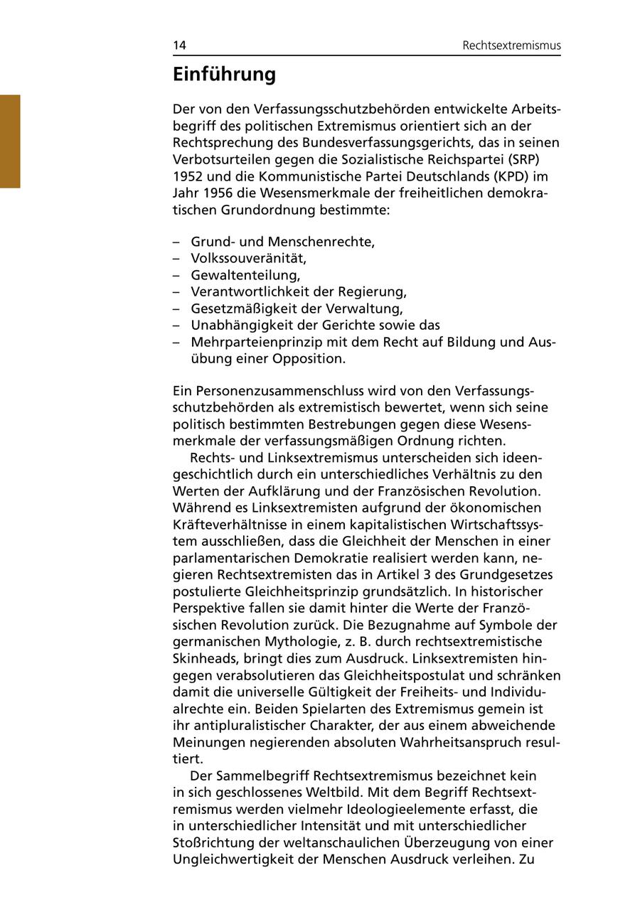 14 Rechtsextremismus Einführung Der von den Verfassungsschutzbehörden entwickelte Arbeitsbegriff des politischen Extremismus orientiert sich an der Rechtsprechung des Bundesverfassungsgerichts, das in seinen Verbotsurteilen gegen die Sozialistische Reichspartei (SRP) 1952 und die Kommunistische Partei Deutschlands (KPD) im Jahr 1956 die Wesensmerkmale der freiheitlichen demokratischen Grundordnung bestimmte: - Grundund Menschenrechte, - Volkssouveränität, - Gewaltenteilung, - Verantwortlichkeit der Regierung, - Gesetzmäßigkeit der Verwaltung, - Unabhängigkeit der Gerichte sowie das - Mehrparteienprinzip mit dem Recht auf Bildung und Ausübung einer Opposition. Ein Personenzusammenschluss wird von den Verfassungsschutzbehörden als extremistisch bewertet, wenn sich seine politisch bestimmten Bestrebungen gegen diese Wesensmerkmale der verfassungsmäßigen Ordnung richten. Rechtsund Linksextremismus unterscheiden sich ideengeschichtlich durch ein unterschiedliches Verhältnis zu den Werten der Aufklärung und der Französischen Revolution. Während es Linksextremisten aufgrund der ökonomischen Kräfteverhältnisse in einem kapitalistischen Wirtschaftssystem ausschließen, dass die Gleichheit der Menschen in einer parlamentarischen Demokratie realisiert werden kann, negieren Rechtsextremisten das in Artikel 3 des Grundgesetzes postulierte Gleichheitsprinzip grundsätzlich. In historischer Perspektive fallen sie damit hinter die Werte der Französischen Revolution zurück. Die Bezugnahme auf Symbole der germanischen Mythologie, z. B. durch rechtsextremistische Skinheads, bringt dies zum Ausdruck. Linksextremisten hingegen verabsolutieren das Gleichheitspostulat und schränken damit die universelle Gültigkeit der Freiheitsund Individualrechte ein. Beiden Spielarten des Extremismus gemein ist ihr antipluralistischer Charakter, der aus einem abweichende Meinungen negierenden absoluten Wahrheitsanspruch resultiert. Der Sammelbegriff Rechtsextremismus bezeichnet kein in sich geschlossenes Weltbild. Mit dem Begriff Rechtsextremismus werden vielmehr Ideologieelemente erfasst, die in unterschiedlicher Intensität und mit unterschiedlicher Stoßrichtung der weltanschaulichen Überzeugung von einer Ungleichwertigkeit der Menschen Ausdruck verleihen. Zu