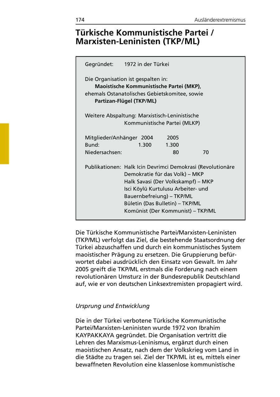 174 Ausländerextremismus Türkische Kommunistische Partei / Marxisten-Leninisten (TKP/ML) Gegründet: 1972 in der Türkei Die Organisation ist gespalten in: Maoistische Kommunistische Partei (MKP), ehemals Ostanatolisches Gebietskomitee, sowie Partizan-Flügel (TKP/ML) Weitere Abspaltung: Marxistisch-Leninistische Kommunistische Partei (MLKP) Mitglieder/Anhänger 2004 2005 Bund: 1.300 1.300 Niedersachsen: 80 70 Publikationen: Halk Icin Devrimci Demokrasi (Revolutionäre Demokratie für das Volk) - MKP Halk Savasi (Der Volkskampf) - MKP Isci Köylü Kurtulusu Arbeiterund Bauernbefreiung) - TKP/ML Bületin (Das Bulletin) - TKP/ML Komünist (Der Kommunist) - TKP/ML Die Türkische Kommunistische Partei/Marxisten-Leninisten (TKP/ML) verfolgt das Ziel, die bestehende Staatsordnung der Türkei abzuschaffen und durch ein kommunistisches System maoistischer Prägung zu ersetzen. Die Gruppierung befürwortet dabei ausdrücklich den Einsatz von Gewalt. Im Jahr 2005 greift die TKP/ML erstmals die Forderung nach einem revolutionären Umsturz in der Bundesrepublik Deutschland auf, wie er von deutschen Linksextremisten propagiert wird. Ursprung und Entwicklung Die in der Türkei verbotene Türkische Kommunistische Partei/Marxisten-Leninisten wurde 1972 von Ibrahim KAYPAKKAYA gegründet. Die Organisation vertritt die Lehren des Marxismus-Leninismus, ergänzt durch einen maoistischen Ansatz, nach dem der Volkskrieg vom Land in die Städte zu tragen sei. Ziel der TKP/ML ist es, mittels einer bewaffneten Revolution eine klassenlose kommunistische