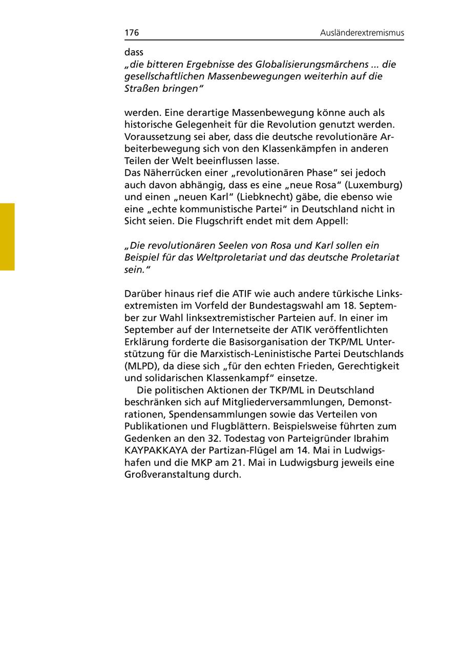 176 Ausländerextremismus dass "die bitteren Ergebnisse des Globalisierungsmärchens ... die gesellschaftlichen Massenbewegungen weiterhin auf die Straßen bringen" werden. Eine derartige Massenbewegung könne auch als historische Gelegenheit für die Revolution genutzt werden. Voraussetzung sei aber, dass die deutsche revolutionäre Arbeiterbewegung sich von den Klassenkämpfen in anderen Teilen der Welt beeinflussen lasse. Das Näherrücken einer "revolutionären Phase" sei jedoch auch davon abhängig, dass es eine "neue Rosa" (Luxemburg) und einen "neuen Karl" (Liebknecht) gäbe, die ebenso wie eine "echte kommunistische Partei" in Deutschland nicht in Sicht seien. Die Flugschrift endet mit dem Appell: "Die revolutionären Seelen von Rosa und Karl sollen ein Beispiel für das Weltproletariat und das deutsche Proletariat sein." Darüber hinaus rief die ATIF wie auch andere türkische Linksextremisten im Vorfeld der Bundestagswahl am 18. September zur Wahl linksextremistischer Parteien auf. In einer im September auf der Internetseite der ATIK veröffentlichten Erklärung forderte die Basisorganisation der TKP/ML Unterstützung für die Marxistisch-Leninistische Partei Deutschlands (MLPD), da diese sich "für den echten Frieden, Gerechtigkeit und solidarischen Klassenkampf" einsetze. Die politischen Aktionen der TKP/ML in Deutschland beschränken sich auf Mitgliederversammlungen, Demonstrationen, Spendensammlungen sowie das Verteilen von Publikationen und Flugblättern. Beispielsweise führten zum Gedenken an den 32. Todestag von Parteigründer Ibrahim KAYPAKKAYA der Partizan-Flügel am 14. Mai in Ludwigshafen und die MKP am 21. Mai in Ludwigsburg jeweils eine Großveranstaltung durch.