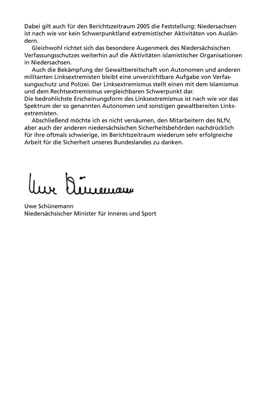 Dabei gilt auch für den Berichtszeitraum 2005 die Feststellung: Niedersachsen ist nach wie vor kein Schwerpunktland extremistischer Aktivitäten von Ausländern. Gleichwohl richtet sich das besondere Augenmerk des Niedersächsischen Verfassungsschutzes weiterhin auf die Aktivitäten islamistischer Organisationen in Niedersachsen. Auch die Bekämpfung der Gewaltbereitschaft von Autonomen und anderen militanten Linksextremisten bleibt eine unverzichtbare Aufgabe von Verfassungsschutz und Polizei. Der Linksextremismus stellt einen mit dem Islamismus und dem Rechtsextremismus vergleichbaren Schwerpunkt dar. Die bedrohlichste Erscheinungsform des Linksextremismus ist nach wie vor das Spektrum der so genannten Autonomen und sonstigen gewaltbereiten Linksextremisten. Abschließend möchte ich es nicht versäumen, den Mitarbeitern des NLfV, aber auch der anderen niedersächsischen Sicherheitsbehörden nachdrücklich für ihre oftmals schwierige, im Berichtszeitraum wiederum sehr erfolgreiche Arbeit für die Sicherheit unseres Bundeslandes zu danken. Uwe Schünemann Niedersächsischer Minister für Inneres und Sport