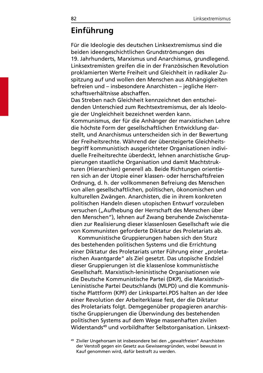 82 Linksextremismus Einführung Für die Ideologie des deutschen Linksextremismus sind die beiden ideengeschichtlichen Grundströmungen des 19. Jahrhunderts, Marxismus und Anarchismus, grundlegend. Linksextremisten greifen die in der Französischen Revolution proklamierten Werte Freiheit und Gleichheit in radikaler Zuspitzung auf und wollen den Menschen aus Abhängigkeiten befreien und - insbesondere Anarchisten - jegliche Herrschaftsverhältnisse abschaffen. Das Streben nach Gleichheit kennzeichnet den entscheidenden Unterschied zum Rechtsextremismus, der als Ideologie der Ungleichheit bezeichnet werden kann. Kommunismus, der für die Anhänger der marxistischen Lehre die höchste Form der gesellschaftlichen Entwicklung darstellt, und Anarchismus unterscheiden sich in der Bewertung der Freiheitsrechte. Während der übersteigerte Gleichheitsbegriff kommunistisch ausgerichteter Organisationen individuelle Freiheitsrechte überdeckt, lehnen anarchistische Gruppierungen staatliche Organisation und damit Machtstrukturen (Hierarchien) generell ab. Beide Richtungen orientieren sich an der Utopie einer klassenoder herrschaftsfreien Ordnung, d. h. der vollkommenen Befreiung des Menschen von allen gesellschaftlichen, politischen, ökonomischen und kulturellen Zwängen. Anarchisten, die in ihrem konkreten politischen Handeln diesen utopischen Entwurf vorzuleben versuchen ("Aufhebung der Herrschaft des Menschen über den Menschen"), lehnen auf Zwang beruhende Zwischenstadien zur Realisierung dieser klassenlosen Gesellschaft wie die von Kommunisten geforderte Diktatur des Proletariats ab. Kommunistische Gruppierungen haben sich den Sturz des bestehenden politischen Systems und die Errichtung einer Diktatur des Proletariats unter Führung einer "proletarischen Avantgarde" als Ziel gesetzt. Das utopische Endziel dieser Gruppierungen ist die klassenlose kommunistische Gesellschaft. Marxistisch-leninistische Organisationen wie die Deutsche Kommunistische Partei (DKP), die MarxistischLeninistische Partei Deutschlands (MLPD) und die Kommunistische Plattform (KPF) der Linkspartei.PDS halten an der Idee einer Revolution der Arbeiterklasse fest, der die Diktatur des Proletariats folgt. Demgegenüber propagieren anarchistische Gruppierungen die Überwindung des bestehenden politischen Systems auf dem Wege massenhaften zivilen Widerstands49 und vorbildhafter Selbstorganisation. Linksext49 Ziviler Ungehorsam ist insbesondere bei den "gewaltfreien" Anarchisten der Verstoß gegen ein Gesetz aus Gewissensgründen, wobei bewusst in Kauf genommen wird, dafür bestraft zu werden.