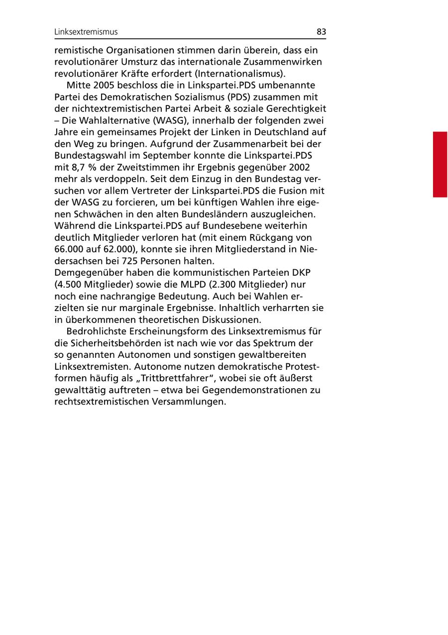Linksextremismus 83 remistische Organisationen stimmen darin überein, dass ein revolutionärer Umsturz das internationale Zusammenwirken revolutionärer Kräfte erfordert (Internationalismus). Mitte 2005 beschloss die in Linkspartei.PDS umbenannte Partei des Demokratischen Sozialismus (PDS) zusammen mit der nichtextremistischen Partei Arbeit & soziale Gerechtigkeit - Die Wahlalternative (WASG), innerhalb der folgenden zwei Jahre ein gemeinsames Projekt der Linken in Deutschland auf den Weg zu bringen. Aufgrund der Zusammenarbeit bei der Bundestagswahl im September konnte die Linkspartei.PDS mit 8,7 % der Zweitstimmen ihr Ergebnis gegenüber 2002 mehr als verdoppeln. Seit dem Einzug in den Bundestag versuchen vor allem Vertreter der Linkspartei.PDS die Fusion mit der WASG zu forcieren, um bei künftigen Wahlen ihre eigenen Schwächen in den alten Bundesländern auszugleichen. Während die Linkspartei.PDS auf Bundesebene weiterhin deutlich Mitglieder verloren hat (mit einem Rückgang von 66.000 auf 62.000), konnte sie ihren Mitgliederstand in Niedersachsen bei 725 Personen halten. Demgegenüber haben die kommunistischen Parteien DKP (4.500 Mitglieder) sowie die MLPD (2.300 Mitglieder) nur noch eine nachrangige Bedeutung. Auch bei Wahlen erzielten sie nur marginale Ergebnisse. Inhaltlich verharrten sie in überkommenen theoretischen Diskussionen. Bedrohlichste Erscheinungsform des Linksextremismus für die Sicherheitsbehörden ist nach wie vor das Spektrum der so genannten Autonomen und sonstigen gewaltbereiten Linksextremisten. Autonome nutzen demokratische Protestformen häufig als "Trittbrettfahrer", wobei sie oft äußerst gewalttätig auftreten - etwa bei Gegendemonstrationen zu rechtsextremistischen Versammlungen.