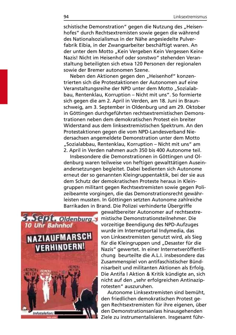 94 Linksextremismus schistische Demonstration" gegen die Nutzung des "Heisenhofes" durch Rechtsextremisten sowie gegen die während des Nationalsozialismus in der Nähe angesiedelte Pulverfabrik Eibia, in der Zwangsarbeiter beschäftigt waren. An der unter dem Motto "Kein Vergeben Kein Vergessen Keine Nazis! Nicht im Heisenhof oder sonstwo" stehenden Veranstaltung beteiligten sich etwa 120 Personen der regionalen sowie der Bremer autonomen Szene. Neben den Aktionen gegen den "Heisenhof" konzentrierten sich die Protestaktionen der Autonomen auf eine Veranstaltungsreihe der NPD unter dem Motto "Sozialabbau, Rentenklau, Korruption - Nicht mit uns". So formierte sich gegen die am 2. April in Verden, am 18. Juni in Braunschweig, am 3. September in Oldenburg und am 29. Oktober in Göttingen durchgeführten rechtsextremistischen Demonstrationen neben dem demokratischen Protest ein breiter Widerstand aus dem linksextremistischen Spektrum. An den Protestaktionen gegen die vom NPD-Landesverband Niedersachsen angemeldete Demonstration unter dem Motto "Sozialabbau, Rentenklau, Korruption - Nicht mit uns" am 2. April in Verden nahmen auch 350 bis 400 Autonome teil. Insbesondere die Demonstrationen in Göttingen und Oldenburg waren teilweise von heftigen gewalttätigen Auseinandersetzungen begleitet. Dabei bedienten sich Autonome erneut der so genannten Kleingruppentaktik, bei der sie aus dem Schutz der demokratischen Proteste heraus in Kleingruppen militant gegen Rechtsextremisten sowie gegen Polizeibeamte vorgingen, die das Demonstrationsrecht gewährleisten mussten. In Göttingen setzten Autonome zahlreiche Barrikaden in Brand. Die Polizei verhinderte Übergriffe gewaltbereiter Autonomer auf rechtsextremistische Demonstrationsteilnehmer. Die vorzeitige Beendigung des NPD-Aufzuges wurde im Internetportal Indymedia, das von Linksextremisten genutzt wird, als Sieg für die Kleingruppen und "Desaster für die Nazis" gewertet. In einer Internetveröffentlichung beurteilte die A.L.I. insbesondere das Zusammenspiel von antifaschistischer Bündnisarbeit und militanten Aktionen als Erfolg. Die Antifa I Aktion & Kritik kündigte an, sich nicht auf den "sehr erfolgreichen Antinaziprotesten" auszuruhen. Autonome Linksextremisten sind bemüht, den friedlichen demokratischen Protest gegen Rechtsextremisten für ihre eigenen, über den Demonstrationsanlass hinausgehenden Ziele zu instrumentalisieren. Insgesamt führ-