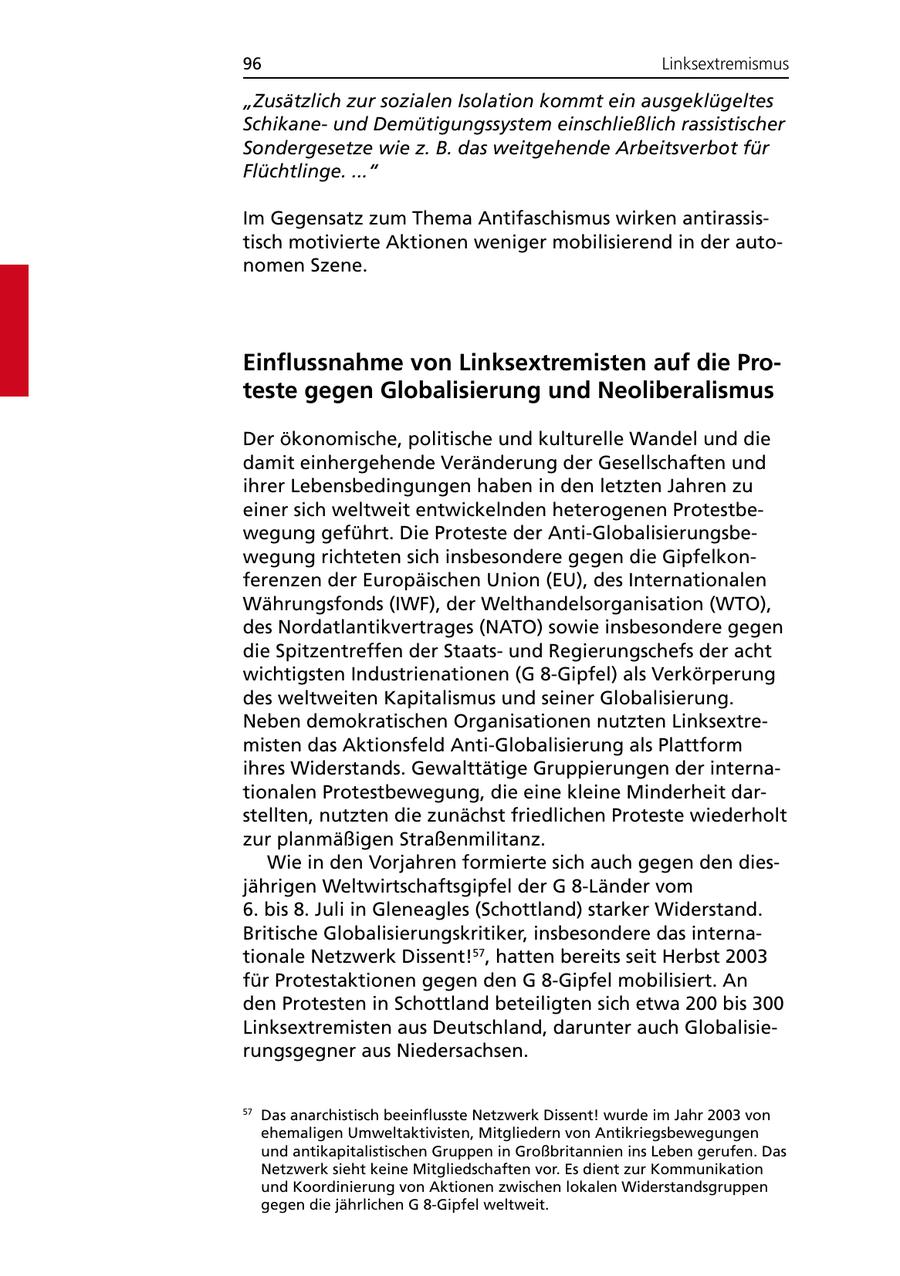 96 Linksextremismus "Zusätzlich zur sozialen Isolation kommt ein ausgeklügeltes Schikaneund Demütigungssystem einschließlich rassistischer Sondergesetze wie z. B. das weitgehende Arbeitsverbot für Flüchtlinge. ..." Im Gegensatz zum Thema Antifaschismus wirken antirassistisch motivierte Aktionen weniger mobilisierend in der autonomen Szene. Einflussnahme von Linksextremisten auf die Proteste gegen Globalisierung und Neoliberalismus Der ökonomische, politische und kulturelle Wandel und die damit einhergehende Veränderung der Gesellschaften und ihrer Lebensbedingungen haben in den letzten Jahren zu einer sich weltweit entwickelnden heterogenen Protestbewegung geführt. Die Proteste der Anti-Globalisierungsbewegung richteten sich insbesondere gegen die Gipfelkonferenzen der Europäischen Union (EU), des Internationalen Währungsfonds (IWF), der Welthandelsorganisation (WTO), des Nordatlantikvertrages (NATO) sowie insbesondere gegen die Spitzentreffen der Staatsund Regierungschefs der acht wichtigsten Industrienationen (G 8-Gipfel) als Verkörperung des weltweiten Kapitalismus und seiner Globalisierung. Neben demokratischen Organisationen nutzten Linksextremisten das Aktionsfeld Anti-Globalisierung als Plattform ihres Widerstands. Gewalttätige Gruppierungen der internationalen Protestbewegung, die eine kleine Minderheit darstellten, nutzten die zunächst friedlichen Proteste wiederholt zur planmäßigen Straßenmilitanz. Wie in den Vorjahren formierte sich auch gegen den diesjährigen Weltwirtschaftsgipfel der G 8-Länder vom 6. bis 8. Juli in Gleneagles (Schottland) starker Widerstand. Britische Globalisierungskritiker, insbesondere das internationale Netzwerk Dissent!57, hatten bereits seit Herbst 2003 für Protestaktionen gegen den G 8-Gipfel mobilisiert. An den Protesten in Schottland beteiligten sich etwa 200 bis 300 Linksextremisten aus Deutschland, darunter auch Globalisierungsgegner aus Niedersachsen. 57 Das anarchistisch beeinflusste Netzwerk Dissent! wurde im Jahr 2003 von ehemaligen Umweltaktivisten, Mitgliedern von Antikriegsbewegungen und antikapitalistischen Gruppen in Großbritannien ins Leben gerufen. Das Netzwerk sieht keine Mitgliedschaften vor. Es dient zur Kommunikation und Koordinierung von Aktionen zwischen lokalen Widerstandsgruppen gegen die jährlichen G 8-Gipfel weltweit.