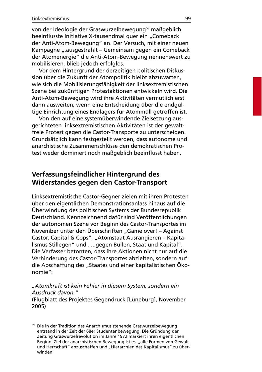 Linksextremismus 99 von der Ideologie der Graswurzelbewegung maßgeblich 59 beeinflusste Initiative X-tausendmal quer ein "Comeback der Anti-Atom-Bewegung" an. Der Versuch, mit einer neuen Kampagne ".ausgestrahlt - Gemeinsam gegen ein Comeback der Atomenergie" die Anti-Atom-Bewegung nennenswert zu mobilisieren, blieb jedoch erfolglos. Vor dem Hintergrund der derzeitigen politischen Diskussion über die Zukunft der Atompolitik bleibt abzuwarten, wie sich die Mobilisierungsfähigkeit der linksextremistischen Szene bei zukünftigen Protestaktionen entwickeln wird. Die Anti-Atom-Bewegung wird ihre Aktivitäten vermutlich erst dann ausweiten, wenn eine Entscheidung über die endgültige Einrichtung eines Endlagers für Atommüll getroffen ist. Von den auf eine systemüberwindende Zielsetzung ausgerichteten linksextremistischen Aktivitäten ist der gewaltfreie Protest gegen die Castor-Transporte zu unterscheiden. Grundsätzlich kann festgestellt werden, dass autonome und anarchistische Zusammenschlüsse den demokratischen Protest weder dominiert noch maßgeblich beeinflusst haben. Verfassungsfeindlicher Hintergrund des Widerstandes gegen den Castor-Transport Linksextremistische Castor-Gegner zielen mit ihren Protesten über den eigentlichen Demonstrationsanlass hinaus auf die Überwindung des politischen Systems der Bundesrepublik Deutschland. Kennzeichnend dafür sind Veröffentlichungen der autonomen Szene vor Beginn des Castor-Transportes im November unter den Überschriften "Game over! - Against Castor, Capital & Cops", "Atomstaat Ausrangieren - Kapitalismus Stillegen" und "...gegen Bullen, Staat und Kapital". Die Verfasser betonten, dass ihre Aktionen nicht nur auf die Verhinderung des Castor-Transportes abzielten, sondern auf die Abschaffung des "Staates und einer kapitalistischen Ökonomie": "Atomkraft ist kein Fehler in diesem System, sondern ein Ausdruck davon." (Flugblatt des Projektes Gegendruck [Lüneburg], November 2005) 59 Die in der Tradition des Anarchismus stehende Graswurzelbewegung entstand in der Zeit der 68er Studentenbewegung. Die Gründung der Zeitung Graswurzelrevolution im Jahre 1972 markiert ihren eigentlichen Beginn. Ziel der anarchistischen Bewegung ist es, "alle Formen von Gewalt und Herrschaft" abzuschaffen und "Hierarchien des Kapitalismus" zu überwinden.