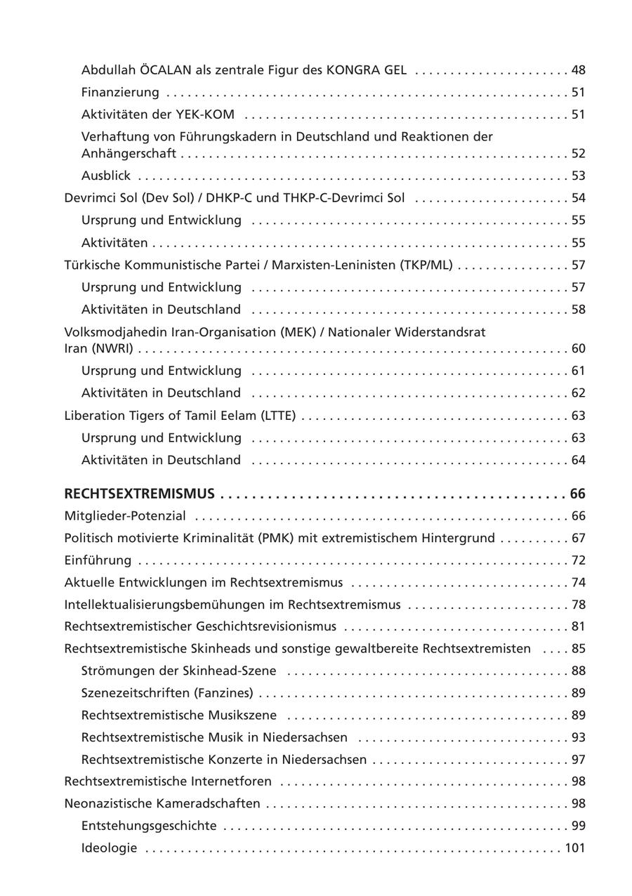 Abdullah ÖCALAN als zentrale Figur des KONGRA GEL . . . . . . . . . . . . . . . . . . . . . . 48 Finanzierung . . . . . . . . . . . . . . . . . . . . . . . . . . . . . . . . . . . . . . . . . . . . . . . . . . . . . . . . . 51 Aktivitäten der YEK-KOM . . . . . . . . . . . . . . . . . . . . . . . . . . . . . . . . . . . . . . . . . . . . . . 51 Verhaftung von Führungskadern in Deutschland und Reaktionen der Anhängerschaft . . . . . . . . . . . . . . . . . . . . . . . . . . . . . . . . . . . . . . . . . . . . . . . . . . . . . . . 52 Ausblick . . . . . . . . . . . . . . . . . . . . . . . . . . . . . . . . . . . . . . . . . . . . . . . . . . . . . . . . . . . . . 53 Devrimci Sol (Dev Sol) / DHKP-C und THKP-C-Devrimci Sol . . . . . . . . . . . . . . . . . . . . . . 54 Ursprung und Entwicklung . . . . . . . . . . . . . . . . . . . . . . . . . . . . . . . . . . . . . . . . . . . . . 55 Aktivitäten . . . . . . . . . . . . . . . . . . . . . . . . . . . . . . . . . . . . . . . . . . . . . . . . . . . . . . . . . . . 55 Türkische Kommunistische Partei / Marxisten-Leninisten (TKP/ML) . . . . . . . . . . . . . . . . 57 Ursprung und Entwicklung . . . . . . . . . . . . . . . . . . . . . . . . . . . . . . . . . . . . . . . . . . . . . 57 Aktivitäten in Deutschland . . . . . . . . . . . . . . . . . . . . . . . . . . . . . . . . . . . . . . . . . . . . . 58 Volksmodjahedin Iran-Organisation (MEK) / Nationaler Widerstandsrat Iran (NWRI) . . . . . . . . . . . . . . . . . . . . . . . . . . . . . . . . . . . . . . . . . . . . . . . . . . . . . . . . . . . . . 60 Ursprung und Entwicklung . . . . . . . . . . . . . . . . . . . . . . . . . . . . . . . . . . . . . . . . . . . . . 61 Aktivitäten in Deutschland . . . . . . . . . . . . . . . . . . . . . . . . . . . . . . . . . . . . . . . . . . . . . 62 Liberation Tigers of Tamil Eelam (LTTE) . . . . . . . . . . . . . . . . . . . . . . . . . . . . . . . . . . . . . . 63 Ursprung und Entwicklung . . . . . . . . . . . . . . . . . . . . . . . . . . . . . . . . . . . . . . . . . . . . . 63 Aktivitäten in Deutschland . . . . . . . . . . . . . . . . . . . . . . . . . . . . . . . . . . . . . . . . . . . . . 64 RECHTSEXTREMISMUS . . . . . . . . . . . . . . . . . . . . . . . . . . . . . . . . . . . . . . . . . . . . 66 Mitglieder-Potenzial . . . . . . . . . . . . . . . . . . . . . . . . . . . . . . . . . . . . . . . . . . . . . . . . . . . . . 66 Politisch motivierte Kriminalität (PMK) mit extremistischem Hintergrund . . . . . . . . . . 67 Einführung . . . . . . . . . . . . . . . . . . . . . . . . . . . . . . . . . . . . . . . . . . . . . . . . . . . . . . . . . . . . . 72 Aktuelle Entwicklungen im Rechtsextremismus . . . . . . . . . . . . . . . . . . . . . . . . . . . . . . . 74 Intellektualisierungsbemühungen im Rechtsextremismus . . . . . . . . . . . . . . . . . . . . . . . 78 Rechtsextremistischer Geschichtsrevisionismus . . . . . . . . . . . . . . . . . . . . . . . . . . . . . . . . 81 Rechtsextremistische Skinheads und sonstige gewaltbereite Rechtsextremisten . . . . 85 Strömungen der Skinhead-Szene . . . . . . . . . . . . . . . . . . . . . . . . . . . . . . . . . . . . . . . . 88 Szenezeitschriften (Fanzines) . . . . . . . . . . . . . . . . . . . . . . . . . . . . . . . . . . . . . . . . . . . . 89 Rechtsextremistische Musikszene . . . . . . . . . . . . . . . . . . . . . . . . . . . . . . . . . . . . . . . . 89 Rechtsextremistische Musik in Niedersachsen . . . . . . . . . . . . . . . . . . . . . . . . . . . . . . 93 Rechtsextremistische Konzerte in Niedersachsen . . . . . . . . . . . . . . . . . . . . . . . . . . . . 97 Rechtsextremistische Internetforen . . . . . . . . . . . . . . . . . . . . . . . . . . . . . . . . . . . . . . . . . 98 Neonazistische Kameradschaften . . . . . . . . . . . . . . . . . . . . . . . . . . . . . . . . . . . . . . . . . . . 98 Entstehungsgeschichte . . . . . . . . . . . . . . . . . . . . . . . . . . . . . . . . . . . . . . . . . . . . . . . . . 99 Ideologie . . . . . . . . . . . . . . . . . . . . . . . . . . . . . . . . . . . . . . . . . . . . . . . . . . . . . . . . . . . 101
