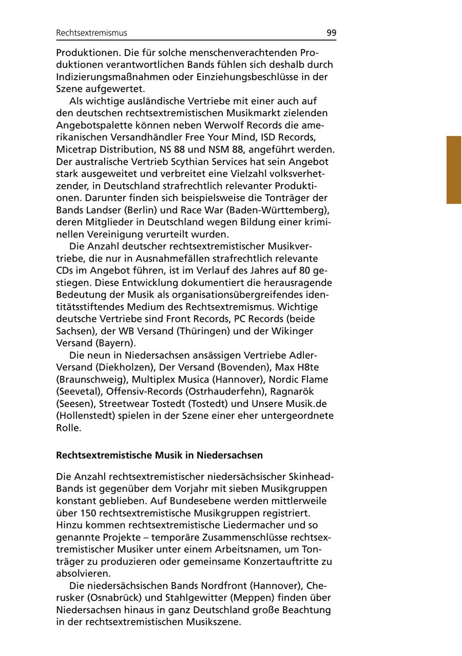 Rechtsextremismus 99 Produktionen. Die für solche menschenverachtenden Produktionen verantwortlichen Bands fühlen sich deshalb durch Indizierungsmaßnahmen oder Einziehungsbeschlüsse in der Szene aufgewertet. Als wichtige ausländische Vertriebe mit einer auch auf den deutschen rechtsextremistischen Musikmarkt zielenden Angebotspalette können neben Werwolf Records die amerikanischen Versandhändler Free Your Mind, ISD Records, Micetrap Distribution, NS 88 und NSM 88, angeführt werden. Der australische Vertrieb Scythian Services hat sein Angebot stark ausgeweitet und verbreitet eine Vielzahl volksverhetzender, in Deutschland strafrechtlich relevanter Produktionen. Darunter finden sich beispielsweise die Tonträger der Bands Landser (Berlin) und Race War (Baden-Württemberg), deren Mitglieder in Deutschland wegen Bildung einer kriminellen Vereinigung verurteilt wurden. Die Anzahl deutscher rechtsextremistischer Musikvertriebe, die nur in Ausnahmefällen strafrechtlich relevante CDs im Angebot führen, ist im Verlauf des Jahres auf 80 gestiegen. Diese Entwicklung dokumentiert die herausragende Bedeutung der Musik als organisationsübergreifendes identitätsstiftendes Medium des Rechtsextremismus. Wichtige deutsche Vertriebe sind Front Records, PC Records (beide Sachsen), der WB Versand (Thüringen) und der Wikinger Versand (Bayern). Die neun in Niedersachsen ansässigen Vertriebe AdlerVersand (Diekholzen), Der Versand (Bovenden), Max H8te (Braunschweig), Multiplex Musica (Hannover), Nordic Flame (Seevetal), Offensiv-Records (Ostrhauderfehn), Ragnarök (Seesen), Streetwear Tostedt (Tostedt) und Unsere Musik.de (Hollenstedt) spielen in der Szene einer eher untergeordnete Rolle. Rechtsextremistische Musik in Niedersachsen Die Anzahl rechtsextremistischer niedersächsischer SkinheadBands ist gegenüber dem Vorjahr mit sieben Musikgruppen konstant geblieben. Auf Bundesebene werden mittlerweile über 150 rechtsextremistische Musikgruppen registriert. Hinzu kommen rechtsextremistische Liedermacher und so genannte Projekte - temporäre Zusammenschlüsse rechtsextremistischer Musiker unter einem Arbeitsnamen, um Tonträger zu produzieren oder gemeinsame Konzertauftritte zu absolvieren. Die niedersächsischen Bands Nordfront (Hannover), Cherusker (Osnabrück) und Stahlgewitter (Meppen) finden über Niedersachsen hinaus in ganz Deutschland große Beachtung in der rechtsextremistischen Musikszene.