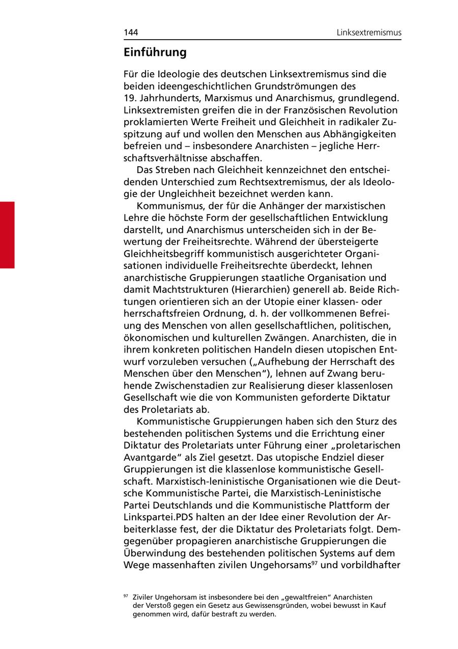 144 Linksextremismus Einführung Für die Ideologie des deutschen Linksextremismus sind die beiden ideengeschichtlichen Grundströmungen des 19. Jahrhunderts, Marxismus und Anarchismus, grundlegend. Linksextremisten greifen die in der Französischen Revolution proklamierten Werte Freiheit und Gleichheit in radikaler Zuspitzung auf und wollen den Menschen aus Abhängigkeiten befreien und - insbesondere Anarchisten - jegliche Herrschaftsverhältnisse abschaffen. Das Streben nach Gleichheit kennzeichnet den entscheidenden Unterschied zum Rechtsextremismus, der als Ideologie der Ungleichheit bezeichnet werden kann. Kommunismus, der für die Anhänger der marxistischen Lehre die höchste Form der gesellschaftlichen Entwicklung darstellt, und Anarchismus unterscheiden sich in der Bewertung der Freiheitsrechte. Während der übersteigerte Gleichheitsbegriff kommunistisch ausgerichteter Organisationen individuelle Freiheitsrechte überdeckt, lehnen anarchistische Gruppierungen staatliche Organisation und damit Machtstrukturen (Hierarchien) generell ab. Beide Richtungen orientieren sich an der Utopie einer klassenoder herrschaftsfreien Ordnung, d. h. der vollkommenen Befreiung des Menschen von allen gesellschaftlichen, politischen, ökonomischen und kulturellen Zwängen. Anarchisten, die in ihrem konkreten politischen Handeln diesen utopischen Entwurf vorzuleben versuchen ("Aufhebung der Herrschaft des Menschen über den Menschen"), lehnen auf Zwang beruhende Zwischenstadien zur Realisierung dieser klassenlosen Gesellschaft wie die von Kommunisten geforderte Diktatur des Proletariats ab. Kommunistische Gruppierungen haben sich den Sturz des bestehenden politischen Systems und die Errichtung einer Diktatur des Proletariats unter Führung einer "proletarischen Avantgarde" als Ziel gesetzt. Das utopische Endziel dieser Gruppierungen ist die klassenlose kommunistische Gesellschaft. Marxistisch-leninistische Organisationen wie die Deutsche Kommunistische Partei, die Marxistisch-Leninistische Partei Deutschlands und die Kommunistische Plattform der Linkspartei.PDS halten an der Idee einer Revolution der Arbeiterklasse fest, der die Diktatur des Proletariats folgt. Demgegenüber propagieren anarchistische Gruppierungen die Überwindung des bestehenden politischen Systems auf dem Wege massenhaften zivilen Ungehorsams97 und vorbildhafter 97 Ziviler Ungehorsam ist insbesondere bei den "gewaltfreien" Anarchisten der Verstoß gegen ein Gesetz aus Gewissensgründen, wobei bewusst in Kauf genommen wird, dafür bestraft zu werden.