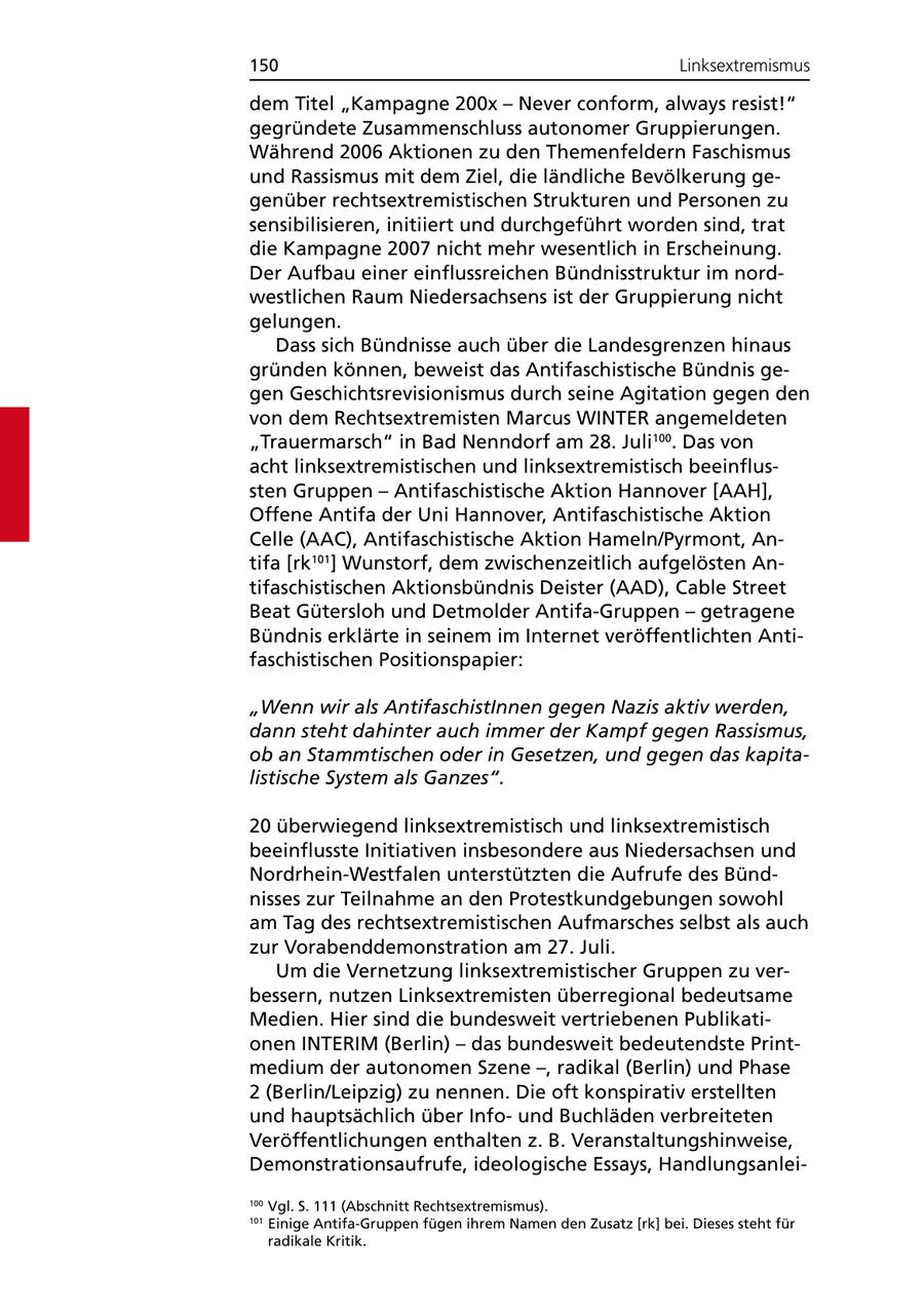 150 Linksextremismus dem Titel "Kampagne 200x - Never conform, always resist!" gegründete Zusammenschluss autonomer Gruppierungen. Während 2006 Aktionen zu den Themenfeldern Faschismus und Rassismus mit dem Ziel, die ländliche Bevölkerung gegenüber rechtsextremistischen Strukturen und Personen zu sensibilisieren, initiiert und durchgeführt worden sind, trat die Kampagne 2007 nicht mehr wesentlich in Erscheinung. Der Aufbau einer einflussreichen Bündnisstruktur im nordwestlichen Raum Niedersachsens ist der Gruppierung nicht gelungen. Dass sich Bündnisse auch über die Landesgrenzen hinaus gründen können, beweist das Antifaschistische Bündnis gegen Geschichtsrevisionismus durch seine Agitation gegen den von dem Rechtsextremisten Marcus WINTER angemeldeten "Trauermarsch" in Bad Nenndorf am 28. Juli100. Das von acht linksextremistischen und linksextremistisch beeinflussten Gruppen - Antifaschistische Aktion Hannover [AAH], Offene Antifa der Uni Hannover, Antifaschistische Aktion Celle (AAC), Antifaschistische Aktion Hameln/Pyrmont, Antifa [rk101] Wunstorf, dem zwischenzeitlich aufgelösten Antifaschistischen Aktionsbündnis Deister (AAD), Cable Street Beat Gütersloh und Detmolder Antifa-Gruppen - getragene Bündnis erklärte in seinem im Internet veröffentlichten Antifaschistischen Positionspapier: "Wenn wir als AntifaschistInnen gegen Nazis aktiv werden, dann steht dahinter auch immer der Kampf gegen Rassismus, ob an Stammtischen oder in Gesetzen, und gegen das kapitalistische System als Ganzes". 20 überwiegend linksextremistisch und linksextremistisch beeinflusste Initiativen insbesondere aus Niedersachsen und Nordrhein-Westfalen unterstützten die Aufrufe des Bündnisses zur Teilnahme an den Protestkundgebungen sowohl am Tag des rechtsextremistischen Aufmarsches selbst als auch zur Vorabenddemonstration am 27. Juli. Um die Vernetzung linksextremistischer Gruppen zu verbessern, nutzen Linksextremisten überregional bedeutsame Medien. Hier sind die bundesweit vertriebenen Publikationen INTERIM (Berlin) - das bundesweit bedeutendste Printmedium der autonomen Szene -, radikal (Berlin) und Phase 2 (Berlin/Leipzig) zu nennen. Die oft konspirativ erstellten und hauptsächlich über Infound Buchläden verbreiteten Veröffentlichungen enthalten z. B. Veranstaltungshinweise, Demonstrationsaufrufe, ideologische Essays, Handlungsanlei100 Vgl. S. 111 (Abschnitt Rechtsextremismus). 101 Einige Antifa-Gruppen fügen ihrem Namen den Zusatz [rk] bei. Dieses steht für radikale Kritik.