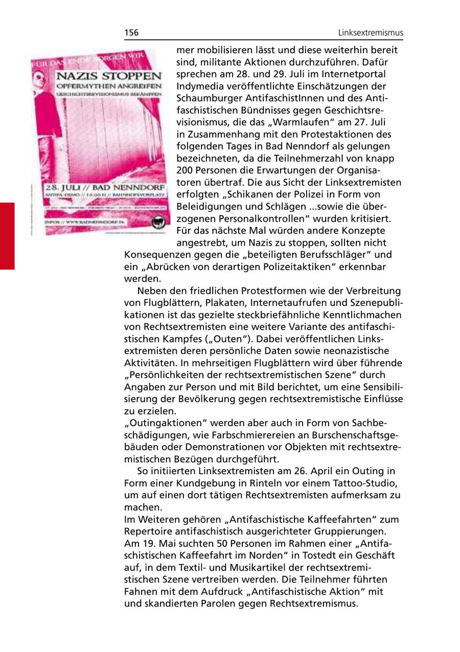156 Linksextremismus mer mobilisieren lässt und diese weiterhin bereit sind, militante Aktionen durchzuführen. Dafür sprechen am 28. und 29. Juli im Internetportal Indymedia veröffentlichte Einschätzungen der Schaumburger AntifaschistInnen und des Antifaschistischen Bündnisses gegen Geschichtsrevisionismus, die das "Warmlaufen" am 27. Juli in Zusammenhang mit den Protestaktionen des folgenden Tages in Bad Nenndorf als gelungen bezeichneten, da die Teilnehmerzahl von knapp 200 Personen die Erwartungen der Organisatoren übertraf. Die aus Sicht der Linksextremisten erfolgten "Schikanen der Polizei in Form von Beleidigungen und Schlägen ...sowie die überzogenen Personalkontrollen" wurden kritisiert. Für das nächste Mal würden andere Konzepte angestrebt, um Nazis zu stoppen, sollten nicht Konsequenzen gegen die "beteiligten Berufsschläger" und ein "Abrücken von derartigen Polizeitaktiken" erkennbar werden. Neben den friedlichen Protestformen wie der Verbreitung von Flugblättern, Plakaten, Internetaufrufen und Szenepublikationen ist das gezielte steckbriefähnliche Kenntlichmachen von Rechtsextremisten eine weitere Variante des antifaschistischen Kampfes ("Outen"). Dabei veröffentlichen Linksextremisten deren persönliche Daten sowie neonazistische Aktivitäten. In mehrseitigen Flugblättern wird über führende "Persönlichkeiten der rechtsextremistischen Szene" durch Angaben zur Person und mit Bild berichtet, um eine Sensibilisierung der Bevölkerung gegen rechtsextremistische Einflüsse zu erzielen. "Outingaktionen" werden aber auch in Form von Sachbeschädigungen, wie Farbschmierereien an Burschenschaftsgebäuden oder Demonstrationen vor Objekten mit rechtsextremistischen Bezügen durchgeführt. So initiierten Linksextremisten am 26. April ein Outing in Form einer Kundgebung in Rinteln vor einem Tattoo-Studio, um auf einen dort tätigen Rechtsextremisten aufmerksam zu machen. Im Weiteren gehören "Antifaschistische Kaffeefahrten" zum Repertoire antifaschistisch ausgerichteter Gruppierungen. Am 19. Mai suchten 50 Personen im Rahmen einer "Antifaschistischen Kaffeefahrt im Norden" in Tostedt ein Geschäft auf, in dem Textilund Musikartikel der rechtsextremistischen Szene vertreiben werden. Die Teilnehmer führten Fahnen mit dem Aufdruck "Antifaschistische Aktion" mit und skandierten Parolen gegen Rechtsextremismus.