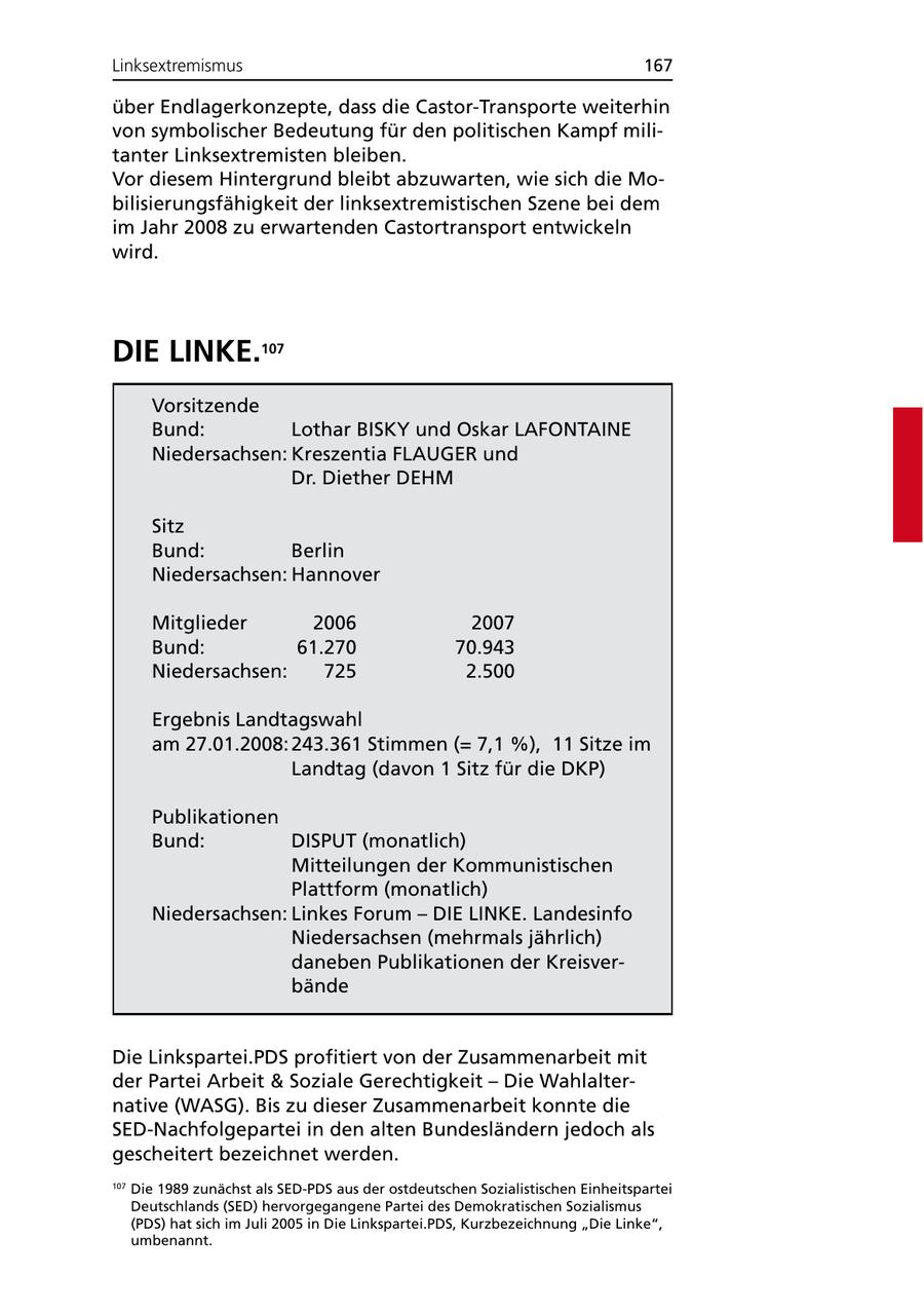 Linksextremismus 167 über Endlagerkonzepte, dass die Castor-Transporte weiterhin von symbolischer Bedeutung für den politischen Kampf militanter Linksextremisten bleiben. Vor diesem Hintergrund bleibt abzuwarten, wie sich die Mobilisierungsfähigkeit der linksextremistischen Szene bei dem im Jahr 2008 zu erwartenden Castortransport entwickeln wird. DIE LINKE.107 Vorsitzende Bund: Lothar BISKY und Oskar LAFONTAINE Niedersachsen: Kreszentia FLAUGER und Dr. Diether DEHM Sitz Bund: Berlin Niedersachsen: Hannover Mitglieder 2006 2007 Bund: 61.270 70.943 Niedersachsen: 725 2.500 Ergebnis Landtagswahl am 27.01.2008: 243.361 Stimmen (= 7,1 %), 11 Sitze im Landtag (davon 1 Sitz für die DKP) Publikationen Bund: DISPUT (monatlich) Mitteilungen der Kommunistischen Plattform (monatlich) Niedersachsen: Linkes Forum - DIE LINKE. Landesinfo Niedersachsen (mehrmals jährlich) daneben Publikationen der Kreisverbände Die Linkspartei.PDS profitiert von der Zusammenarbeit mit der Partei Arbeit & Soziale Gerechtigkeit - Die Wahlalternative (WASG). Bis zu dieser Zusammenarbeit konnte die SED-Nachfolgepartei in den alten Bundesländern jedoch als gescheitert bezeichnet werden. 107 Die 1989 zunächst als SED-PDS aus der ostdeutschen Sozialistischen Einheitspartei Deutschlands (SED) hervorgegangene Partei des Demokratischen Sozialismus (PDS) hat sich im Juli 2005 in Die Linkspartei.PDS, Kurzbezeichnung "Die Linke", umbenannt.