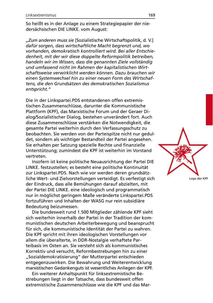 Linksextremismus 169 So heißt es in der Anlage zu einem Strategiepapier der niedersächsischen DIE LINKE. vom August: "Zum anderen muss sie [Sozialistische Wirtschaftspolitik, d. V.] dafür sorgen, dass wirtschaftliche Macht begrenzt und, wo vorhanden, demokratisch kontrolliert wird. Bei aller Entschiedenheit, mit der wir diese doppelte Reformpolitik betreiben, handeln wir im Wissen, dass die genannten Ziele vollständig und umfassend nicht im Rahmen der kapitalistischen Wirtschaftsweise verwirklicht werden können. Dazu brauchen wir einen Systemwechsel hin zu einer neuen Form des Wirtschaftens, die den Grundsätzen des demokratischen Sozialismus entspricht." Die in der Linkspartei.PDS entstandenen offen extremistischen Zusammenschlüsse, darunter die Kommunistische Plattform (KPF), das Marxistische Forum und der Geraer Dialog/Sozialistischer Dialog, bestehen unverändert fort. Auch diese Zusammenschlüsse verstärken die Notwendigkeit, die gesamte Partei weiterhin durch den Verfassungsschutz zu beobachten. Sie werden von der Parteispitze nicht nur geduldet, sondern als wichtiger Bestandteil der Partei angesehen. Sie erhalten per Satzung spezielle Rechte und finanzielle Unterstützung; zumindest die KPF ist weiterhin im Vorstand vertreten. Insofern ist keine politische Neuausrichtung der Partei DIE LINKE. festzustellen; es besteht eine politische Kontinuität zur Linkspartei.PDS. Nach wie vor werden deren grundsätzliche Wertund Zielvorstellungen verteidigt. Es verfestigt sich Logo der KPF der Eindruck, dass alle Bemühungen darauf abzielten, mit der Partei DIE LINKE. eine ideologisch und programmatisch nur in möglichst geringem Maße veränderte Linkspartei.PDS fortzuführen und Inhalten der WASG nur rein subsidiäre Bedeutung beizumessen. Die bundesweit rund 1.500 Mitglieder zählende KPF sieht sich weiterhin innerhalb der Partei in der Tradition der kommunistischen deutschen Arbeiterbewegung und beansprucht für sich, die kommunistische Identität der Partei zu wahren. Die KPF spricht mit ihren ideologischen Vorstellungen vor allem die überalterte, in DDR-Nostalgie verhaftete Parteibasis im Osten an. Sie versteht sich als kommunistisches Korrektiv und versucht, Reformbestrebungen hin zu einer "Sozialdemokratisierung" der Mutterpartei entschieden entgegenzuwirken. Die Bewahrung und Weiterentwicklung marxistischen Gedankenguts ist wesentliches Anliegen der KPF. Ein weiterer Anhaltspunkt für linksextremistische Bestrebungen liegt in der Tatsache, dass bundesweit offen extremistische Zusammenschlüsse wie die KPF und das Mar-