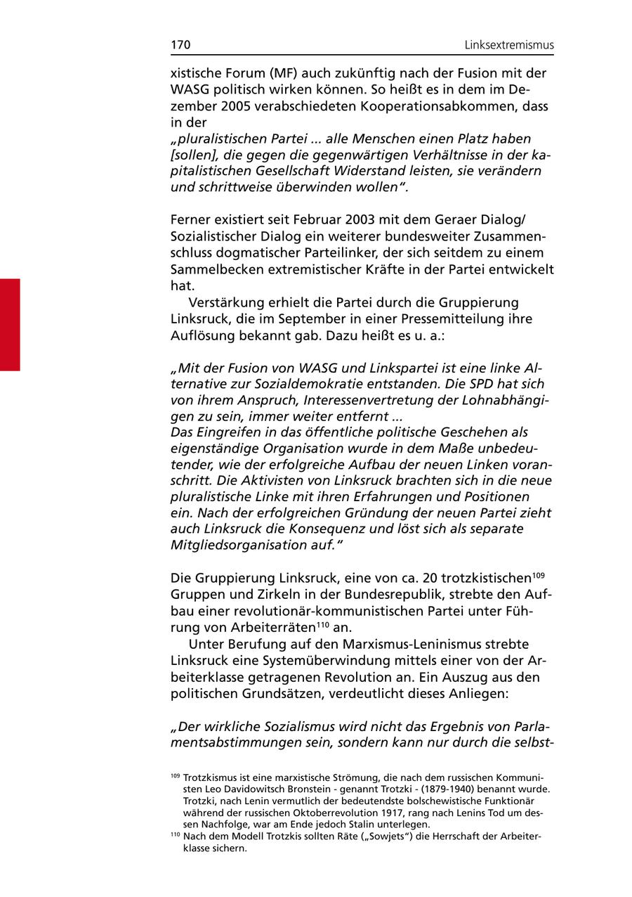 170 Linksextremismus xistische Forum (MF) auch zukünftig nach der Fusion mit der WASG politisch wirken können. So heißt es in dem im Dezember 2005 verabschiedeten Kooperationsabkommen, dass in der "pluralistischen Partei ... alle Menschen einen Platz haben [sollen], die gegen die gegenwärtigen Verhältnisse in der kapitalistischen Gesellschaft Widerstand leisten, sie verändern und schrittweise überwinden wollen". Ferner existiert seit Februar 2003 mit dem Geraer Dialog/ Sozialistischer Dialog ein weiterer bundesweiter Zusammenschluss dogmatischer Parteilinker, der sich seitdem zu einem Sammelbecken extremistischer Kräfte in der Partei entwickelt hat. Verstärkung erhielt die Partei durch die Gruppierung Linksruck, die im September in einer Pressemitteilung ihre Auflösung bekannt gab. Dazu heißt es u. a.: "Mit der Fusion von WASG und Linkspartei ist eine linke Alternative zur Sozialdemokratie entstanden. Die SPD hat sich von ihrem Anspruch, Interessenvertretung der Lohnabhängigen zu sein, immer weiter entfernt ... Das Eingreifen in das öffentliche politische Geschehen als eigenständige Organisation wurde in dem Maße unbedeutender, wie der erfolgreiche Aufbau der neuen Linken voranschritt. Die Aktivisten von Linksruck brachten sich in die neue pluralistische Linke mit ihren Erfahrungen und Positionen ein. Nach der erfolgreichen Gründung der neuen Partei zieht auch Linksruck die Konsequenz und löst sich als separate Mitgliedsorganisation auf." Die Gruppierung Linksruck, eine von ca. 20 trotzkistischen109 Gruppen und Zirkeln in der Bundesrepublik, strebte den Aufbau einer revolutionär-kommunistischen Partei unter Führung von Arbeiterräten110 an. Unter Berufung auf den Marxismus-Leninismus strebte Linksruck eine Systemüberwindung mittels einer von der Arbeiterklasse getragenen Revolution an. Ein Auszug aus den politischen Grundsätzen, verdeutlicht dieses Anliegen: "Der wirkliche Sozialismus wird nicht das Ergebnis von Parlamentsabstimmungen sein, sondern kann nur durch die selbst109 Trotzkismus ist eine marxistische Strömung, die nach dem russischen Kommunisten Leo Davidowitsch Bronstein - genannt Trotzki - (1879-1940) benannt wurde. Trotzki, nach Lenin vermutlich der bedeutendste bolschewistische Funktionär während der russischen Oktoberrevolution 1917, rang nach Lenins Tod um dessen Nachfolge, war am Ende jedoch Stalin unterlegen. 110 Nach dem Modell Trotzkis sollten Räte ("Sowjets") die Herrschaft der Arbeiterklasse sichern.