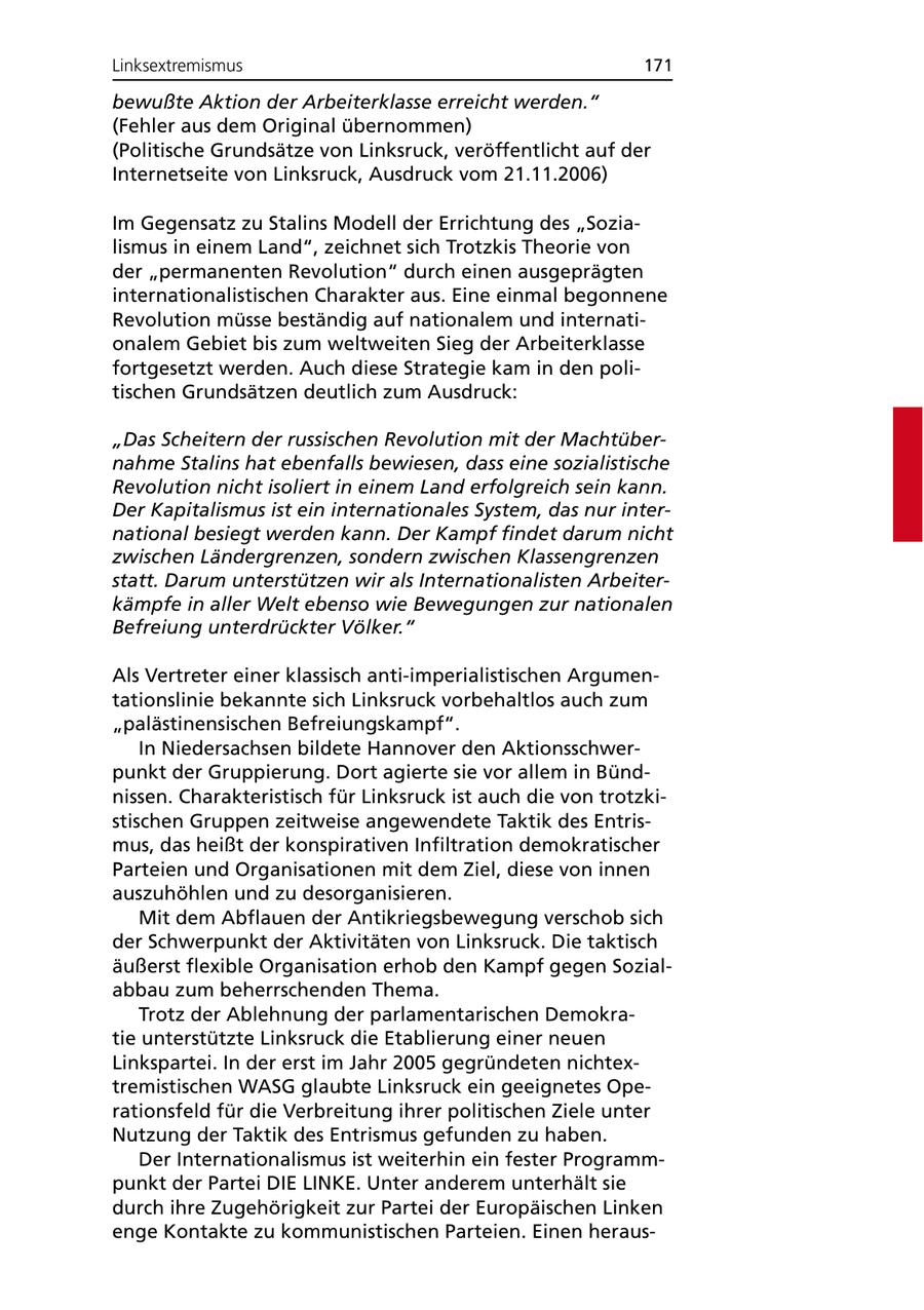 Linksextremismus 171 bewußte Aktion der Arbeiterklasse erreicht werden." (Fehler aus dem Original übernommen) (Politische Grundsätze von Linksruck, veröffentlicht auf der Internetseite von Linksruck, Ausdruck vom 21.11.2006) Im Gegensatz zu Stalins Modell der Errichtung des "Sozialismus in einem Land", zeichnet sich Trotzkis Theorie von der "permanenten Revolution" durch einen ausgeprägten internationalistischen Charakter aus. Eine einmal begonnene Revolution müsse beständig auf nationalem und internationalem Gebiet bis zum weltweiten Sieg der Arbeiterklasse fortgesetzt werden. Auch diese Strategie kam in den politischen Grundsätzen deutlich zum Ausdruck: "Das Scheitern der russischen Revolution mit der Machtübernahme Stalins hat ebenfalls bewiesen, dass eine sozialistische Revolution nicht isoliert in einem Land erfolgreich sein kann. Der Kapitalismus ist ein internationales System, das nur international besiegt werden kann. Der Kampf findet darum nicht zwischen Ländergrenzen, sondern zwischen Klassengrenzen statt. Darum unterstützen wir als Internationalisten Arbeiterkämpfe in aller Welt ebenso wie Bewegungen zur nationalen Befreiung unterdrückter Völker." Als Vertreter einer klassisch anti-imperialistischen Argumentationslinie bekannte sich Linksruck vorbehaltlos auch zum "palästinensischen Befreiungskampf". In Niedersachsen bildete Hannover den Aktionsschwerpunkt der Gruppierung. Dort agierte sie vor allem in Bündnissen. Charakteristisch für Linksruck ist auch die von trotzkistischen Gruppen zeitweise angewendete Taktik des Entrismus, das heißt der konspirativen Infiltration demokratischer Parteien und Organisationen mit dem Ziel, diese von innen auszuhöhlen und zu desorganisieren. Mit dem Abflauen der Antikriegsbewegung verschob sich der Schwerpunkt der Aktivitäten von Linksruck. Die taktisch äußerst flexible Organisation erhob den Kampf gegen Sozialabbau zum beherrschenden Thema. Trotz der Ablehnung der parlamentarischen Demokratie unterstützte Linksruck die Etablierung einer neuen Linkspartei. In der erst im Jahr 2005 gegründeten nichtextremistischen WASG glaubte Linksruck ein geeignetes Operationsfeld für die Verbreitung ihrer politischen Ziele unter Nutzung der Taktik des Entrismus gefunden zu haben. Der Internationalismus ist weiterhin ein fester Programmpunkt der Partei DIE LINKE. Unter anderem unterhält sie durch ihre Zugehörigkeit zur Partei der Europäischen Linken enge Kontakte zu kommunistischen Parteien. Einen heraus-