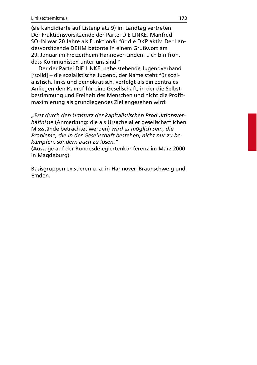 Linksextremismus 173 (sie kandidierte auf Listenplatz 9) im Landtag vertreten. Der Fraktionsvorsitzende der Partei DIE LINKE. Manfred SOHN war 20 Jahre als Funktionär für die DKP aktiv. Der Landesvorsitzende DEHM betonte in einem Grußwort am 29. Januar im Freizeitheim Hannover-Linden: "Ich bin froh, dass Kommunisten unter uns sind." Der der Partei DIE LINKE. nahe stehende Jugendverband ['solid] - die sozialistische Jugend, der Name steht für sozialistisch, links und demokratisch, verfolgt als ein zentrales Anliegen den Kampf für eine Gesellschaft, in der die Selbstbestimmung und Freiheit des Menschen und nicht die Profitmaximierung als grundlegendes Ziel angesehen wird: "Erst durch den Umsturz der kapitalistischen Produktionsverhältnisse (Anmerkung: die als Ursache aller gesellschaftlichen Missstände betrachtet werden) wird es möglich sein, die Probleme, die in der Gesellschaft bestehen, nicht nur zu bekämpfen, sondern auch zu lösen." (Aussage auf der Bundesdelegiertenkonferenz im März 2000 in Magdeburg) Basisgruppen existieren u. a. in Hannover, Braunschweig und Emden.