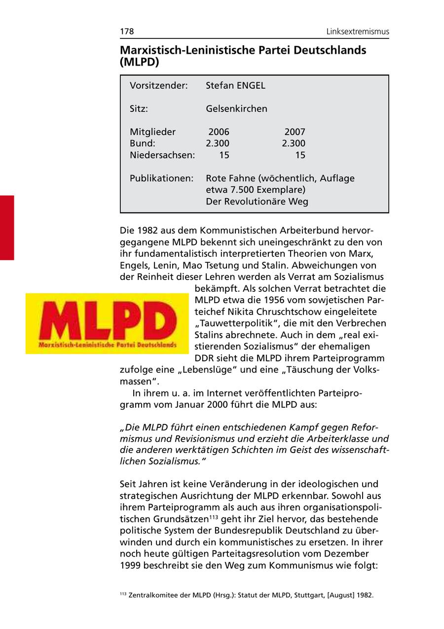 178 Linksextremismus Marxistisch-Leninistische Partei Deutschlands (MLPD) Vorsitzender: Stefan ENGEL Sitz: Gelsenkirchen Mitglieder 2006 2007 Bund: 2.300 2.300 Niedersachsen: 15 15 Publikationen: Rote Fahne (wöchentlich, Auflage etwa 7.500 Exemplare) Der Revolutionäre Weg Die 1982 aus dem Kommunistischen Arbeiterbund hervorgegangene MLPD bekennt sich uneingeschränkt zu den von ihr fundamentalistisch interpretierten Theorien von Marx, Engels, Lenin, Mao Tsetung und Stalin. Abweichungen von der Reinheit dieser Lehren werden als Verrat am Sozialismus bekämpft. Als solchen Verrat betrachtet die MLPD etwa die 1956 vom sowjetischen Parteichef Nikita Chruschtschow eingeleitete "Tauwetterpolitik", die mit den Verbrechen Stalins abrechnete. Auch in dem "real existierenden Sozialismus" der ehemaligen DDR sieht die MLPD ihrem Parteiprogramm zufolge eine "Lebenslüge" und eine "Täuschung der Volksmassen". In ihrem u. a. im Internet veröffentlichten Parteiprogramm vom Januar 2000 führt die MLPD aus: "Die MLPD führt einen entschiedenen Kampf gegen Reformismus und Revisionismus und erzieht die Arbeiterklasse und die anderen werktätigen Schichten im Geist des wissenschaftlichen Sozialismus." Seit Jahren ist keine Veränderung in der ideologischen und strategischen Ausrichtung der MLPD erkennbar. Sowohl aus ihrem Parteiprogramm als auch aus ihren organisationspolitischen Grundsätzen113 geht ihr Ziel hervor, das bestehende politische System der Bundesrepublik Deutschland zu überwinden und durch ein kommunistisches zu ersetzen. In ihrer noch heute gültigen Parteitagsresolution vom Dezember 1999 beschreibt sie den Weg zum Kommunismus wie folgt: 113 Zentralkomitee der MLPD (Hrsg.): Statut der MLPD, Stuttgart, [August] 1982.