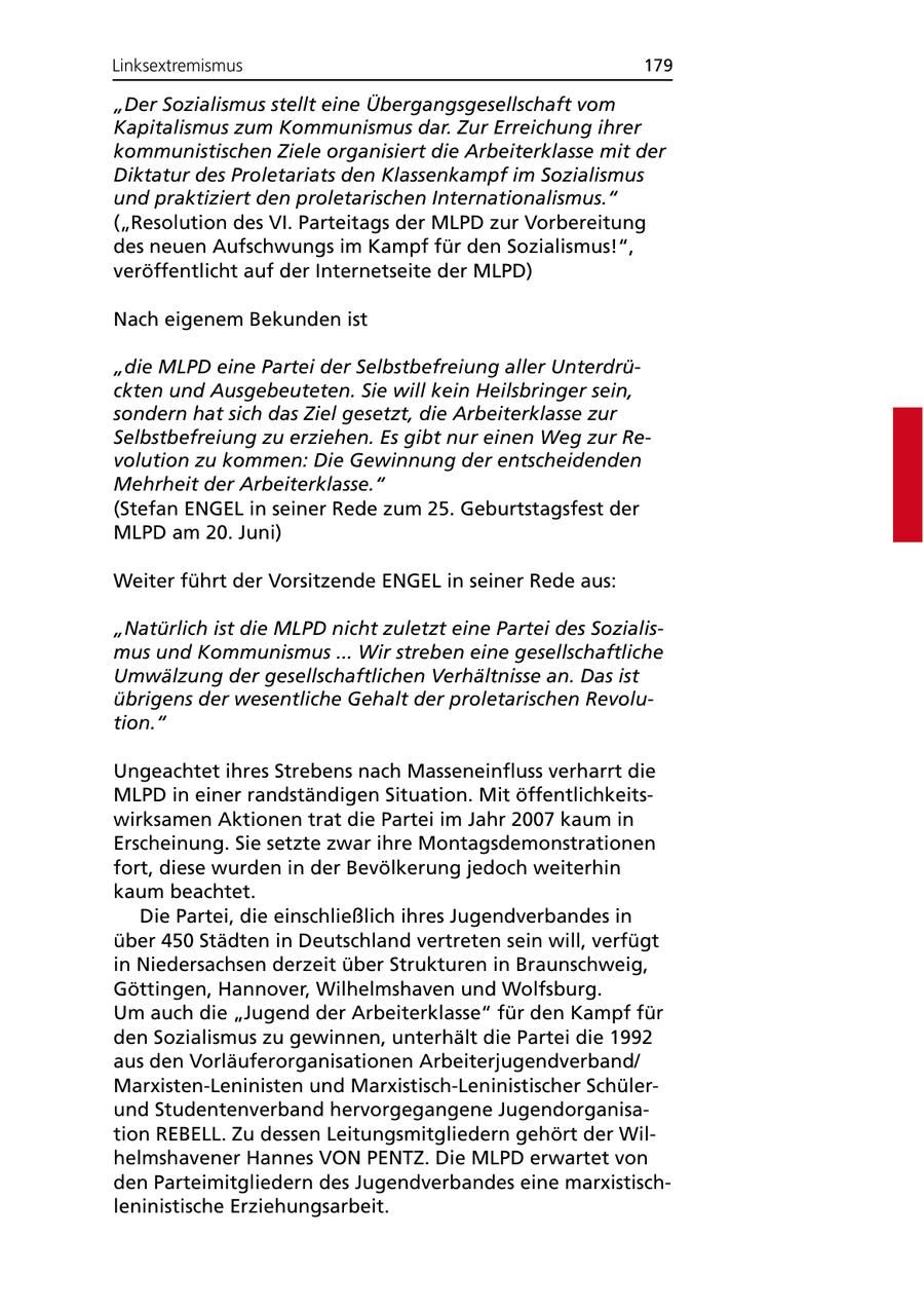 Linksextremismus 179 "Der Sozialismus stellt eine Übergangsgesellschaft vom Kapitalismus zum Kommunismus dar. Zur Erreichung ihrer kommunistischen Ziele organisiert die Arbeiterklasse mit der Diktatur des Proletariats den Klassenkampf im Sozialismus und praktiziert den proletarischen Internationalismus." ("Resolution des VI. Parteitags der MLPD zur Vorbereitung des neuen Aufschwungs im Kampf für den Sozialismus!", veröffentlicht auf der Internetseite der MLPD) Nach eigenem Bekunden ist "die MLPD eine Partei der Selbstbefreiung aller Unterdrückten und Ausgebeuteten. Sie will kein Heilsbringer sein, sondern hat sich das Ziel gesetzt, die Arbeiterklasse zur Selbstbefreiung zu erziehen. Es gibt nur einen Weg zur Revolution zu kommen: Die Gewinnung der entscheidenden Mehrheit der Arbeiterklasse." (Stefan ENGEL in seiner Rede zum 25. Geburtstagsfest der MLPD am 20. Juni) Weiter führt der Vorsitzende ENGEL in seiner Rede aus: "Natürlich ist die MLPD nicht zuletzt eine Partei des Sozialismus und Kommunismus ... Wir streben eine gesellschaftliche Umwälzung der gesellschaftlichen Verhältnisse an. Das ist übrigens der wesentliche Gehalt der proletarischen Revolution." Ungeachtet ihres Strebens nach Masseneinfluss verharrt die MLPD in einer randständigen Situation. Mit öffentlichkeitswirksamen Aktionen trat die Partei im Jahr 2007 kaum in Erscheinung. Sie setzte zwar ihre Montagsdemonstrationen fort, diese wurden in der Bevölkerung jedoch weiterhin kaum beachtet. Die Partei, die einschließlich ihres Jugendverbandes in über 450 Städten in Deutschland vertreten sein will, verfügt in Niedersachsen derzeit über Strukturen in Braunschweig, Göttingen, Hannover, Wilhelmshaven und Wolfsburg. Um auch die "Jugend der Arbeiterklasse" für den Kampf für den Sozialismus zu gewinnen, unterhält die Partei die 1992 aus den Vorläuferorganisationen Arbeiterjugendverband/ Marxisten-Leninisten und Marxistisch-Leninistischer Schülerund Studentenverband hervorgegangene Jugendorganisation REBELL. Zu dessen Leitungsmitgliedern gehört der Wilhelmshavener Hannes VON PENTZ. Die MLPD erwartet von den Parteimitgliedern des Jugendverbandes eine marxistischleninistische Erziehungsarbeit.
