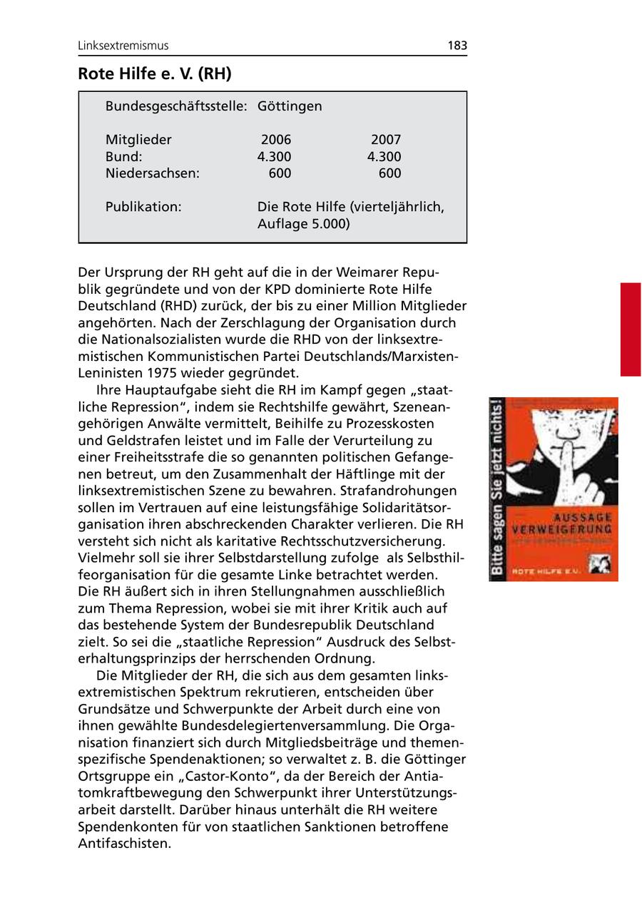 Linksextremismus 183 Rote Hilfe e. V. (RH) Bundesgeschäftsstelle: Göttingen Mitglieder 2006 2007 Bund: 4.300 4.300 Niedersachsen: 600 600 Publikation: Die Rote Hilfe (vierteljährlich, Auflage 5.000) Der Ursprung der RH geht auf die in der Weimarer Republik gegründete und von der KPD dominierte Rote Hilfe Deutschland (RHD) zurück, der bis zu einer Million Mitglieder angehörten. Nach der Zerschlagung der Organisation durch die Nationalsozialisten wurde die RHD von der linksextremistischen Kommunistischen Partei Deutschlands/MarxistenLeninisten 1975 wieder gegründet. Ihre Hauptaufgabe sieht die RH im Kampf gegen "staatliche Repression", indem sie Rechtshilfe gewährt, Szeneangehörigen Anwälte vermittelt, Beihilfe zu Prozesskosten und Geldstrafen leistet und im Falle der Verurteilung zu einer Freiheitsstrafe die so genannten politischen Gefangenen betreut, um den Zusammenhalt der Häftlinge mit der linksextremistischen Szene zu bewahren. Strafandrohungen sollen im Vertrauen auf eine leistungsfähige Solidaritätsorganisation ihren abschreckenden Charakter verlieren. Die RH versteht sich nicht als karitative Rechtsschutzversicherung. Vielmehr soll sie ihrer Selbstdarstellung zufolge als Selbsthilfeorganisation für die gesamte Linke betrachtet werden. Die RH äußert sich in ihren Stellungnahmen ausschließlich zum Thema Repression, wobei sie mit ihrer Kritik auch auf das bestehende System der Bundesrepublik Deutschland zielt. So sei die "staatliche Repression" Ausdruck des Selbsterhaltungsprinzips der herrschenden Ordnung. Die Mitglieder der RH, die sich aus dem gesamten linksextremistischen Spektrum rekrutieren, entscheiden über Grundsätze und Schwerpunkte der Arbeit durch eine von ihnen gewählte Bundesdelegiertenversammlung. Die Organisation finanziert sich durch Mitgliedsbeiträge und themenspezifische Spendenaktionen; so verwaltet z. B. die Göttinger Ortsgruppe ein "Castor-Konto", da der Bereich der Antiatomkraftbewegung den Schwerpunkt ihrer Unterstützungsarbeit darstellt. Darüber hinaus unterhält die RH weitere Spendenkonten für von staatlichen Sanktionen betroffene Antifaschisten.