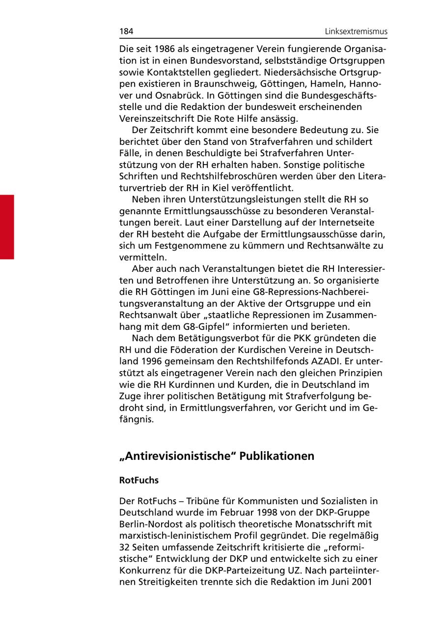 184 Linksextremismus Die seit 1986 als eingetragener Verein fungierende Organisation ist in einen Bundesvorstand, selbstständige Ortsgruppen sowie Kontaktstellen gegliedert. Niedersächsische Ortsgruppen existieren in Braunschweig, Göttingen, Hameln, Hannover und Osnabrück. In Göttingen sind die Bundesgeschäftsstelle und die Redaktion der bundesweit erscheinenden Vereinszeitschrift Die Rote Hilfe ansässig. Der Zeitschrift kommt eine besondere Bedeutung zu. Sie berichtet über den Stand von Strafverfahren und schildert Fälle, in denen Beschuldigte bei Strafverfahren Unterstützung von der RH erhalten haben. Sonstige politische Schriften und Rechtshilfebroschüren werden über den Literaturvertrieb der RH in Kiel veröffentlicht. Neben ihren Unterstützungsleistungen stellt die RH so genannte Ermittlungsausschüsse zu besonderen Veranstaltungen bereit. Laut einer Darstellung auf der Internetseite der RH besteht die Aufgabe der Ermittlungsausschüsse darin, sich um Festgenommene zu kümmern und Rechtsanwälte zu vermitteln. Aber auch nach Veranstaltungen bietet die RH Interessierten und Betroffenen ihre Unterstützung an. So organisierte die RH Göttingen im Juni eine G8-Repressions-Nachbereitungsveranstaltung an der Aktive der Ortsgruppe und ein Rechtsanwalt über "staatliche Repressionen im Zusammenhang mit dem G8-Gipfel" informierten und berieten. Nach dem Betätigungsverbot für die PKK gründeten die RH und die Föderation der Kurdischen Vereine in Deutschland 1996 gemeinsam den Rechtshilfefonds AZADI. Er unterstützt als eingetragener Verein nach den gleichen Prinzipien wie die RH Kurdinnen und Kurden, die in Deutschland im Zuge ihrer politischen Betätigung mit Strafverfolgung bedroht sind, in Ermittlungsverfahren, vor Gericht und im Gefängnis. "Antirevisionistische" Publikationen RotFuchs Der RotFuchs - Tribüne für Kommunisten und Sozialisten in Deutschland wurde im Februar 1998 von der DKP-Gruppe Berlin-Nordost als politisch theoretische Monatsschrift mit marxistisch-leninistischem Profil gegründet. Die regelmäßig 32 Seiten umfassende Zeitschrift kritisierte die "reformistische" Entwicklung der DKP und entwickelte sich zu einer Konkurrenz für die DKP-Parteizeitung UZ. Nach parteiinternen Streitigkeiten trennte sich die Redaktion im Juni 2001