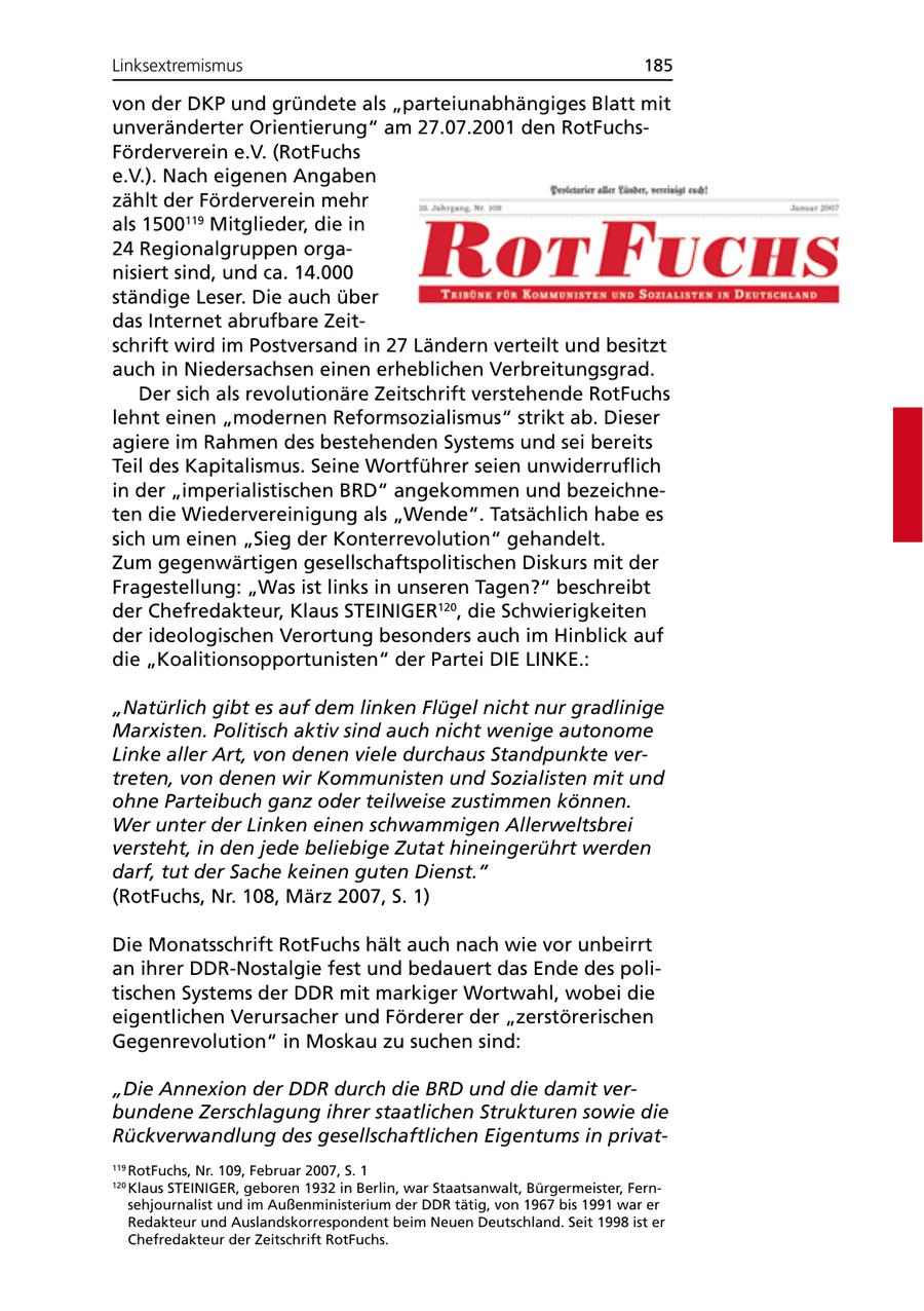Linksextremismus 185 von der DKP und gründete als "parteiunabhängiges Blatt mit unveränderter Orientierung" am 27.07.2001 den RotFuchsFörderverein e.V. (RotFuchs e.V.). Nach eigenen Angaben zählt der Förderverein mehr als 1500119 Mitglieder, die in 24 Regionalgruppen organisiert sind, und ca. 14.000 ständige Leser. Die auch über das Internet abrufbare Zeitschrift wird im Postversand in 27 Ländern verteilt und besitzt auch in Niedersachsen einen erheblichen Verbreitungsgrad. Der sich als revolutionäre Zeitschrift verstehende RotFuchs lehnt einen "modernen Reformsozialismus" strikt ab. Dieser agiere im Rahmen des bestehenden Systems und sei bereits Teil des Kapitalismus. Seine Wortführer seien unwiderruflich in der "imperialistischen BRD" angekommen und bezeichneten die Wiedervereinigung als "Wende". Tatsächlich habe es sich um einen "Sieg der Konterrevolution" gehandelt. Zum gegenwärtigen gesellschaftspolitischen Diskurs mit der Fragestellung: "Was ist links in unseren Tagen?" beschreibt der Chefredakteur, Klaus STEINIGER120, die Schwierigkeiten der ideologischen Verortung besonders auch im Hinblick auf die "Koalitionsopportunisten" der Partei DIE LINKE.: "Natürlich gibt es auf dem linken Flügel nicht nur gradlinige Marxisten. Politisch aktiv sind auch nicht wenige autonome Linke aller Art, von denen viele durchaus Standpunkte vertreten, von denen wir Kommunisten und Sozialisten mit und ohne Parteibuch ganz oder teilweise zustimmen können. Wer unter der Linken einen schwammigen Allerweltsbrei versteht, in den jede beliebige Zutat hineingerührt werden darf, tut der Sache keinen guten Dienst." (RotFuchs, Nr. 108, März 2007, S. 1) Die Monatsschrift RotFuchs hält auch nach wie vor unbeirrt an ihrer DDR-Nostalgie fest und bedauert das Ende des politischen Systems der DDR mit markiger Wortwahl, wobei die eigentlichen Verursacher und Förderer der "zerstörerischen Gegenrevolution" in Moskau zu suchen sind: "Die Annexion der DDR durch die BRD und die damit verbundene Zerschlagung ihrer staatlichen Strukturen sowie die Rückverwandlung des gesellschaftlichen Eigentums in privat119 RotFuchs, Nr. 109, Februar 2007, S. 1 120 Klaus STEINIGER, geboren 1932 in Berlin, war Staatsanwalt, Bürgermeister, Fernsehjournalist und im Außenministerium der DDR tätig, von 1967 bis 1991 war er Redakteur und Auslandskorrespondent beim Neuen Deutschland. Seit 1998 ist er Chefredakteur der Zeitschrift RotFuchs.