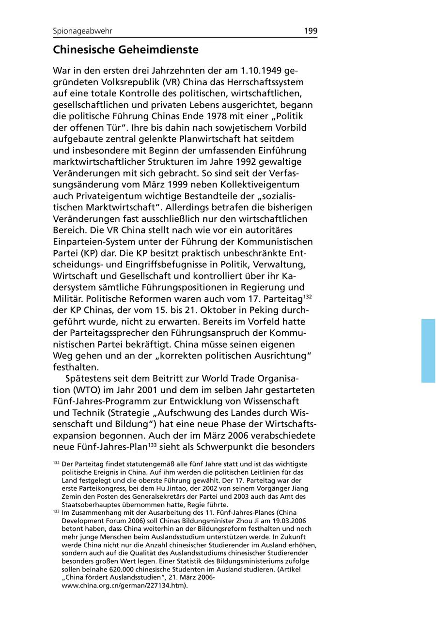 Spionageabwehr 199 Chinesische Geheimdienste War in den ersten drei Jahrzehnten der am 1.10.1949 gegründeten Volksrepublik (VR) China das Herrschaftssystem auf eine totale Kontrolle des politischen, wirtschaftlichen, gesellschaftlichen und privaten Lebens ausgerichtet, begann die politische Führung Chinas Ende 1978 mit einer "Politik der offenen Tür". Ihre bis dahin nach sowjetischem Vorbild aufgebaute zentral gelenkte Planwirtschaft hat seitdem und insbesondere mit Beginn der umfassenden Einführung marktwirtschaftlicher Strukturen im Jahre 1992 gewaltige Veränderungen mit sich gebracht. So sind seit der Verfassungsänderung vom März 1999 neben Kollektiveigentum auch Privateigentum wichtige Bestandteile der "sozialistischen Marktwirtschaft". Allerdings betrafen die bisherigen Veränderungen fast ausschließlich nur den wirtschaftlichen Bereich. Die VR China stellt nach wie vor ein autoritäres Einparteien-System unter der Führung der Kommunistischen Partei (KP) dar. Die KP besitzt praktisch unbeschränkte Entscheidungsund Eingriffsbefugnisse in Politik, Verwaltung, Wirtschaft und Gesellschaft und kontrolliert über ihr Kadersystem sämtliche Führungspositionen in Regierung und Militär. Politische Reformen waren auch vom 17. Parteitag132 der KP Chinas, der vom 15. bis 21. Oktober in Peking durchgeführt wurde, nicht zu erwarten. Bereits im Vorfeld hatte der Parteitagssprecher den Führungsanspruch der Kommunistischen Partei bekräftigt. China müsse seinen eigenen Weg gehen und an der "korrekten politischen Ausrichtung" festhalten. Spätestens seit dem Beitritt zur World Trade Organisation (WTO) im Jahr 2001 und dem im selben Jahr gestarteten Fünf-Jahres-Programm zur Entwicklung von Wissenschaft und Technik (Strategie "Aufschwung des Landes durch Wissenschaft und Bildung") hat eine neue Phase der Wirtschaftsexpansion begonnen. Auch der im März 2006 verabschiedete neue Fünf-Jahres-Plan133 sieht als Schwerpunkt die besonders 132 Der Parteitag findet statutengemäß alle fünf Jahre statt und ist das wichtigste politische Ereignis in China. Auf ihm werden die politischen Leitlinien für das Land festgelegt und die oberste Führung gewählt. Der 17. Parteitag war der erste Parteikongress, bei dem Hu Jintao, der 2002 von seinem Vorgänger Jiang Zemin den Posten des Generalsekretärs der Partei und 2003 auch das Amt des Staatsoberhauptes übernommen hatte, Regie führte. 133 Im Zusammenhang mit der Ausarbeitung des 11. Fünf-Jahres-Planes (China Development Forum 2006) soll Chinas Bildungsminister Zhou Ji am 19.03.2006 betont haben, dass China weiterhin an der Bildungsreform festhalten und noch mehr junge Menschen beim Auslandsstudium unterstützen werde. In Zukunft werde China nicht nur die Anzahl chinesischer Studierender im Ausland erhöhen, sondern auch auf die Qualität des Auslandsstudiums chinesischer Studierender besonders großen Wert legen. Einer Statistik des Bildungsministeriums zufolge sollen beinahe 620.000 chinesische Studenten im Ausland studieren. (Artikel "China fördert Auslandsstudien", 21. März 2006www.china.org.cn/german/227134.htm).
