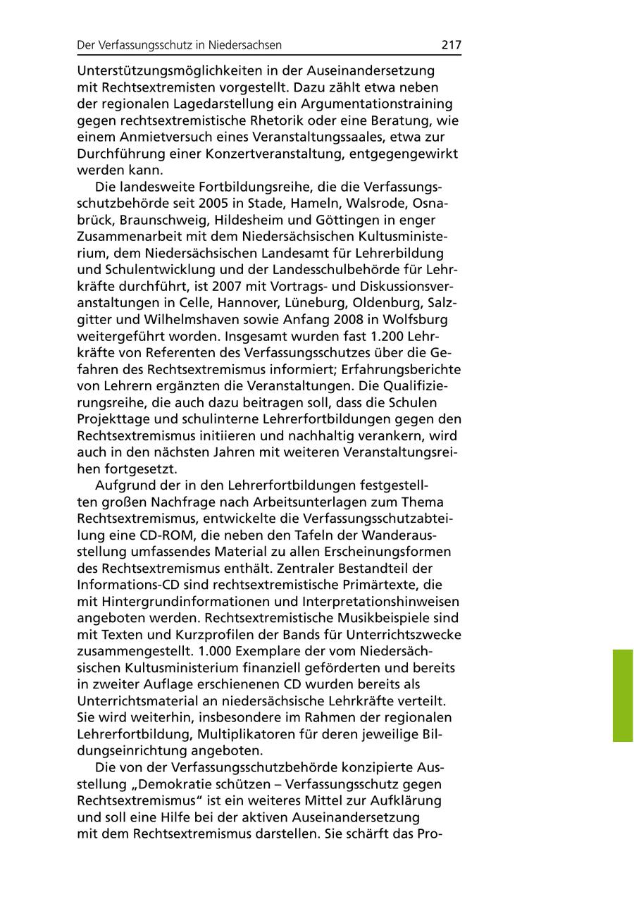Der Verfassungsschutz in Niedersachsen 217 Unterstützungsmöglichkeiten in der Auseinandersetzung mit Rechtsextremisten vorgestellt. Dazu zählt etwa neben der regionalen Lagedarstellung ein Argumentationstraining gegen rechtsextremistische Rhetorik oder eine Beratung, wie einem Anmietversuch eines Veranstaltungssaales, etwa zur Durchführung einer Konzertveranstaltung, entgegengewirkt werden kann. Die landesweite Fortbildungsreihe, die die Verfassungsschutzbehörde seit 2005 in Stade, Hameln, Walsrode, Osnabrück, Braunschweig, Hildesheim und Göttingen in enger Zusammenarbeit mit dem Niedersächsischen Kultusministerium, dem Niedersächsischen Landesamt für Lehrerbildung und Schulentwicklung und der Landesschulbehörde für Lehrkräfte durchführt, ist 2007 mit Vortragsund Diskussionsveranstaltungen in Celle, Hannover, Lüneburg, Oldenburg, Salzgitter und Wilhelmshaven sowie Anfang 2008 in Wolfsburg weitergeführt worden. Insgesamt wurden fast 1.200 Lehrkräfte von Referenten des Verfassungsschutzes über die Gefahren des Rechtsextremismus informiert; Erfahrungsberichte von Lehrern ergänzten die Veranstaltungen. Die Qualifizierungsreihe, die auch dazu beitragen soll, dass die Schulen Projekttage und schulinterne Lehrerfortbildungen gegen den Rechtsextremismus initiieren und nachhaltig verankern, wird auch in den nächsten Jahren mit weiteren Veranstaltungsreihen fortgesetzt. Aufgrund der in den Lehrerfortbildungen festgestellten großen Nachfrage nach Arbeitsunterlagen zum Thema Rechtsextremismus, entwickelte die Verfassungsschutzabteilung eine CD-ROM, die neben den Tafeln der Wanderausstellung umfassendes Material zu allen Erscheinungsformen des Rechtsextremismus enthält. Zentraler Bestandteil der Informations-CD sind rechtsextremistische Primärtexte, die mit Hintergrundinformationen und Interpretationshinweisen angeboten werden. Rechtsextremistische Musikbeispiele sind mit Texten und Kurzprofilen der Bands für Unterrichtszwecke zusammengestellt. 1.000 Exemplare der vom Niedersächsischen Kultusministerium finanziell geförderten und bereits in zweiter Auflage erschienenen CD wurden bereits als Unterrichtsmaterial an niedersächsische Lehrkräfte verteilt. Sie wird weiterhin, insbesondere im Rahmen der regionalen Lehrerfortbildung, Multiplikatoren für deren jeweilige Bildungseinrichtung angeboten. Die von der Verfassungsschutzbehörde konzipierte Ausstellung "Demokratie schützen - Verfassungsschutz gegen Rechtsextremismus" ist ein weiteres Mittel zur Aufklärung und soll eine Hilfe bei der aktiven Auseinandersetzung mit dem Rechtsextremismus darstellen. Sie schärft das Pro-
