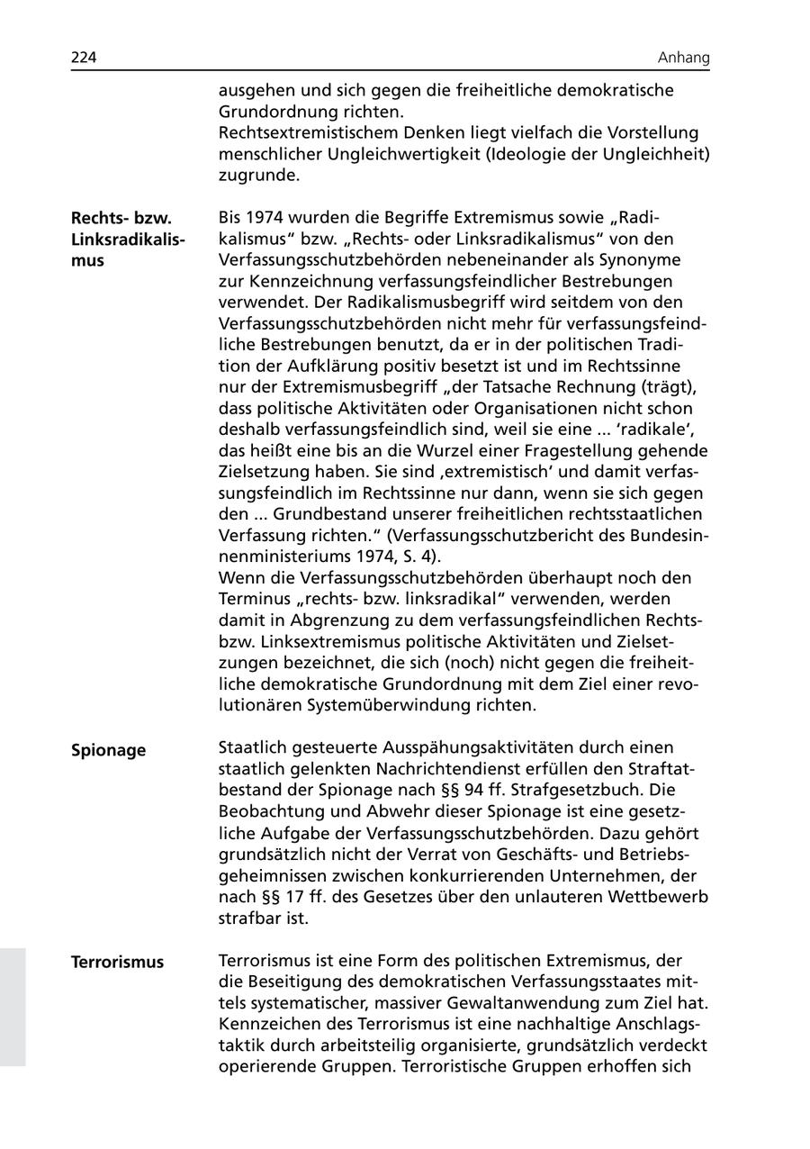 224 Anhang ausgehen und sich gegen die freiheitliche demokratische Grundordnung richten. Rechtsextremistischem Denken liegt vielfach die Vorstellung menschlicher Ungleichwertigkeit (Ideologie der Ungleichheit) zugrunde. Rechtsbzw. Bis 1974 wurden die Begriffe Extremismus sowie "RadiLinksradikaliskalismus" bzw. "Rechtsoder Linksradikalismus" von den mus Verfassungsschutzbehörden nebeneinander als Synonyme zur Kennzeichnung verfassungsfeindlicher Bestrebungen verwendet. Der Radikalismusbegriff wird seitdem von den Verfassungsschutzbehörden nicht mehr für verfassungsfeindliche Bestrebungen benutzt, da er in der politischen Tradition der Aufklärung positiv besetzt ist und im Rechtssinne nur der Extremismusbegriff "der Tatsache Rechnung (trägt), dass politische Aktivitäten oder Organisationen nicht schon deshalb verfassungsfeindlich sind, weil sie eine ... 'radikale', das heißt eine bis an die Wurzel einer Fragestellung gehende Zielsetzung haben. Sie sind 'extremistisch' und damit verfassungsfeindlich im Rechtssinne nur dann, wenn sie sich gegen den ... Grundbestand unserer freiheitlichen rechtsstaatlichen Verfassung richten." (Verfassungsschutzbericht des Bundesinnenministeriums 1974, S. 4). Wenn die Verfassungsschutzbehörden überhaupt noch den Terminus "rechtsbzw. linksradikal" verwenden, werden damit in Abgrenzung zu dem verfassungsfeindlichen Rechtsbzw. Linksextremismus politische Aktivitäten und Zielsetzungen bezeichnet, die sich (noch) nicht gegen die freiheitliche demokratische Grundordnung mit dem Ziel einer revolutionären Systemüberwindung richten. Spionage Staatlich gesteuerte Ausspähungsaktivitäten durch einen staatlich gelenkten Nachrichtendienst erfüllen den Straftatbestand der Spionage nach SSSS 94 ff. Strafgesetzbuch. Die Beobachtung und Abwehr dieser Spionage ist eine gesetzliche Aufgabe der Verfassungsschutzbehörden. Dazu gehört grundsätzlich nicht der Verrat von Geschäftsund Betriebsgeheimnissen zwischen konkurrierenden Unternehmen, der nach SSSS 17 ff. des Gesetzes über den unlauteren Wettbewerb strafbar ist. Terrorismus Terrorismus ist eine Form des politischen Extremismus, der die Beseitigung des demokratischen Verfassungsstaates mittels systematischer, massiver Gewaltanwendung zum Ziel hat. Kennzeichen des Terrorismus ist eine nachhaltige Anschlagstaktik durch arbeitsteilig organisierte, grundsätzlich verdeckt operierende Gruppen. Terroristische Gruppen erhoffen sich
