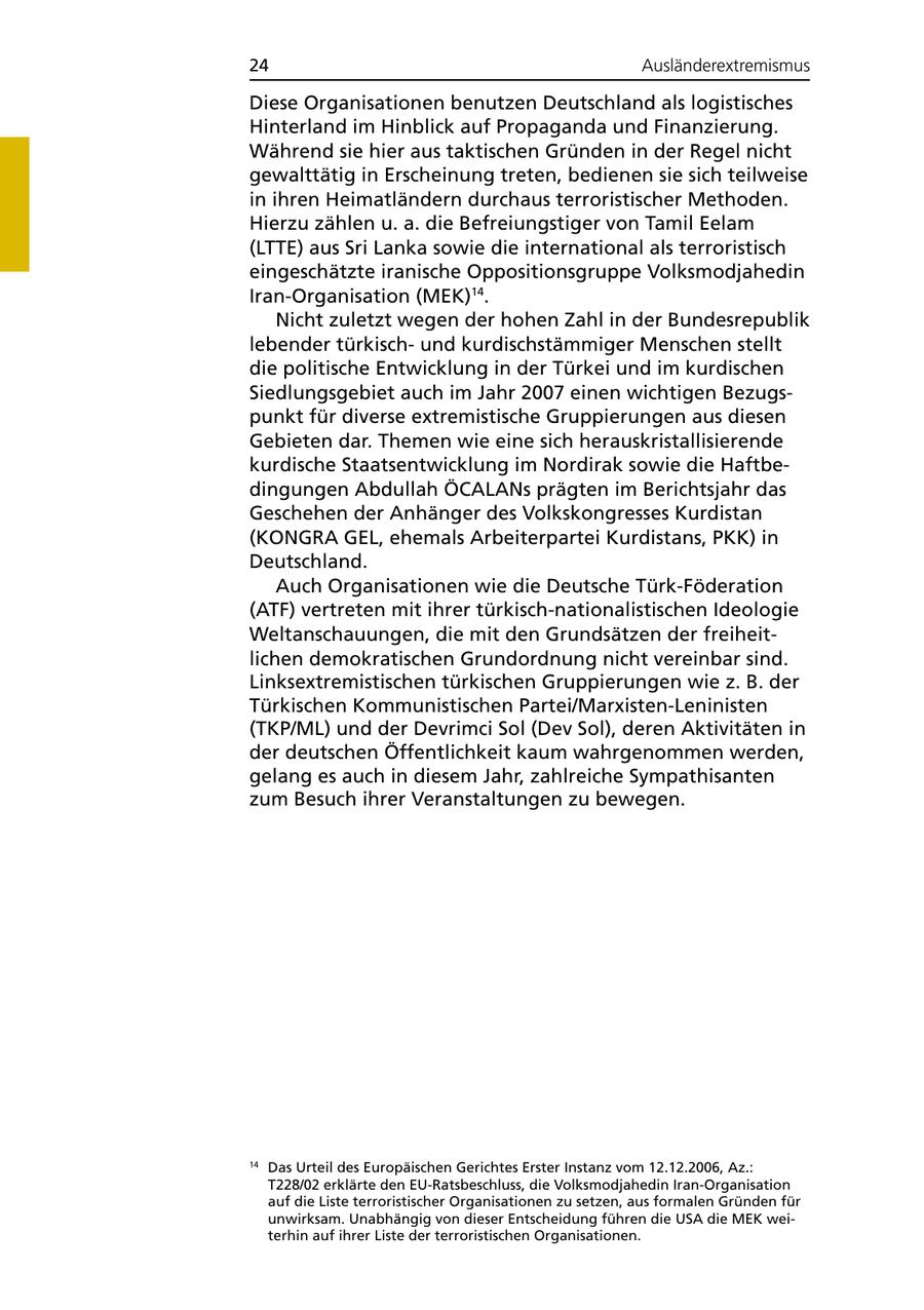 24 Ausländerextremismus Diese Organisationen benutzen Deutschland als logistisches Hinterland im Hinblick auf Propaganda und Finanzierung. Während sie hier aus taktischen Gründen in der Regel nicht gewalttätig in Erscheinung treten, bedienen sie sich teilweise in ihren Heimatländern durchaus terroristischer Methoden. Hierzu zählen u. a. die Befreiungstiger von Tamil Eelam (LTTE) aus Sri Lanka sowie die international als terroristisch eingeschätzte iranische Oppositionsgruppe Volksmodjahedin Iran-Organisation (MEK)14. Nicht zuletzt wegen der hohen Zahl in der Bundesrepublik lebender türkischund kurdischstämmiger Menschen stellt die politische Entwicklung in der Türkei und im kurdischen Siedlungsgebiet auch im Jahr 2007 einen wichtigen Bezugspunkt für diverse extremistische Gruppierungen aus diesen Gebieten dar. Themen wie eine sich herauskristallisierende kurdische Staatsentwicklung im Nordirak sowie die Haftbedingungen Abdullah ÖCALANs prägten im Berichtsjahr das Geschehen der Anhänger des Volkskongresses Kurdistan (KONGRA GEL, ehemals Arbeiterpartei Kurdistans, PKK) in Deutschland. Auch Organisationen wie die Deutsche Türk-Föderation (ATF) vertreten mit ihrer türkisch-nationalistischen Ideologie Weltanschauungen, die mit den Grundsätzen der freiheitlichen demokratischen Grundordnung nicht vereinbar sind. Linksextremistischen türkischen Gruppierungen wie z. B. der Türkischen Kommunistischen Partei/Marxisten-Leninisten (TKP/ML) und der Devrimci Sol (Dev Sol), deren Aktivitäten in der deutschen Öffentlichkeit kaum wahrgenommen werden, gelang es auch in diesem Jahr, zahlreiche Sympathisanten zum Besuch ihrer Veranstaltungen zu bewegen. 14 Das Urteil des Europäischen Gerichtes Erster Instanz vom 12.12.2006, Az.: T228/02 erklärte den EU-Ratsbeschluss, die Volksmodjahedin Iran-Organisation auf die Liste terroristischer Organisationen zu setzen, aus formalen Gründen für unwirksam. Unabhängig von dieser Entscheidung führen die USA die MEK weiterhin auf ihrer Liste der terroristischen Organisationen.