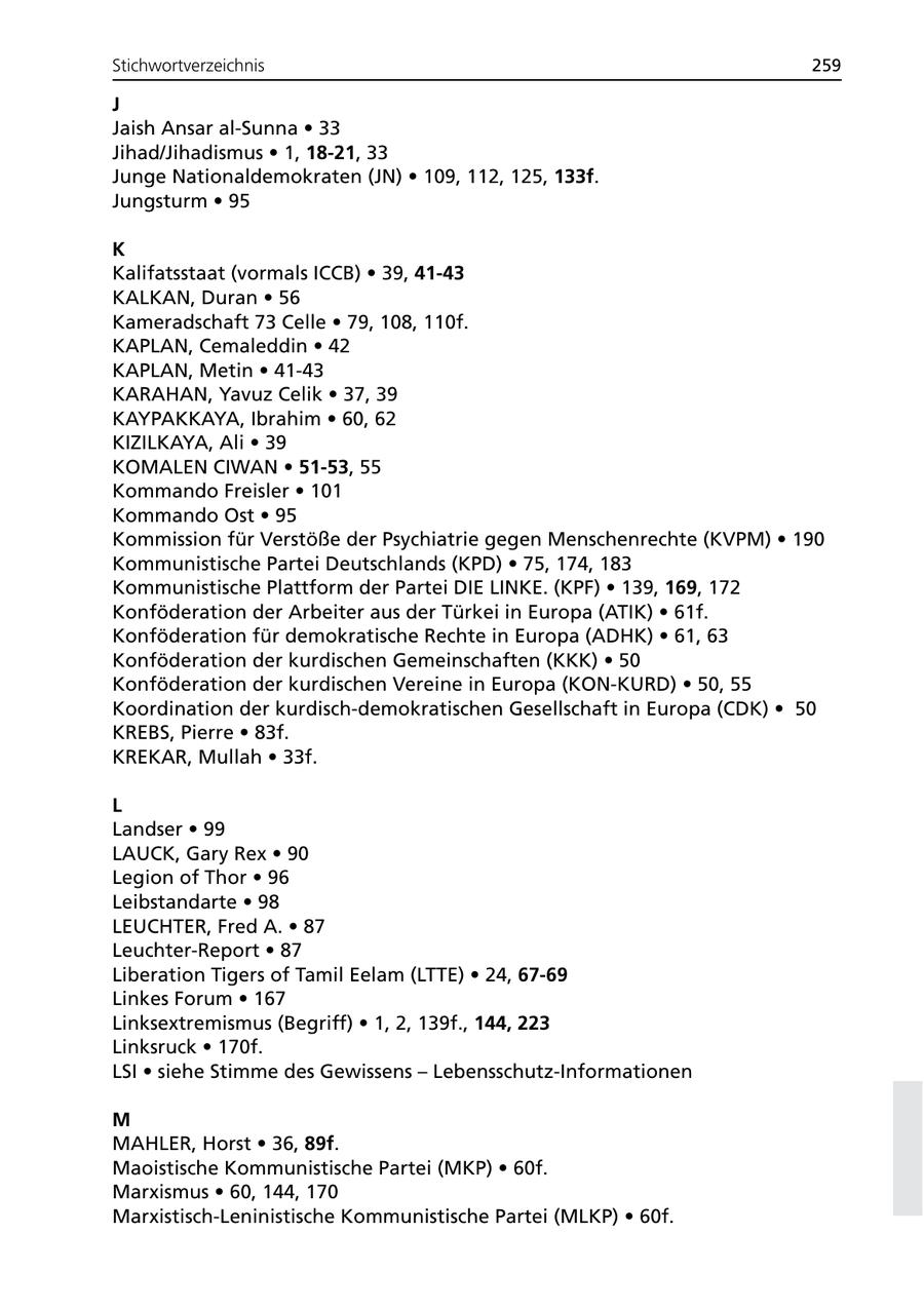 Stichwortverzeichnis 259 J Jaish Ansar al-Sunna * 33 Jihad/Jihadismus * 1, 18-21, 33 Junge Nationaldemokraten (JN) * 109, 112, 125, 133f. Jungsturm * 95 K Kalifatsstaat (vormals ICCB) * 39, 41-43 KALKAN, Duran * 56 Kameradschaft 73 Celle * 79, 108, 110f. KAPLAN, Cemaleddin * 42 KAPLAN, Metin * 41-43 KARAHAN, Yavuz Celik * 37, 39 KAYPAKKAYA, Ibrahim * 60, 62 KIZILKAYA, Ali * 39 KOMALEN CIWAN * 51-53, 55 Kommando Freisler * 101 Kommando Ost * 95 Kommission für Verstöße der Psychiatrie gegen Menschenrechte (KVPM) * 190 Kommunistische Partei Deutschlands (KPD) * 75, 174, 183 Kommunistische Plattform der Partei DIE LINKE. (KPF) * 139, 169, 172 Konföderation der Arbeiter aus der Türkei in Europa (ATIK) * 61f. Konföderation für demokratische Rechte in Europa (ADHK) * 61, 63 Konföderation der kurdischen Gemeinschaften (KKK) * 50 Konföderation der kurdischen Vereine in Europa (KON-KURD) * 50, 55 Koordination der kurdisch-demokratischen Gesellschaft in Europa (CDK) * 50 KREBS, Pierre * 83f. KREKAR, Mullah * 33f. L Landser * 99 LAUCK, Gary Rex * 90 Legion of Thor * 96 Leibstandarte * 98 LEUCHTER, Fred A. * 87 Leuchter-Report * 87 Liberation Tigers of Tamil Eelam (LTTE) * 24, 67-69 Linkes Forum * 167 Linksextremismus (Begriff) * 1, 2, 139f., 144, 223 Linksruck * 170f. LSI * siehe Stimme des Gewissens - Lebensschutz-Informationen M MAHLER, Horst * 36, 89f. Maoistische Kommunistische Partei (MKP) * 60f. Marxismus * 60, 144, 170 Marxistisch-Leninistische Kommunistische Partei (MLKP) * 60f.