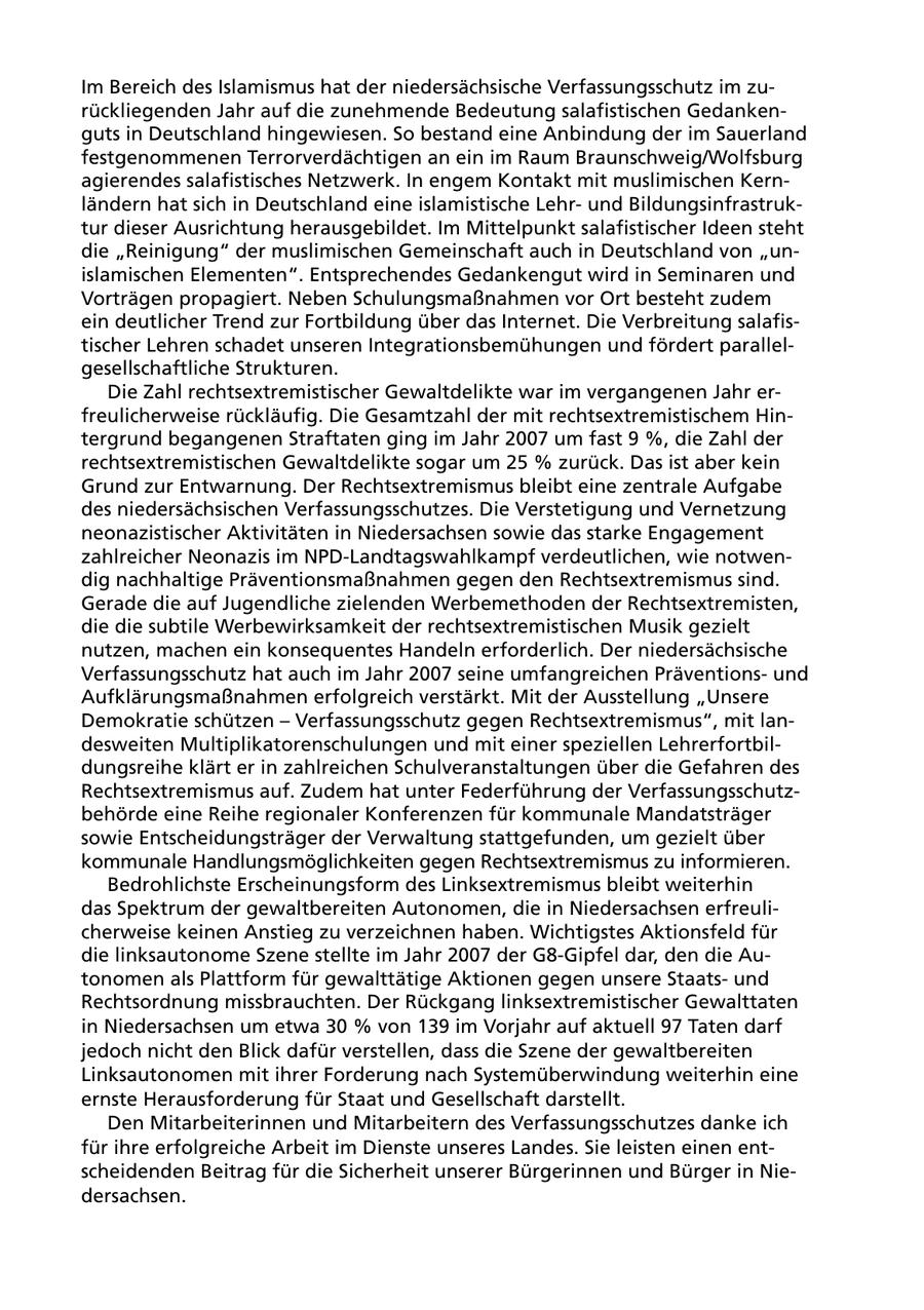 Im Bereich des Islamismus hat der niedersächsische Verfassungsschutz im zurückliegenden Jahr auf die zunehmende Bedeutung salafistischen Gedankenguts in Deutschland hingewiesen. So bestand eine Anbindung der im Sauerland festgenommenen Terrorverdächtigen an ein im Raum Braunschweig/Wolfsburg agierendes salafistisches Netzwerk. In engem Kontakt mit muslimischen Kernländern hat sich in Deutschland eine islamistische Lehrund Bildungsinfrastruktur dieser Ausrichtung herausgebildet. Im Mittelpunkt salafistischer Ideen steht die "Reinigung" der muslimischen Gemeinschaft auch in Deutschland von "unislamischen Elementen". Entsprechendes Gedankengut wird in Seminaren und Vorträgen propagiert. Neben Schulungsmaßnahmen vor Ort besteht zudem ein deutlicher Trend zur Fortbildung über das Internet. Die Verbreitung salafistischer Lehren schadet unseren Integrationsbemühungen und fördert parallelgesellschaftliche Strukturen. Die Zahl rechtsextremistischer Gewaltdelikte war im vergangenen Jahr erfreulicherweise rückläufig. Die Gesamtzahl der mit rechtsextremistischem Hintergrund begangenen Straftaten ging im Jahr 2007 um fast 9 %, die Zahl der rechtsextremistischen Gewaltdelikte sogar um 25 % zurück. Das ist aber kein Grund zur Entwarnung. Der Rechtsextremismus bleibt eine zentrale Aufgabe des niedersächsischen Verfassungsschutzes. Die Verstetigung und Vernetzung neonazistischer Aktivitäten in Niedersachsen sowie das starke Engagement zahlreicher Neonazis im NPD-Landtagswahlkampf verdeutlichen, wie notwendig nachhaltige Präventionsmaßnahmen gegen den Rechtsextremismus sind. Gerade die auf Jugendliche zielenden Werbemethoden der Rechtsextremisten, die die subtile Werbewirksamkeit der rechtsextremistischen Musik gezielt nutzen, machen ein konsequentes Handeln erforderlich. Der niedersächsische Verfassungsschutz hat auch im Jahr 2007 seine umfangreichen Präventionsund Aufklärungsmaßnahmen erfolgreich verstärkt. Mit der Ausstellung "Unsere Demokratie schützen - Verfassungsschutz gegen Rechtsextremismus", mit landesweiten Multiplikatorenschulungen und mit einer speziellen Lehrerfortbildungsreihe klärt er in zahlreichen Schulveranstaltungen über die Gefahren des Rechtsextremismus auf. Zudem hat unter Federführung der Verfassungsschutzbehörde eine Reihe regionaler Konferenzen für kommunale Mandatsträger sowie Entscheidungsträger der Verwaltung stattgefunden, um gezielt über kommunale Handlungsmöglichkeiten gegen Rechtsextremismus zu informieren. Bedrohlichste Erscheinungsform des Linksextremismus bleibt weiterhin das Spektrum der gewaltbereiten Autonomen, die in Niedersachsen erfreulicherweise keinen Anstieg zu verzeichnen haben. Wichtigstes Aktionsfeld für die linksautonome Szene stellte im Jahr 2007 der G8-Gipfel dar, den die Autonomen als Plattform für gewalttätige Aktionen gegen unsere Staatsund Rechtsordnung missbrauchten. Der Rückgang linksextremistischer Gewalttaten in Niedersachsen um etwa 30 % von 139 im Vorjahr auf aktuell 97 Taten darf jedoch nicht den Blick dafür verstellen, dass die Szene der gewaltbereiten Linksautonomen mit ihrer Forderung nach Systemüberwindung weiterhin eine ernste Herausforderung für Staat und Gesellschaft darstellt. Den Mitarbeiterinnen und Mitarbeitern des Verfassungsschutzes danke ich für ihre erfolgreiche Arbeit im Dienste unseres Landes. Sie leisten einen entscheidenden Beitrag für die Sicherheit unserer Bürgerinnen und Bürger in Niedersachsen.