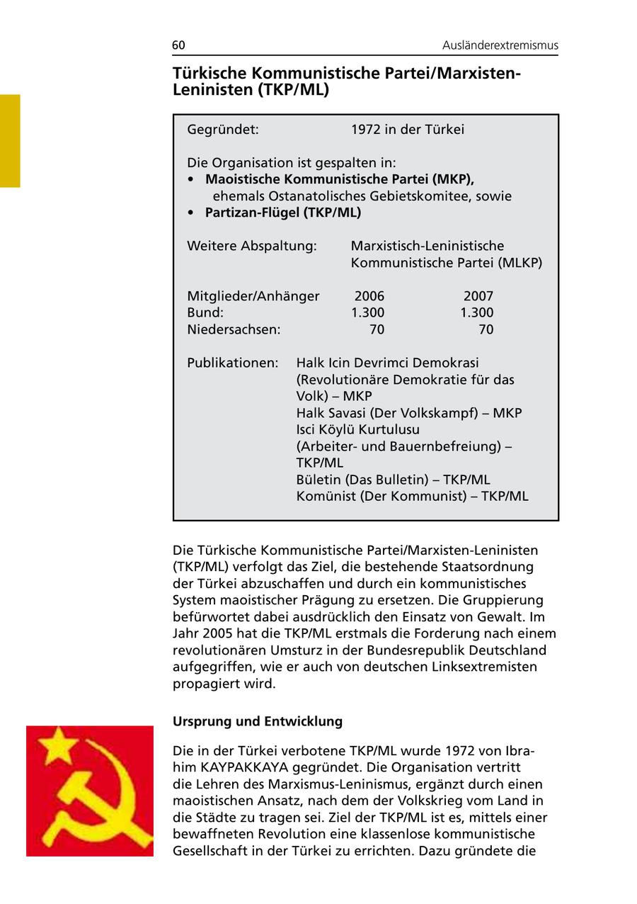 60 Ausländerextremismus Türkische Kommunistische Partei/MarxistenLeninisten (TKP/ML) Gegründet: 1972 in der Türkei Die Organisation ist gespalten in: * Maoistische Kommunistische Partei (MKP), ehemals Ostanatolisches Gebietskomitee, sowie * Partizan-Flügel (TKP/ML) Weitere Abspaltung: Marxistisch-Leninistische Kommunistische Partei (MLKP) Mitglieder/Anhänger 2006 2007 Bund: 1.300 1.300 Niedersachsen: 70 70 Publikationen: Halk Icin Devrimci Demokrasi (Revolutionäre Demokratie für das Volk) - MKP Halk Savasi (Der Volkskampf) - MKP Isci Köylü Kurtulusu (Arbeiterund Bauernbefreiung) - TKP/ML Bületin (Das Bulletin) - TKP/ML Komünist (Der Kommunist) - TKP/ML Die Türkische Kommunistische Partei/Marxisten-Leninisten (TKP/ML) verfolgt das Ziel, die bestehende Staatsordnung der Türkei abzuschaffen und durch ein kommunistisches System maoistischer Prägung zu ersetzen. Die Gruppierung befürwortet dabei ausdrücklich den Einsatz von Gewalt. Im Jahr 2005 hat die TKP/ML erstmals die Forderung nach einem revolutionären Umsturz in der Bundesrepublik Deutschland aufgegriffen, wie er auch von deutschen Linksextremisten propagiert wird. Ursprung und Entwicklung Die in der Türkei verbotene TKP/ML wurde 1972 von Ibrahim KAYPAKKAYA gegründet. Die Organisation vertritt die Lehren des Marxismus-Leninismus, ergänzt durch einen maoistischen Ansatz, nach dem der Volkskrieg vom Land in die Städte zu tragen sei. Ziel der TKP/ML ist es, mittels einer bewaffneten Revolution eine klassenlose kommunistische Gesellschaft in der Türkei zu errichten. Dazu gründete die