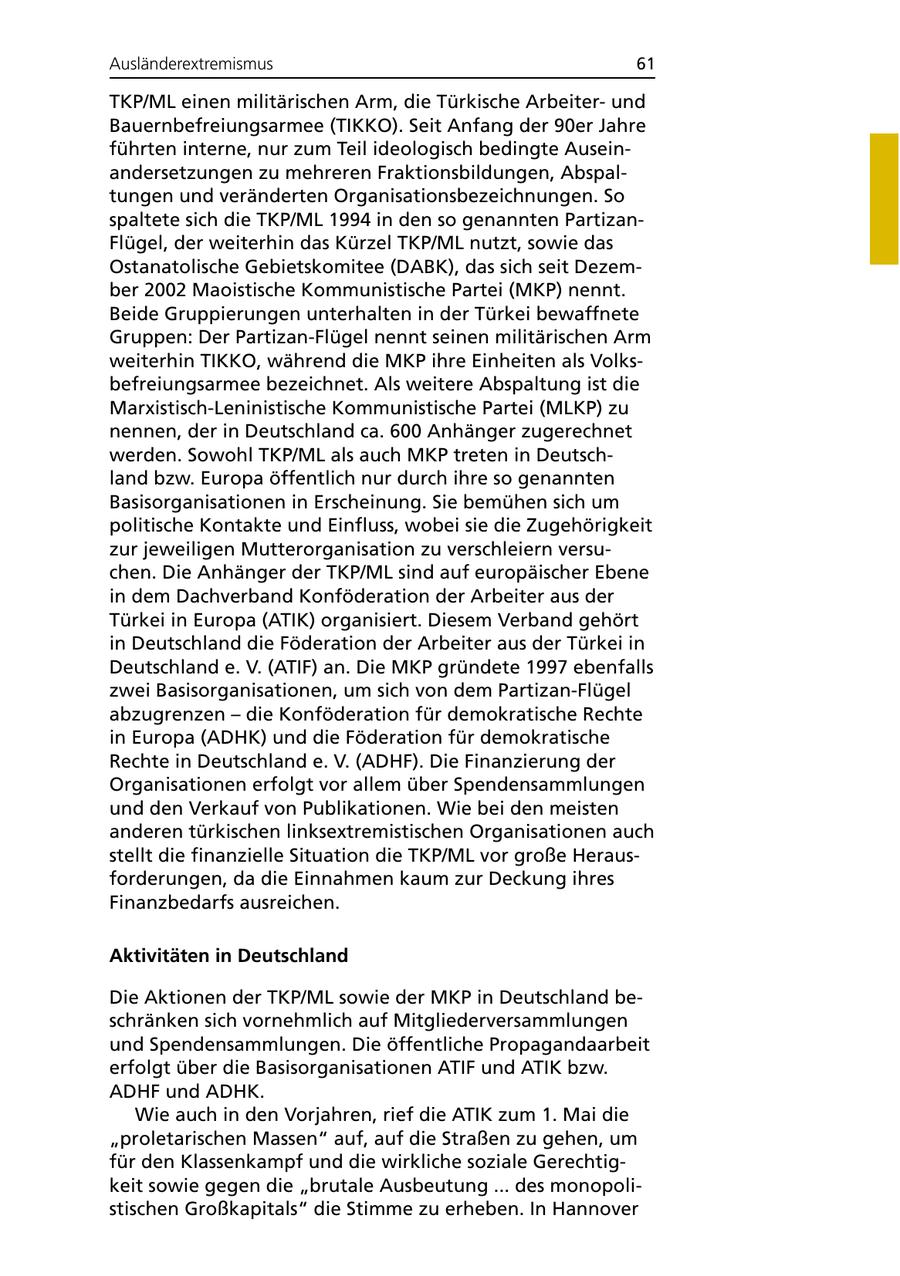 Ausländerextremismus 61 TKP/ML einen militärischen Arm, die Türkische Arbeiterund Bauernbefreiungsarmee (TIKKO). Seit Anfang der 90er Jahre führten interne, nur zum Teil ideologisch bedingte Auseinandersetzungen zu mehreren Fraktionsbildungen, Abspaltungen und veränderten Organisationsbezeichnungen. So spaltete sich die TKP/ML 1994 in den so genannten PartizanFlügel, der weiterhin das Kürzel TKP/ML nutzt, sowie das Ostanatolische Gebietskomitee (DABK), das sich seit Dezember 2002 Maoistische Kommunistische Partei (MKP) nennt. Beide Gruppierungen unterhalten in der Türkei bewaffnete Gruppen: Der Partizan-Flügel nennt seinen militärischen Arm weiterhin TIKKO, während die MKP ihre Einheiten als Volksbefreiungsarmee bezeichnet. Als weitere Abspaltung ist die Marxistisch-Leninistische Kommunistische Partei (MLKP) zu nennen, der in Deutschland ca. 600 Anhänger zugerechnet werden. Sowohl TKP/ML als auch MKP treten in Deutschland bzw. Europa öffentlich nur durch ihre so genannten Basisorganisationen in Erscheinung. Sie bemühen sich um politische Kontakte und Einfluss, wobei sie die Zugehörigkeit zur jeweiligen Mutterorganisation zu verschleiern versuchen. Die Anhänger der TKP/ML sind auf europäischer Ebene in dem Dachverband Konföderation der Arbeiter aus der Türkei in Europa (ATIK) organisiert. Diesem Verband gehört in Deutschland die Föderation der Arbeiter aus der Türkei in Deutschland e. V. (ATIF) an. Die MKP gründete 1997 ebenfalls zwei Basisorganisationen, um sich von dem Partizan-Flügel abzugrenzen - die Konföderation für demokratische Rechte in Europa (ADHK) und die Föderation für demokratische Rechte in Deutschland e. V. (ADHF). Die Finanzierung der Organisationen erfolgt vor allem über Spendensammlungen und den Verkauf von Publikationen. Wie bei den meisten anderen türkischen linksextremistischen Organisationen auch stellt die finanzielle Situation die TKP/ML vor große Herausforderungen, da die Einnahmen kaum zur Deckung ihres Finanzbedarfs ausreichen. Aktivitäten in Deutschland Die Aktionen der TKP/ML sowie der MKP in Deutschland beschränken sich vornehmlich auf Mitgliederversammlungen und Spendensammlungen. Die öffentliche Propagandaarbeit erfolgt über die Basisorganisationen ATIF und ATIK bzw. ADHF und ADHK. Wie auch in den Vorjahren, rief die ATIK zum 1. Mai die "proletarischen Massen" auf, auf die Straßen zu gehen, um für den Klassenkampf und die wirkliche soziale Gerechtigkeit sowie gegen die "brutale Ausbeutung ... des monopolistischen Großkapitals" die Stimme zu erheben. In Hannover