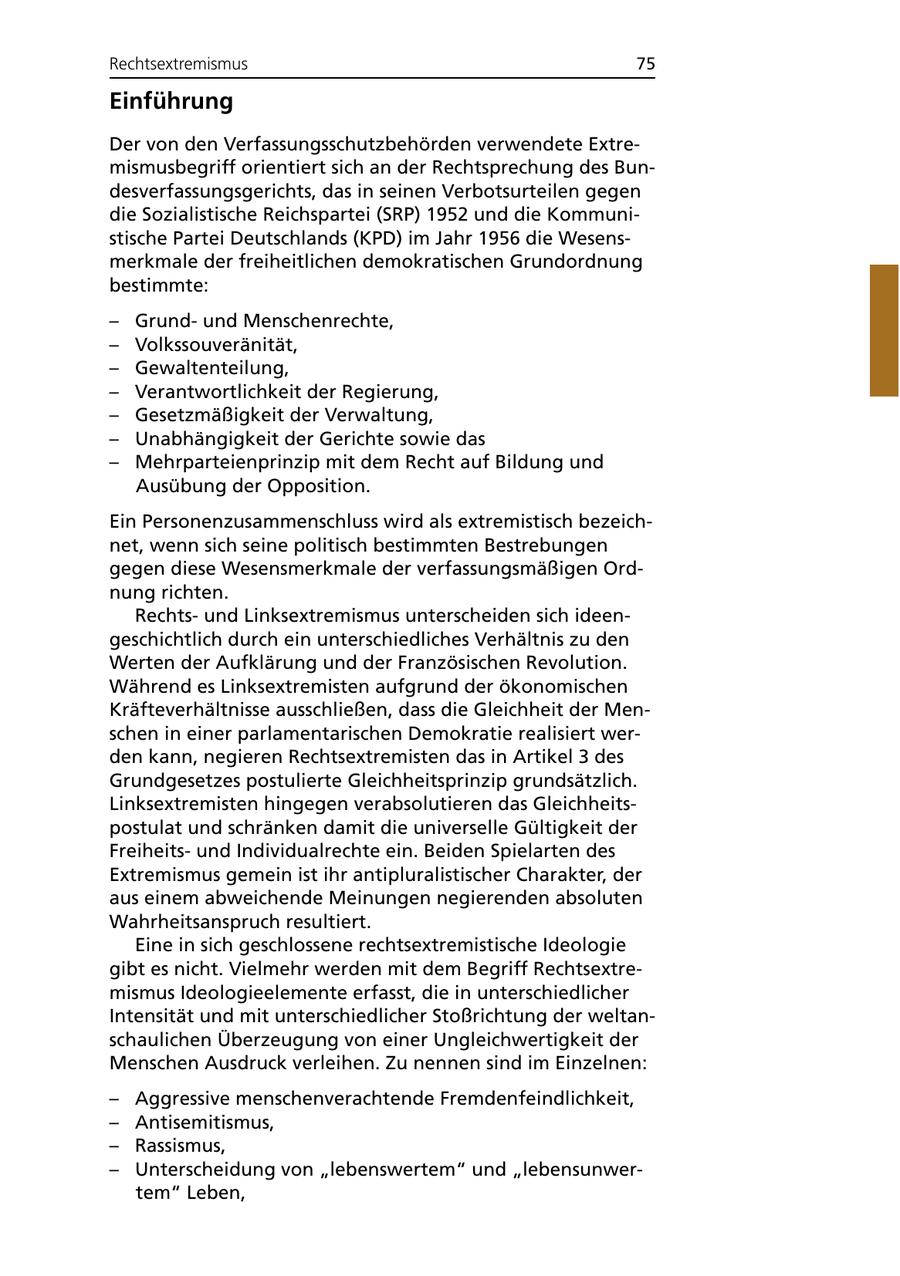 Rechtsextremismus 75 Einführung Der von den Verfassungsschutzbehörden verwendete Extremismusbegriff orientiert sich an der Rechtsprechung des Bundesverfassungsgerichts, das in seinen Verbotsurteilen gegen die Sozialistische Reichspartei (SRP) 1952 und die Kommunistische Partei Deutschlands (KPD) im Jahr 1956 die Wesensmerkmale der freiheitlichen demokratischen Grundordnung bestimmte: - Grundund Menschenrechte, - Volkssouveränität, - Gewaltenteilung, - Verantwortlichkeit der Regierung, - Gesetzmäßigkeit der Verwaltung, - Unabhängigkeit der Gerichte sowie das - Mehrparteienprinzip mit dem Recht auf Bildung und Ausübung der Opposition. Ein Personenzusammenschluss wird als extremistisch bezeichnet, wenn sich seine politisch bestimmten Bestrebungen gegen diese Wesensmerkmale der verfassungsmäßigen Ordnung richten. Rechtsund Linksextremismus unterscheiden sich ideengeschichtlich durch ein unterschiedliches Verhältnis zu den Werten der Aufklärung und der Französischen Revolution. Während es Linksextremisten aufgrund der ökonomischen Kräfteverhältnisse ausschließen, dass die Gleichheit der Menschen in einer parlamentarischen Demokratie realisiert werden kann, negieren Rechtsextremisten das in Artikel 3 des Grundgesetzes postulierte Gleichheitsprinzip grundsätzlich. Linksextremisten hingegen verabsolutieren das Gleichheitspostulat und schränken damit die universelle Gültigkeit der Freiheitsund Individualrechte ein. Beiden Spielarten des Extremismus gemein ist ihr antipluralistischer Charakter, der aus einem abweichende Meinungen negierenden absoluten Wahrheitsanspruch resultiert. Eine in sich geschlossene rechtsextremistische Ideologie gibt es nicht. Vielmehr werden mit dem Begriff Rechtsextremismus Ideologieelemente erfasst, die in unterschiedlicher Intensität und mit unterschiedlicher Stoßrichtung der weltanschaulichen Überzeugung von einer Ungleichwertigkeit der Menschen Ausdruck verleihen. Zu nennen sind im Einzelnen: - Aggressive menschenverachtende Fremdenfeindlichkeit, - Antisemitismus, - Rassismus, - Unterscheidung von "lebenswertem" und "lebensunwertem" Leben,