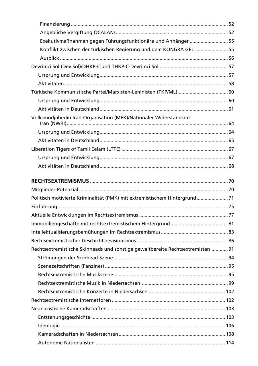 Finanzierung ................................................................................................................... 52 Angebliche Vergiftung ÖCALANs .................................................................................. 52 Exekutivmaßnahmen gegen Führungsfunktionäre und Anhänger ............................ 55 Konflikt zwischen der türkischen Regierung und dem KONGRA GEL ........................ 55 Ausblick ........................................................................................................................... 56 Devrimci Sol (Dev Sol)/DHKP-C und THKP-C-Devrimci Sol .................................................. 57 Ursprung und Entwicklung.............................................................................................. 57 Aktivitäten ........................................................................................................................ 58 Türkische Kommunistische Partei/Marxisten-Leninisten (TKP/ML)..................................... 60 Ursprung und Entwicklung.............................................................................................. 60 Aktivitäten in Deutschland .............................................................................................. 61 Volksmodjahedin Iran-Organisation (MEK)/Nationaler Widerstandsrat Iran (NWRI) ...................................................................................................................... 64 Ursprung und Entwicklung.............................................................................................. 64 Aktivitäten in Deutschland .............................................................................................. 65 Liberation Tigers of Tamil Eelam (LTTE) .............................................................................. 67 Ursprung und Entwicklung.............................................................................................. 67 Aktivitäten in Deutschland .............................................................................................. 68 RECHTSEXTREMISMUS ..................................................................................................... 70 Mitglieder-Potenzial ............................................................................................................. 70 Politisch motivierte Kriminalität (PMK) mit extremistischem Hintergrund ....................... 71 Einführung............................................................................................................................. 75 Aktuelle Entwicklungen im Rechtsextremismus ................................................................. 77 Immobiliengeschäfte mit rechtsextremistischem Hintergrund .......................................... 81 Intellektualisierungsbemühungen im Rechtsextremismus ................................................. 83 Rechtsextremistischer Geschichtsrevisionismus ................................................................... 86 Rechtsextremistische Skinheads und sonstige gewaltbereite Rechtsextremisten ............ 91 Strömungen der Skinhead-Szene .................................................................................... 94 Szenezeitschriften (Fanzines) .......................................................................................... 95 Rechtsextremistische Musikszene.................................................................................... 95 Rechtsextremistische Musik in Niedersachsen ............................................................... 99 Rechtsextremistische Konzerte in Niedersachsen ........................................................ 102 Rechtsextremistische Internetforen ................................................................................... 102 Neonazistische Kameradschaften ...................................................................................... 103 Entstehungsgeschichte .................................................................................................. 103 Ideologie ......................................................................................................................... 106 Kameradschaften in Niedersachsen .............................................................................. 108 Autonome Nationalisten ............................................................................................... 114