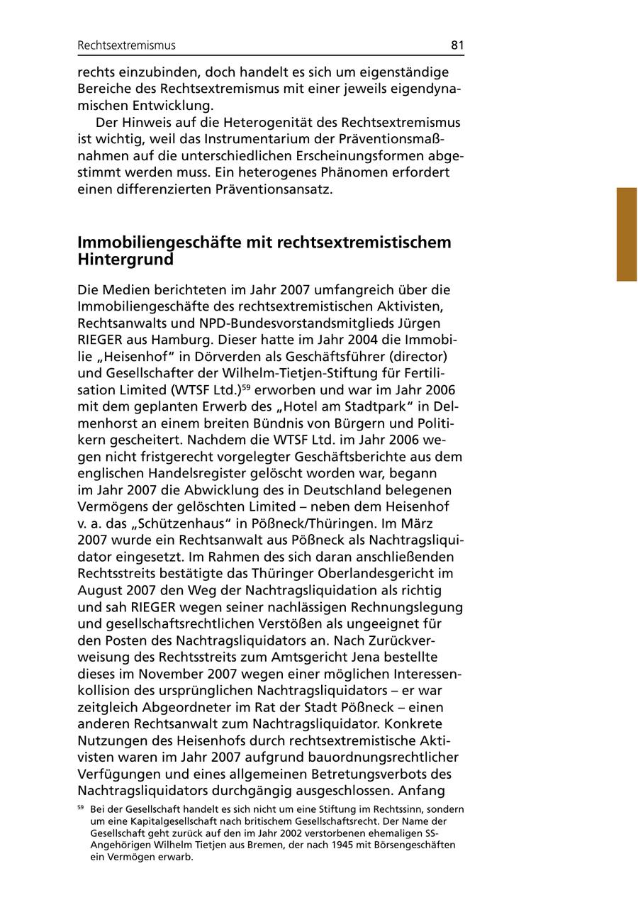 Rechtsextremismus 81 rechts einzubinden, doch handelt es sich um eigenständige Bereiche des Rechtsextremismus mit einer jeweils eigendynamischen Entwicklung. Der Hinweis auf die Heterogenität des Rechtsextremismus ist wichtig, weil das Instrumentarium der Präventionsmaßnahmen auf die unterschiedlichen Erscheinungsformen abgestimmt werden muss. Ein heterogenes Phänomen erfordert einen differenzierten Präventionsansatz. Immobiliengeschäfte mit rechtsextremistischem Hintergrund Die Medien berichteten im Jahr 2007 umfangreich über die Immobiliengeschäfte des rechtsextremistischen Aktivisten, Rechtsanwalts und NPD-Bundesvorstandsmitglieds Jürgen RIEGER aus Hamburg. Dieser hatte im Jahr 2004 die Immobilie "Heisenhof" in Dörverden als Geschäftsführer (director) und Gesellschafter der Wilhelm-Tietjen-Stiftung für Fertilisation Limited (WTSF Ltd.)59 erworben und war im Jahr 2006 mit dem geplanten Erwerb des "Hotel am Stadtpark" in Delmenhorst an einem breiten Bündnis von Bürgern und Politikern gescheitert. Nachdem die WTSF Ltd. im Jahr 2006 wegen nicht fristgerecht vorgelegter Geschäftsberichte aus dem englischen Handelsregister gelöscht worden war, begann im Jahr 2007 die Abwicklung des in Deutschland belegenen Vermögens der gelöschten Limited - neben dem Heisenhof v. a. das "Schützenhaus" in Pößneck/Thüringen. Im März 2007 wurde ein Rechtsanwalt aus Pößneck als Nachtragsliquidator eingesetzt. Im Rahmen des sich daran anschließenden Rechtsstreits bestätigte das Thüringer Oberlandesgericht im August 2007 den Weg der Nachtragsliquidation als richtig und sah RIEGER wegen seiner nachlässigen Rechnungslegung und gesellschaftsrechtlichen Verstößen als ungeeignet für den Posten des Nachtragsliquidators an. Nach Zurückverweisung des Rechtsstreits zum Amtsgericht Jena bestellte dieses im November 2007 wegen einer möglichen Interessenkollision des ursprünglichen Nachtragsliquidators - er war zeitgleich Abgeordneter im Rat der Stadt Pößneck - einen anderen Rechtsanwalt zum Nachtragsliquidator. Konkrete Nutzungen des Heisenhofs durch rechtsextremistische Aktivisten waren im Jahr 2007 aufgrund bauordnungsrechtlicher Verfügungen und eines allgemeinen Betretungsverbots des Nachtragsliquidators durchgängig ausgeschlossen. Anfang 59 Bei der Gesellschaft handelt es sich nicht um eine Stiftung im Rechtssinn, sondern um eine Kapitalgesellschaft nach britischem Gesellschaftsrecht. Der Name der Gesellschaft geht zurück auf den im Jahr 2002 verstorbenen ehemaligen SSAngehörigen Wilhelm Tietjen aus Bremen, der nach 1945 mit Börsengeschäften ein Vermögen erwarb.