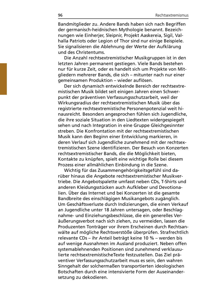 96 Rechtsextremismus Bandmitglieder zu. Andere Bands haben sich nach Begriffen der germanisch-heidnischen Mythologie benannt. Bezeichnungen wie Einherjer, Sleipnir, Projekt Aaskereia, Sigil, Valhalla Patriots oder Legion of Thor sind nur einige Beispiele. Sie signalisieren die Ablehnung der Werte der Aufklärung und des Christentums. Die Anzahl rechtsextremistischer Musikgruppen ist in den letzten Jahren permanent gestiegen. Viele Bands bestehen nur für kurze Zeit, oder es handelt sich um Projekte von Mitgliedern mehrerer Bands, die sich - mitunter nach nur einer gemeinsamen Produktion - wieder auflösen. Der sich dynamisch entwickelnde Bereich der rechtsextremistischen Musik bildet seit einigen Jahren einen Schwerpunkt der präventiven Verfassungsschutzarbeit, weil der Wirkungsradius der rechtsextremistischen Musik über das registrierte rechtsextremistische Personenpotenzial weit hinausreicht. Besonders angesprochen fühlen sich Jugendliche, die ihre soziale Situation in den Liedtexten widergespiegelt sehen und nach Integration in eine Gruppe Gleichgesinnter streben. Die Konfrontation mit der rechtsextremistischen Musik kann den Beginn einer Entwicklung markieren, in deren Verlauf sich Jugendliche zunehmend mit der rechtsextremistischen Szene identifizieren. Der Besuch von Konzerten rechtsextremistischer Bands, die die Möglichkeit bieten, Kontakte zu knüpfen, spielt eine wichtige Rolle bei diesem Prozess einer allmählichen Einbindung in die Szene. Wichtig für das Zusammengehörigkeitsgefühl sind darüber hinaus die Angebote rechtsextremistischer Musikvertriebe. Die Angebotspalette umfasst neben CDs, T-Shirts und anderen Kleidungsstücken auch Aufkleber und Devotionalien. Über das Internet und bei Konzerten ist die gesamte Bandbreite des einschlägigen Musikangebots zugänglich. Um Geschäftsverluste durch Indizierungen, die einen Verkauf an Jugendliche unter 18 Jahren untersagen, oder Beschlagnahmeund Einziehungsbeschlüsse, die ein generelles Veräußerungsverbot nach sich ziehen, zu vermeiden, lassen die Produzenten Tonträger vor ihrem Erscheinen durch Rechtsanwälte auf mögliche Rechtsverstöße überprüfen. Strafrechtlich relevante CDs - ihr Anteil beträgt keine 10 % - werden bis auf wenige Ausnahmen im Ausland produziert. Neben offen systemablehnenden Positionen sind zunehmend verklausulierte rechtsextremistischeTexte festzustellen. Das Ziel präventiver Verfassungsschutzarbeit muss es sein, den wahren Sinngehalt der solchermaßen transportierten ideologischen Botschaften durch eine intensivierte Form der Auseinandersetzung zu dekodieren.