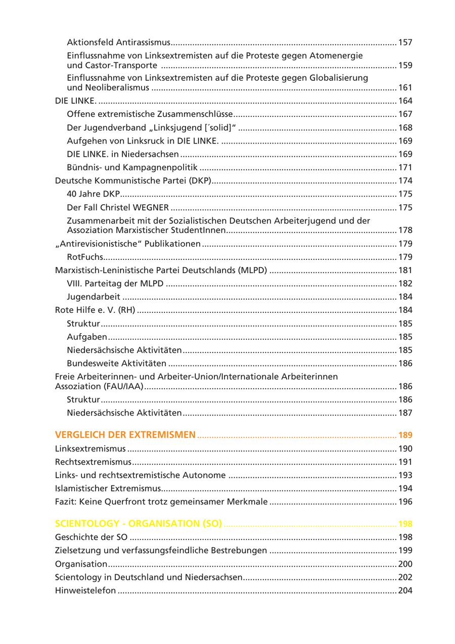 Aktionsfeld Antirassismus.............................................................................................. 157 Einflussnahme von Linksextremisten auf die Proteste gegen Atomenergie und Castor-Transporte .................................................................................................. 159 Einflussnahme von Linksextremisten auf die Proteste gegen Globalisierung und Neoliberalismus ...................................................................................................... 161 DIE LINKE. ............................................................................................................................ 164 Offene extremistische Zusammenschlüsse.................................................................... 167 Der Jugendverband "Linksjugend ['solid]" .................................................................. 168 Aufgehen von Linksruck in DIE LINKE. ......................................................................... 169 DIE LINKE. in Niedersachsen .......................................................................................... 169 Bündnisund Kampagnenpolitik .................................................................................. 171 Deutsche Kommunistische Partei (DKP)............................................................................. 174 40 Jahre DKP................................................................................................................... 175 Der Fall Christel WEGNER .............................................................................................. 175 Zusammenarbeit mit der Sozialistischen Deutschen Arbeiterjugend und der Assoziation Marxistischer StudentInnen....................................................................... 178 "Antirevisionistische" Publikationen ................................................................................. 179 RotFuchs.......................................................................................................................... 179 Marxistisch-Leninistische Partei Deutschlands (MLPD) ..................................................... 181 VIII. Parteitag der MLPD ................................................................................................ 182 Jugendarbeit .................................................................................................................. 184 Rote Hilfe e. V. (RH) ............................................................................................................ 184 Struktur ........................................................................................................................... 185 Aufgaben ........................................................................................................................ 185 Niedersächsische Aktivitäten ......................................................................................... 185 Bundesweite Aktivitäten ............................................................................................... 186 Freie Arbeiterinnenund Arbeiter-Union/Internationale Arbeiterinnen Assoziation (FAU/IAA) ......................................................................................................... 186 Struktur ........................................................................................................................... 186 Niedersächsische Aktivitäten ......................................................................................... 187 VERGLEICH DER EXTREMISMEN ................................................................................... 189 Linksextremismus ................................................................................................................ 190 Rechtsextremismus .............................................................................................................. 191 Linksund rechtsextremistische Autonome ...................................................................... 193 Islamistischer Extremismus.................................................................................................. 194 Fazit: Keine Querfront trotz gemeinsamer Merkmale ..................................................... 196 SCIENTOLOGY - ORGANISATION (SO) ........................................................................ 198 Geschichte der SO ............................................................................................................... 198 Zielsetzung und verfassungsfeindliche Bestrebungen ..................................................... 199 Organisation ........................................................................................................................ 200 Scientology in Deutschland und Niedersachsen................................................................ 202 Hinweistelefon .................................................................................................................... 204