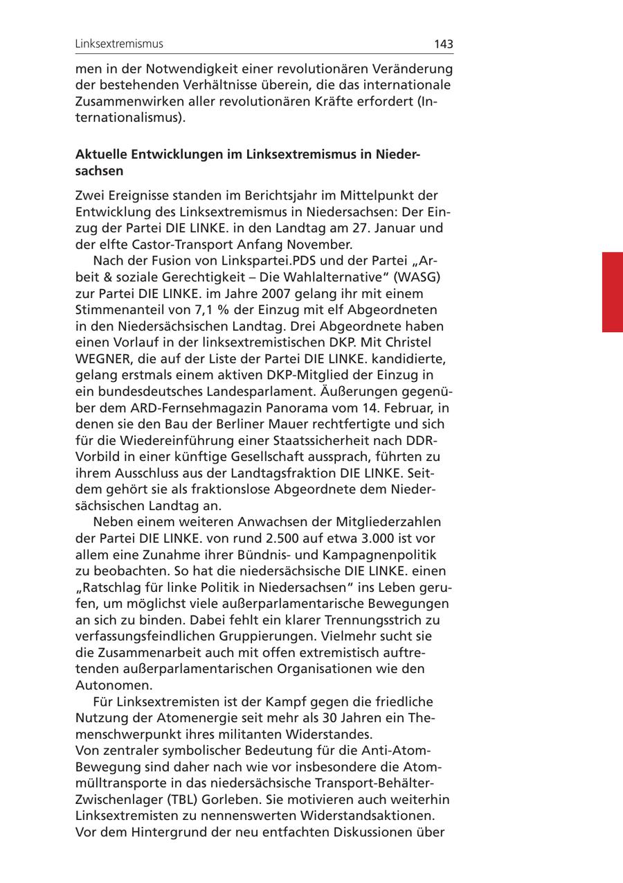 Linksextremismus 143 men in der Notwendigkeit einer revolutionären Veränderung der bestehenden Verhältnisse überein, die das internationale Zusammenwirken aller revolutionären Kräfte erfordert (Internationalismus). Aktuelle Entwicklungen im Linksextremismus in Niedersachsen Zwei Ereignisse standen im Berichtsjahr im Mittelpunkt der Entwicklung des Linksextremismus in Niedersachsen: Der Einzug der Partei DIE LINKE. in den Landtag am 27. Januar und der elfte Castor-Transport Anfang November. Nach der Fusion von Linkspartei.PDS und der Partei "Arbeit & soziale Gerechtigkeit - Die Wahlalternative" (WASG) zur Partei DIE LINKE. im Jahre 2007 gelang ihr mit einem Stimmenanteil von 7,1 % der Einzug mit elf Abgeordneten in den Niedersächsischen Landtag. Drei Abgeordnete haben einen Vorlauf in der linksextremistischen DKP. Mit Christel WEGNER, die auf der Liste der Partei DIE LINKE. kandidierte, gelang erstmals einem aktiven DKP-Mitglied der Einzug in ein bundesdeutsches Landesparlament. Äußerungen gegenüber dem ARD-Fernsehmagazin Panorama vom 14. Februar, in denen sie den Bau der Berliner Mauer rechtfertigte und sich für die Wiedereinführung einer Staatssicherheit nach DDRVorbild in einer künftige Gesellschaft aussprach, führten zu ihrem Ausschluss aus der Landtagsfraktion DIE LINKE. Seitdem gehört sie als fraktionslose Abgeordnete dem Niedersächsischen Landtag an. Neben einem weiteren Anwachsen der Mitgliederzahlen der Partei DIE LINKE. von rund 2.500 auf etwa 3.000 ist vor allem eine Zunahme ihrer Bündnisund Kampagnenpolitik zu beobachten. So hat die niedersächsische DIE LINKE. einen "Ratschlag für linke Politik in Niedersachsen" ins Leben gerufen, um möglichst viele außerparlamentarische Bewegungen an sich zu binden. Dabei fehlt ein klarer Trennungsstrich zu verfassungsfeindlichen Gruppierungen. Vielmehr sucht sie die Zusammenarbeit auch mit offen extremistisch auftretenden außerparlamentarischen Organisationen wie den Autonomen. Für Linksextremisten ist der Kampf gegen die friedliche Nutzung der Atomenergie seit mehr als 30 Jahren ein Themenschwerpunkt ihres militanten Widerstandes. Von zentraler symbolischer Bedeutung für die Anti-AtomBewegung sind daher nach wie vor insbesondere die Atommülltransporte in das niedersächsische Transport-BehälterZwischenlager (TBL) Gorleben. Sie motivieren auch weiterhin Linksextremisten zu nennenswerten Widerstandsaktionen. Vor dem Hintergrund der neu entfachten Diskussionen über