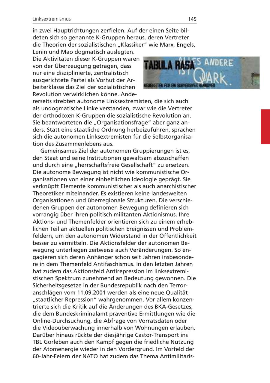 Linksextremismus 145 in zwei Hauptrichtungen zerfielen. Auf der einen Seite bildeten sich so genannte K-Gruppen heraus, deren Vertreter die Theorien der sozialistischen "Klassiker" wie Marx, Engels, Lenin und Mao dogmatisch auslegten. Die Aktivitäten dieser K-Gruppen waren von der Überzeugung getragen, dass nur eine disziplinierte, zentralistisch ausgerichtete Partei als Vorhut der Arbeiterklasse das Ziel der sozialistischen Revolution verwirklichen könne. Andererseits strebten autonome Linksextremisten, die sich auch als undogmatische Linke verstanden, zwar wie die Vertreter der orthodoxen K-Gruppen die sozialistische Revolution an. Sie beantworteten die "Organisationsfrage" aber ganz anders. Statt eine staatliche Ordnung herbeizuführen, sprachen sich die autonomen Linksextremisten für die Selbstorganisation des Zusammenlebens aus. Gemeinsames Ziel der autonomen Gruppierungen ist es, den Staat und seine Institutionen gewaltsam abzuschaffen und durch eine "herrschaftsfreie Gesellschaft" zu ersetzen. Die autonome Bewegung ist nicht wie kommunistische Organisationen von einer einheitlichen Ideologie geprägt. Sie verknüpft Elemente kommunistischer als auch anarchistischer Theoretiker miteinander. Es existieren keine landesweiten Organisationen und überregionale Strukturen. Die verschiedenen Gruppen der autonomen Bewegung definieren sich vorrangig über ihren politisch militanten Aktionismus. Ihre Aktionsund Themenfelder orientieren sich zu einem erheblichen Teil an aktuellen politischen Ereignissen und Problemfeldern, um den autonomen Widerstand in der Öffentlichkeit besser zu vermitteln. Die Aktionsfelder der autonomen Bewegung unterliegen zeitweise auch Veränderungen. So engagieren sich deren Anhänger schon seit Jahren insbesondere in dem Themenfeld Antifaschismus. In den letzten Jahren hat zudem das Aktionsfeld Antirepression im linksextremistischen Spektrum zunehmend an Bedeutung gewonnen. Die Sicherheitsgesetze in der Bundesrepublik nach den Terroranschlägen vom 11.09.2001 werden als eine neue Qualität "staatlicher Repression" wahrgenommen. Vor allem konzentrierte sich die Kritik auf die Änderungen des BKA-Gesetzes, die dem Bundeskriminalamt präventive Ermittlungen wie die Online-Durchsuchung, die Abfrage von Vorratsdaten oder die Videoüberwachung innerhalb von Wohnungen erlauben. Darüber hinaus rückte der diesjährige Castor-Transport ins TBL Gorleben auch den Kampf gegen die friedliche Nutzung der Atomenergie wieder in den Vordergrund. Im Vorfeld der 60-Jahr-Feiern der NATO hat zudem das Thema Antimilitaris-