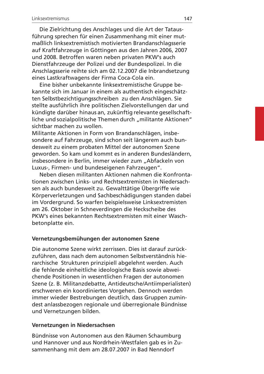 Linksextremismus 147 Die Zielrichtung des Anschlages und die Art der Tatausführung sprechen für einen Zusammenhang mit einer mutmaßlich linksextremistisch motivierten Brandanschlagsserie auf Kraftfahrzeuge in Göttingen aus den Jahren 2006, 2007 und 2008. Betroffen waren neben privaten PKW's auch Dienstfahrzeuge der Polizei und der Bundespolizei. In die Anschlagsserie reihte sich am 02.12.2007 die Inbrandsetzung eines Lastkraftwagens der Firma Coca-Cola ein. Eine bisher unbekannte linksextremistische Gruppe bekannte sich im Januar in einem als authentisch eingeschätzten Selbstbezichtigungsschreiben zu den Anschlägen. Sie stellte ausführlich ihre politischen Zielvorstellungen dar und kündigte darüber hinaus an, zukünftig relevante gesellschaftliche und sozialpolitische Themen durch "militante Aktionen" sichtbar machen zu wollen. Militante Aktionen in Form von Brandanschlägen, insbesondere auf Fahrzeuge, sind schon seit längerem auch bundesweit zu einem probaten Mittel der autonomen Szene geworden. So kam und kommt es in anderen Bundesländern, insbesondere in Berlin, immer wieder zum "Abfackeln von Luxus-, Firmenund bundeseigenen Fahrzeugen". Neben diesen militanten Aktionen nahmen die Konfrontationen zwischen Linksund Rechtsextremisten in Niedersachsen als auch bundesweit zu. Gewalttätige Übergriffe wie Körperverletzungen und Sachbeschädigungen standen dabei im Vordergrund. So warfen beispielsweise Linksextremisten am 26. Oktober in Schneverdingen die Heckscheibe des PKW's eines bekannten Rechtsextremisten mit einer Waschbetonplatte ein. Vernetzungsbemühungen der autonomen Szene Die autonome Szene wirkt zerrissen. Dies ist darauf zurückzuführen, dass nach dem autonomen Selbstverständnis hierarchische Strukturen prinzipiell abgelehnt werden. Auch die fehlende einheitliche ideologische Basis sowie abweichende Positionen in wesentlichen Fragen der autonomen Szene (z. B. Militanzdebatte, Antideutsche/Antiimperialisten) erschweren ein koordiniertes Vorgehen. Dennoch werden immer wieder Bestrebungen deutlich, dass Gruppen zumindest anlassbezogen regionale und überregionale Bündnisse und Vernetzungen bilden. Vernetzungen in Niedersachsen Bündnisse von Autonomen aus den Räumen Schaumburg und Hannover und aus Nordrhein-Westfalen gab es in Zusammenhang mit dem am 28.07.2007 in Bad Nenndorf