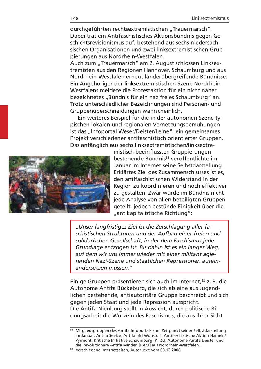 148 Linksextremismus durchgeführten rechtsextremistischen "Trauermarsch". Dabei trat ein Antifaschistisches Aktionsbündnis gegen Geschichtsrevisionismus auf, bestehend aus sechs niedersächsischen Organisationen und zwei linksextremistischen Gruppierungen aus Nordrhein-Westfalen. Auch zum "Trauermarsch" am 2. August schlossen Linksextremisten aus den Regionen Hannover, Schaumburg und aus Nordrhein-Westfalen erneut länderübergreifende Bündnisse. Ein Angehöriger der linksextremistischen Szene NordrheinWestfalens meldete die Protestaktion für ein nicht näher bezeichnetes "Bündnis für ein nazifreies Schaumburg" an. Trotz unterschiedlicher Bezeichnungen sind Personenund Gruppenüberschneidungen wahrscheinlich. Ein weiteres Beispiel für die in der autonomen Szene typischen lokalen und regionalen Vernetzungsbemühungen ist das "Infoportal Weser/Deister/Leine", ein gemeinsames Projekt verschiedener antifaschistisch orientierter Gruppen. Das anfänglich aus sechs linksextremistischen/linksextremistisch beeinflussten Gruppierungen bestehende Bündnis81 veröffentlichte im Januar im Internet seine Selbstdarstellung. Erklärtes Ziel des Zusammenschlusses ist es, den antifaschistischen Widerstand in der Region zu koordinieren und noch effektiver zu gestalten. Zwar würde im Bündnis nicht jede Analyse von allen beteiligten Gruppen geteilt, jedoch bestünde Einigkeit über die "antikapitalistische Richtung": "Unser langfristiges Ziel ist die Zerschlagung aller faschistischen Strukturen und der Aufbau einer freien und solidarischen Gesellschaft, in der dem Faschismus jede Grundlage entzogen ist. Bis dahin ist es ein langer Weg, auf dem wir uns immer wieder mit einer militant agierenden Nazi-Szene und staatlichen Repressionen auseinandersetzen müssen." Einige Gruppen präsentieren sich auch im Internet,82 z. B. die Autonome Antifa Bückeburg, die sich als eine aus Jugendlichen bestehende, antiautoritäre Gruppe beschreibt und sich gegen jeden Staat und jede Repression ausspricht. Die Antifa Nienburg stellt in Aussicht, durch politische Bildungsarbeit die Wurzeln des Faschismus, die aus ihrer Sicht 81 Mitgliedsgruppen des Antifa Infoportals zum Zeitpunkt seiner Selbstdarstellung im Januar: Antifa Seelze, Antifa [rk] Wunstorf, Antifaschistische Aktion Hameln/ Pyrmont, Kritische Initiative Schaumburg [K.I.S.], Autonome Antifa Deister und die Revolutionäre Antifa Minden [RAM] aus Nordrhein-Westfalen. 82 verschiedene Internetseiten, Ausdrucke vom 03.12.2008