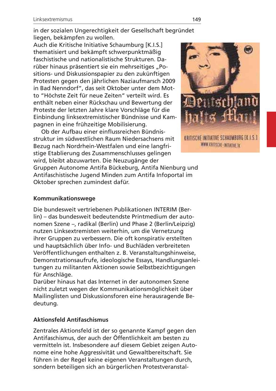 Linksextremismus 149 in der sozialen Ungerechtigkeit der Gesellschaft begründet liegen, bekämpfen zu wollen. Auch die Kritische Initiative Schaumburg [K.I.S.] thematisiert und bekämpft schwerpunktmäßig faschistische und nationalistische Strukturen. Darüber hinaus präsentiert sie ein mehrseitiges "Positionsund Diskussionspapier zu den zukünftigen Protesten gegen den jährlichen Naziaufmarsch 2009 in Bad Nenndorf", das seit Oktober unter dem Motto "Höchste Zeit für neue Zeiten" verteilt wird. Es enthält neben einer Rückschau und Bewertung der Proteste der letzten Jahre klare Vorschläge für die Einbindung linksextremistischer Bündnisse und Kampagnen in eine frühzeitige Mobilisierung. Ob der Aufbau einer einflussreichen Bündnisstruktur im südwestlichen Raum Niedersachsens mit Bezug nach Nordrhein-Westfalen und eine langfristige Etablierung des Zusammenschlusses gelingen wird, bleibt abzuwarten. Die Neuzugänge der Gruppen Autonome Antifa Bückeburg, Antifa Nienburg und Antifaschistische Jugend Minden zum Antifa Infoportal im Oktober sprechen zumindest dafür. Kommunikationswege Die bundesweit vertriebenen Publikationen INTERIM (Berlin) - das bundesweit bedeutendste Printmedium der autonomen Szene -, radikal (Berlin) und Phase 2 (Berlin/Leipzig) nutzen Linksextremisten weiterhin, um die Vernetzung ihrer Gruppen zu verbessern. Die oft konspirativ erstellten und hauptsächlich über Infound Buchläden verbreiteten Veröffentlichungen enthalten z. B. Veranstaltungshinweise, Demonstrationsaufrufe, ideologische Essays, Handlungsanleitungen zu militanten Aktionen sowie Selbstbezichtigungen für Anschläge. Darüber hinaus hat das Internet in der autonomen Szene nicht zuletzt wegen der Kommunikationsmöglichkeit über Mailinglisten und Diskussionsforen eine herausragende Bedeutung. Aktionsfeld Antifaschismus Zentrales Aktionsfeld ist der so genannte Kampf gegen den Antifaschismus, der auch der Öffentlichkeit am besten zu vermitteln ist. Insbesondere auf diesem Gebiet zeigen Autonome eine hohe Aggressivität und Gewaltbereitschaft. Sie führen in der Regel keine eigenen Veranstaltungen durch, sondern beteiligen sich an bürgerlichen Protestveranstal-