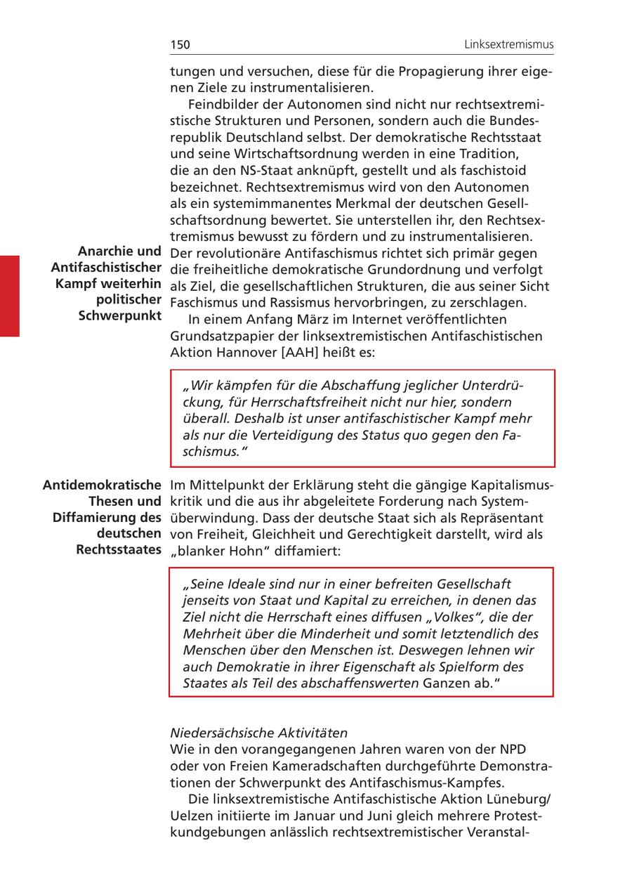 150 Linksextremismus tungen und versuchen, diese für die Propagierung ihrer eigenen Ziele zu instrumentalisieren. Feindbilder der Autonomen sind nicht nur rechtsextremistische Strukturen und Personen, sondern auch die Bundesrepublik Deutschland selbst. Der demokratische Rechtsstaat und seine Wirtschaftsordnung werden in eine Tradition, die an den NS-Staat anknüpft, gestellt und als faschistoid bezeichnet. Rechtsextremismus wird von den Autonomen als ein systemimmanentes Merkmal der deutschen Gesellschaftsordnung bewertet. Sie unterstellen ihr, den Rechtsextremismus bewusst zu fördern und zu instrumentalisieren. Anarchie und Der revolutionäre Antifaschismus richtet sich primär gegen Antifaschistischer die freiheitliche demokratische Grundordnung und verfolgt Kampf weiterhin als Ziel, die gesellschaftlichen Strukturen, die aus seiner Sicht politischer Faschismus und Rassismus hervorbringen, zu zerschlagen. Schwerpunkt In einem Anfang März im Internet veröffentlichten Grundsatzpapier der linksextremistischen Antifaschistischen Aktion Hannover [AAH] heißt es: "Wir kämpfen für die Abschaffung jeglicher Unterdrückung, für Herrschaftsfreiheit nicht nur hier, sondern überall. Deshalb ist unser antifaschistischer Kampf mehr als nur die Verteidigung des Status quo gegen den Faschismus." Antidemokratische Im Mittelpunkt der Erklärung steht die gängige KapitalismusThesen und kritik und die aus ihr abgeleitete Forderung nach SystemDiffamierung des überwindung. Dass der deutsche Staat sich als Repräsentant deutschen von Freiheit, Gleichheit und Gerechtigkeit darstellt, wird als Rechtsstaates "blanker Hohn" diffamiert: "Seine Ideale sind nur in einer befreiten Gesellschaft jenseits von Staat und Kapital zu erreichen, in denen das Ziel nicht die Herrschaft eines diffusen "Volkes", die der Mehrheit über die Minderheit und somit letztendlich des Menschen über den Menschen ist. Deswegen lehnen wir auch Demokratie in ihrer Eigenschaft als Spielform des Staates als Teil des abschaffenswerten Ganzen ab." Niedersächsische Aktivitäten Wie in den vorangegangenen Jahren waren von der NPD oder von Freien Kameradschaften durchgeführte Demonstrationen der Schwerpunkt des Antifaschismus-Kampfes. Die linksextremistische Antifaschistische Aktion Lüneburg/ Uelzen initiierte im Januar und Juni gleich mehrere Protestkundgebungen anlässlich rechtsextremistischer Veranstal-