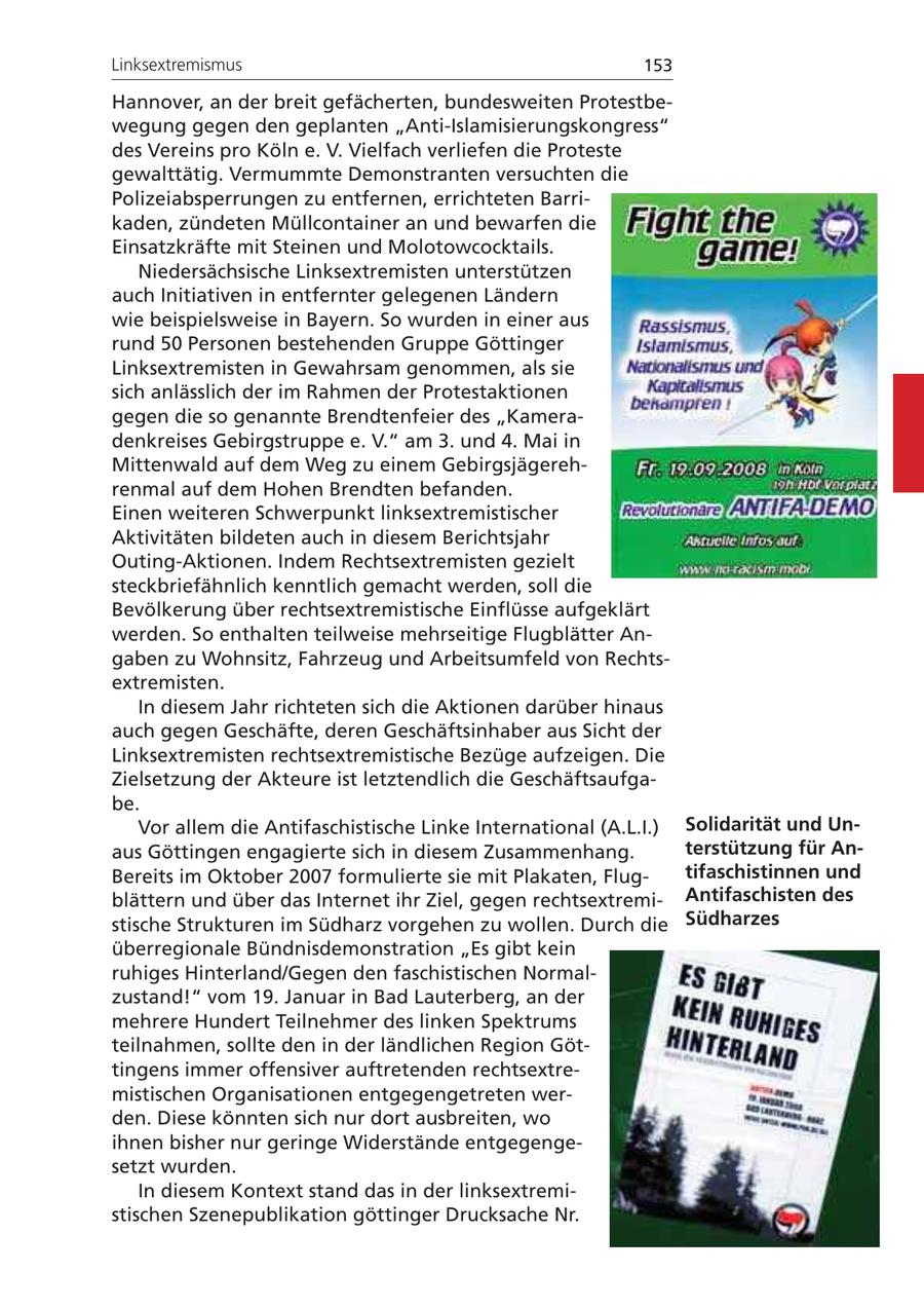 Linksextremismus 153 Hannover, an der breit gefächerten, bundesweiten Protestbewegung gegen den geplanten "Anti-Islamisierungskongress" des Vereins pro Köln e. V. Vielfach verliefen die Proteste gewalttätig. Vermummte Demonstranten versuchten die Polizeiabsperrungen zu entfernen, errichteten Barrikaden, zündeten Müllcontainer an und bewarfen die Einsatzkräfte mit Steinen und Molotowcocktails. Niedersächsische Linksextremisten unterstützen auch Initiativen in entfernter gelegenen Ländern wie beispielsweise in Bayern. So wurden in einer aus rund 50 Personen bestehenden Gruppe Göttinger Linksextremisten in Gewahrsam genommen, als sie sich anlässlich der im Rahmen der Protestaktionen gegen die so genannte Brendtenfeier des "Kameradenkreises Gebirgstruppe e. V." am 3. und 4. Mai in Mittenwald auf dem Weg zu einem Gebirgsjägerehrenmal auf dem Hohen Brendten befanden. Einen weiteren Schwerpunkt linksextremistischer Aktivitäten bildeten auch in diesem Berichtsjahr Outing-Aktionen. Indem Rechtsextremisten gezielt steckbriefähnlich kenntlich gemacht werden, soll die Bevölkerung über rechtsextremistische Einflüsse aufgeklärt werden. So enthalten teilweise mehrseitige Flugblätter Angaben zu Wohnsitz, Fahrzeug und Arbeitsumfeld von Rechtsextremisten. In diesem Jahr richteten sich die Aktionen darüber hinaus auch gegen Geschäfte, deren Geschäftsinhaber aus Sicht der Linksextremisten rechtsextremistische Bezüge aufzeigen. Die Zielsetzung der Akteure ist letztendlich die Geschäftsaufgabe. Vor allem die Antifaschistische Linke International (A.L.I.) Solidarität und Unaus Göttingen engagierte sich in diesem Zusammenhang. terstützung für AnBereits im Oktober 2007 formulierte sie mit Plakaten, Flugtifaschistinnen und blättern und über das Internet ihr Ziel, gegen rechtsextremiAntifaschisten des stische Strukturen im Südharz vorgehen zu wollen. Durch die Südharzes überregionale Bündnisdemonstration "Es gibt kein ruhiges Hinterland/Gegen den faschistischen Normalzustand!" vom 19. Januar in Bad Lauterberg, an der mehrere Hundert Teilnehmer des linken Spektrums teilnahmen, sollte den in der ländlichen Region Göttingens immer offensiver auftretenden rechtsextremistischen Organisationen entgegengetreten werden. Diese könnten sich nur dort ausbreiten, wo ihnen bisher nur geringe Widerstände entgegengesetzt wurden. In diesem Kontext stand das in der linksextremistischen Szenepublikation göttinger Drucksache Nr.