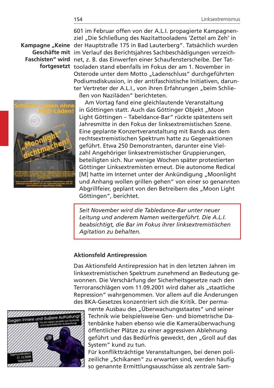 154 Linksextremismus 601 im Februar offen von der A.L.I. propagierte Kampagnenziel "Die Schließung des Nazitattooladens 'Zettel am Zeh' in Kampagne "Keine der Hauptstraße 175 in Bad Lauterberg". Tatsächlich wurden Geschäfte mit im Verlauf des Berichtsjahres Sachbeschädigungen verzeichFaschisten" wird net, z. B. das Einwerfen einer Schaufensterscheibe. Der Tatfortgesetzt tooladen stand ebenfalls im Fokus der am 1. November in Osterode unter dem Motto "Ladenschluss" durchgeführten Podiumsdiskussion, in der antifaschistische Initiativen, darunter Vertreter der A.L.I., von ihren Erfahrungen "beim Schließen von Naziläden" berichteten. Am Vortag fand eine gleichlautende Veranstaltung in Göttingen statt. Auch das Göttinger Objekt "Moon Light Göttingen - Tabeldance-Bar" rückte spätestens seit Jahresmitte in den Fokus der linksextremistischen Szene. Eine geplante Konzertveranstaltung mit Bands aus dem rechtsextremistischen Spektrum hatte zu Gegenaktionen geführt. Etwa 250 Demonstranten, darunter eine Vielzahl Angehöriger linksextremistischer Gruppierungen, beteiligten sich. Nur wenige Wochen später protestierten Göttinger Linksextremisten erneut. Die autonome Redical [M] hatte im Internet unter der Ankündigung "Moonlight und Anhang wollen grillen gehen" von einer so genannten Abgrillfeier, geplant von den Betreibern des "Moon Light Göttingen", berichtet. Seit November wird die Tabledance-Bar unter neuer Leitung und anderem Namen weitergeführt. Die A.L.I. beabsichtigt, die Bar im Fokus ihrer linksextremistischen Agitation zu behalten. Aktionsfeld Antirepression Das Aktionsfeld Antirepression hat in den letzten Jahren im linksextremistischen Spektrum zunehmend an Bedeutung gewonnen. Die Verschärfung der Sicherheitsgesetze nach den Terroranschlägen vom 11.09.2001 wird daher als "staatliche Repression" wahrgenommen. Vor allem auf die Änderungen des BKA-Gesetzes konzentriert sich die Kritik. Der permanente Ausbau des "Überwachungsstaates" und seiner Technik wie beispielsweise Genund biometrische Datenbänke haben ebenso wie die Kameraüberwachung öffentlicher Plätze zu einer aggressiven Ablehnung geführt und das Bedürfnis geweckt, den "Groll auf das System" kund zu tun. Für konfliktträchtige Veranstaltungen, bei denen polizeiliche "Schikanen" zu erwarten sind, werden häufig so genannte Ermittlungsausschüsse als zentrale Sam-